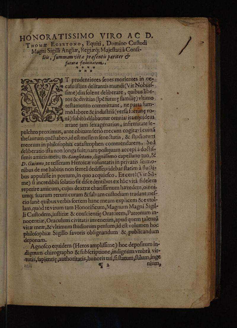 HONORATISSIMO VIRO AC D. C[uouz Eornxrowo, Equiti, Domino Cuftodi . — Magni Sieilli Anglie, Regizd; Majeftatià Confi- C dii, fummam lite prefentis pariter & feature fascnatemp, UDUDKUK KON fime)diufolent deliberare , quibus libe-. CY ros& divitias (fpéfuture familie) vitimio j teftámento committant , ne parta fum- J molabore;& induftriá(verfà fortune ro»: 93,:t4) fubito dilabantur omnia: itae quide, nor ' getate jam fexagenarius;, infirmitate fe- pulchro proximus, ante obitumferió mecum cogitavicuinà thefaurum quéhabeo,id eft meffem fene&utis , & ftuciorum meorum in philofophi& cataftrophen commendarem. Sed deliberatio ifta non longa fuit;nam poftquam accepi à do&if- fimis amicis meis; D.Sizg/etono;digniffimo capellano tuo, & D. Gainmo tc teíferam Heroics voluntatis in privatis fermo» nibus de me habitis non femel dediffe;videbar ftatim à luct bus appuliffe in portum,in quo acquiefco . Et cert2(Vir Sd me) fi incredibili folatioffit difcedentibus ex hác vità fidelem reperire amicum; cujus dextrae chariffimum hzredem oinnt- umq; fuarum rerum curam & falvam cuiftodiam tradant;nef- cio fan? quibus verbis fortem hanc meam exp/icem & extol- lani,quód te virum tam Honorificum,Magnum Magni Sigil- Ji Cuftodem,iuftitize & confcientie Oratorem;Patronum 1n- ' poceutiae, Oraculum civitatis invenerim,apud quem talentü vitze mez;& vltimum ftudiorum penfum;id eft volumen hoc philofophiz Sigillo favoris obfignandum: &, publicandum deponam.. . . aXo8 | ^ .o'Agnofco equidem (Heros ampliffime) hoc depofitum in- dignum chirographo & fubfcriptione jindigim vmbrá vir- tutis) fapientie jauthoritatis; honoris tui;fiftatum;fülumjnge Ix 44