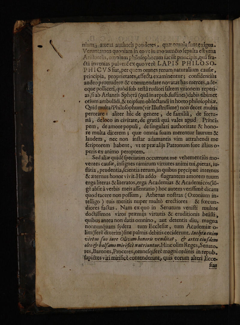 nium, artent. authoris pondetes ,., qu omnia funtexigua. | Veruntamen quoniam in eo vt.ín monuméto fepulta eft vrna Axiftotelis,omnium philofophorum facilé principis,quà fra- étà invenias pulveréexquover€ LAPIS PHILOSO. PHICYVSfit;perquem omnesrerum naturalium caufz, principia, proprietates,cffe&taexaminenturs confidentiüs audeo protrudere &z commendare novatas has merces;ade« oqae polliceri;quód fub teftà rudiori faltem vnionem reperi- as,f1a5 Atlantis Spherà (quáin repub.fuftines)dabis tibimet otium ambuládi;& teipfum oble&andi in horto philofophize. Quid multa?Philofophum(vir Iluftriffime) non decet multis perorate: aliter hic de genere, de familià, de fortu- nà , -deloco in civitate, de gratià quà vales apud. Princi. pem, deamorepopuli, deíingulari authoritate & hono- re multa dicerem 5 qux omnia fuam merentur laurum & laudem , nec non inflar adamantis vim attrahendi me fcriptorem: habent; vt te przalijs Patronum fore iftius o- peris ex animo peroptem. | Sedaliz quidé fpeciatim occurrunt me vehementiüs mo- ventes caufz, infi gnes nimirum virtutes animi tui pietas, iu- ftitia , prudentia,fcientia rerum,in quibus precipué internus '& xternus honor vivit.His addo - flagrantem amorem tuum erga literas & literatos,erga Academias & Academicos(lo- g? abfità verbis meisaffentatio ) hoc autem veriffimé dicam quodtacere non poflum ,; Athenas noftras ( Oxonium in- telligo-) tuis meritis nuper multó erediores — & foecun- diores factas. Nam exquo in Senatum venifti multos doGuffimos viros premis virtutis & eruditionis beáfti ) quibus antea non datis omnino , ant detentis diu; magna nonnunquam fydera tum Ecclefie tum. Academiz o- lim(feré dixerim)fine palmis debitis ceciderunt. Zpe/pta eins virtus fuo iure Oljvam bonoris vendicat ,. C artes ejufdem oleo C balfamo tiirifice &utriuntur.Hinc olim Reges;Senato, res,Barones;Procceres;omnefqsferé magni ordinis in repub, fapiétes viri mirificé contenderunt, quis eorum alteri Ecce. MS i MM S D RAO SUE cu fln