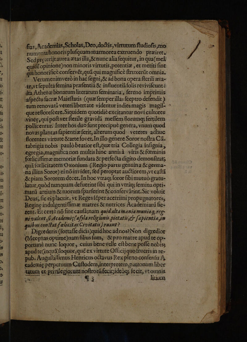numenrahonorisplufquamaparmoreaextruendo | prziiret Scd preterijtaurea etas illa &amp; nuncalia fequitur, in qua(meà uid opinione)non minoris virtutis;potentiz , et metiti fint ui honorifice confervét,quá qui magnifice ftruxerüit omnia. Verumenimveró in hac fegni;8 ad bona opera flcrili zeta- te,vtfepulta femina prfentià &amp; influentiàfolis revivifcunt: dta Athena bonarum literarum feminaria , ferenó imprimis :aMpectu facra Maieflatis (quz femper illas fceptro defendit ) -tum renovata veteri libertate videntur indiesmagis imagif- vinée;qui poftver fterile gravidà meffem florum; fertile pollicentur: Inter hos duo funt precipué genera, vnum quod novas plantas fapientize ferit, alterum quod: : veteres adhuc florentes virtute &amp;artefovet.In illo genere Soror noftra Ca. tabrigia nobis paulóbeatioreft,que tria Collegia infignia , tent. E: cert? nó fine caufasnam quid alta mania mmniag, reg- ni valent. fi Academic(afyla veligionis pietatizyci f'apzentia m uibus consiat.f eljeztas Czvitatis ) yuant ? Digrederis (fortaffe dicis)quidhocadnos?Non digredior (Mecehasoptime)nam filius fum; &amp; pro matre apud te Op* portuné nunc loquor , cuius benevelle eftbene. pofle nabiss apud te(inquá)loquor,que ex virtute Otticij quo rueris.in re- pub. Augufüffimus Henricus octavus Rex pleno confenfi A, tatum et privilegiorum noftrorüfccitiideog; fecit, vromnis