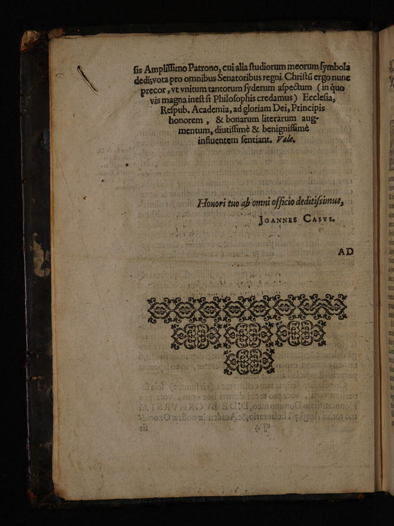 is Amplilfimo Patrono, cuialia ftudiorum meorum fymbola dedisvota pro ompibus Senatoribus regni. Chriftü ergo nune Gm - precor , vt vnitum tantorum fyderum afpectum (inquo | j vis magnaineftfi Philofophiscredamus) Ecclefia, ': | : Refpub. Academia, ad gloriam Dei, Principis | honorem , &amp; bonarum literarum aug. E V mentum, diutiffimé &amp; benigniffime ; a : influentem fentiant, 7e a e | (i  s j Hu .. Eouori tio ab omni officio deditifsimus, — D] 5 DA joaxxzs Casvse | E erg £z ÀS— 3 AD T Hi POBSEOONEGES — [i