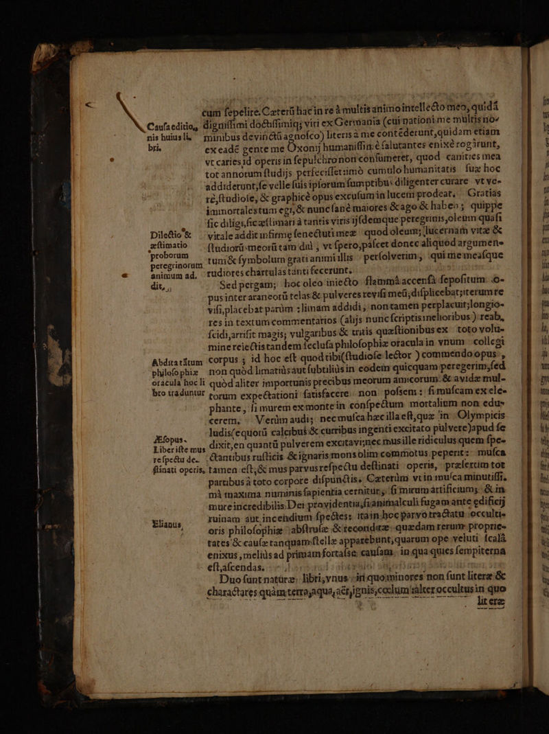 nm—— —— MÓN am £g DEO cec s cum fepelire.Carerü hacin re à multisaniimointelle&amp;o me», quida nis uiusli,  minibus devinctü agnofco) literis àme contéderunt,quidom etiam bFi . exeadé gente me Oxonjj hurmaniffim e falutantes enixérogirunt, vt cariesid operis in fepulcbro nori confumeret, quod. canities mea tot annorum ftudijs perfeciffet:imó cumulo humanitatis fux hoc addiderunt;fe velle fuis ipforum fumptibu: diligenter curare vt vee ré, ftudiofe, &amp; graphicé opus excufumin lucem prodeat, Gratiás immortalestum egr;&amp; nuncfané maiores &amp;cago &amp; habeo; quippe Qoo ficdiligifiez(limaria tantis viris ij(demque peregtinis,olemm quafi Diledio &amp; viraleadditinfirme fenectutimez quod oleum; lucernam vitae zílimatio ^ (ndiorü«meorü tam dal ; vt fpero;páfcet donec aliquod argumene proborum v9 i (Api pe : : | peregrinorum IUmiex fymbolum grati animi illis períolverun qui me ieafque animum ad. Trudiores chartulas tanti fecerunt. dit, ., Sed pergam; Lbocoleo inic &amp;o flemmáaccenfà fepofitum n | pusinterarancorü telas &amp; pulveres revifa meü;difplicebat;iterumre vifi;placebat parüm ;limam addidi ; nontamen perplacuit;longio- res in textum commentarios (alijs nunc fcriptismelioribus ) reab, fcidi,arrifit magis; vulgaribus &amp; tritis quaftionibusex toto volu- minereieQistandem feclufa plnlofophia oracula ia vnum collegi Bbduatium Corpus ; id hoc eft quod tibi(ftudiofe lector ) commendo opus, philophie non quód limatidsaut fubtiliüs in codein quicquam peregerim;fed oracula hocli quód aliter importunis precibus meorum amicorum. &amp; avidz mul- bro traduntur torim expeétationi' fatisfacere. non pofsem :: fimufcam ex ele- phante , 1 murem ex monte in confpectum mortalium non edu» cerem, ^ Verümnaudi; necmulcahacillaeft,que 1n Olympicis Jfopus. ludis(e quorü calcibus &amp; curribus ingenti excitato pul verc)apud fe Liber ifte mus diXit,en quantü pulverem excitavi;nec rus ille ridiculus quem fpe- reÍpe&amp;u de- - &amp;antibus rufticis &amp; ignaristmons olim commotus peperit: muíca flínati operis, tamen eft, &amp; mus parvus refpectu deftinati operis, praclertim tot pattibusà toto corpore difpunétise. Caterüm vtin mu/ca minutiffi. mà maxima numinis fapientia cernitur y: fi mirumáartificiums: &amp; in. mureincredibilis.Det providentia fuanirnalculi fugamante edifici tinis ruinam: aut, incendium fpceótes: itain.hoc parvo tractatu :occultie j oris philofophie ;abflrafz Gtecondez: quzdam rerum. proprie« tates &amp; cau(z ranquam/ftelle apparebunt, quarum ope veluti fcalá enixus ,meliis ad primam fortafse caufam. in.qua quies fempiterna eflafcendas. ..- ;! iol abegaalo! siofisi oni rms Duo (ant natürz;-libri; vnus--iriquominores non funt litere: charactares quàm terrojaqua,aétygnis,coclum salter occultusini quo . Ltere — —ÁÀ