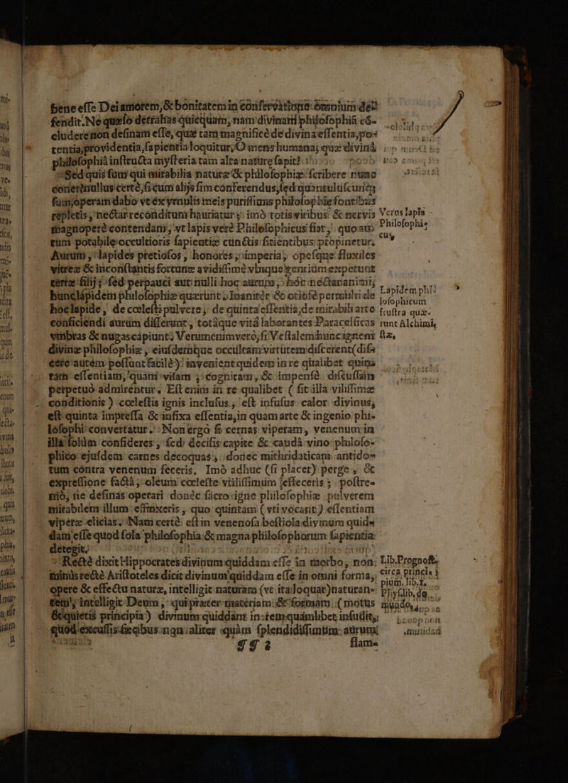 fh» n y Tus LED idi, ntur t dio Ihü« Jute ipla ih tell, Dile Quin ide. fln enum Qu ee Vif iot | [it à | qua dicite pliá, Vix denti | mu T jt n bl benee(Te Dei amorem, S bonitatemia cdrfervirton Gnsolui de fendit.Ne quefo detralas quicquam, nam divinarii philofo| hi á cluderenon definam e(Te, quz ram mapnifice de divin Jj vtl *Oe colotidg: centiajprovidentia,fapientia loquitur; O mens humsna3i qua di jpo* bis hilofophià inftructa mylteria tam alta nature (apit?. | 3 quzivinà io ceci ! 'Sed quis füni qui mirabilia naturz & philo one ug sb ' conerimulluy I ejicum alijs fimcónferendus;fed qua nauldécimits füimoperam dabo vt éx yrnulis meis puriffians philof ophig fo atibus ipletis ; ne&tar reconditum hauriatur y: imà toti gepletis ,'ne&arrecónditum hauriaturj: imó totisviribus & nervis Verus Tapis Philofophi? Lapidem phi: ofophicum detegit. T J // Rea dixitHip edidi oc le 5 e ig ocrates d Vals E 2E PP esdivinum quiddam eff? in tsorbo, non: Lib.Prognoft, opere & effectu naturz, intelligi e ; cn PUREIMA : ,intellieit naturara (vt ita: ium.lib.i, - 8 vt itaJoquat vana; DUO Iste. ( q )naturan Phyflib, de - Ó ---1 e flame