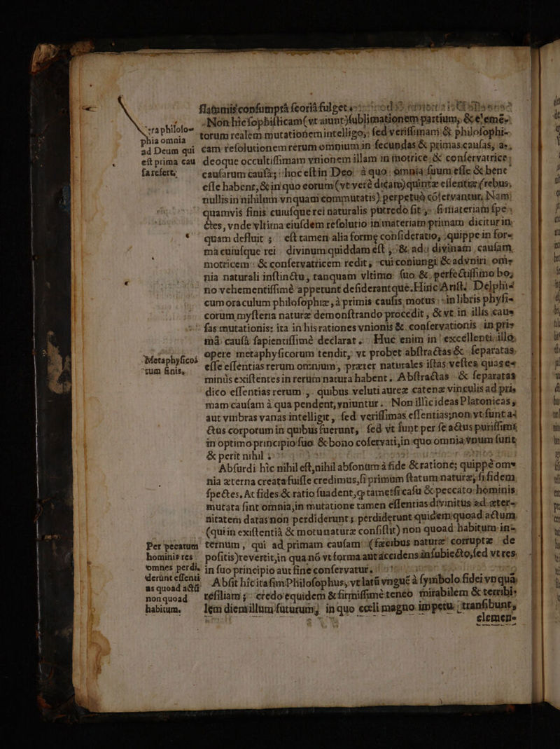 flaturiis copfumprá fcorià fulget: ::506d 9 emer s io CE SD ees n ptifaio. zINGnhiefopbillicumCvraiunpubRinabionem portans Bbssmén Phiaomaia fOfum realem mutationemintelligo;: fed verifimani &amp; philolophi- ad Deum qui Cam tefolutionemrerum emnium 1n fecundas &amp; primas.caufas, d; eft prima cau. deoque occultiffimam vnionem illam in motrice; confervatrice: farefet&amp;; — caufarum cau; c hoceftin Deo: à quo: ómnia fuum efle &amp; bene ] e(Ie habenr,&amp; in quo eorum(vt vet? dicam) quinte eflentiz (rebus; nullisin nihilum vnquam eomrutatis) perpetuó có! etvantn; Nam: quamvis finis cuiufque rei naturalis putredo fit: fiiiareriam fpe &amp;es, vnde vltitna eiufdem tefolutio in materiam primara dicitur in. * quam defluit 5. efl tamen alia forme confideratio, quippe in for« mà cuiülque rei. divinum quiddam éft ,:&amp; ad. divinam , caufam, motricem : &amp; confervatticem redit; cui coniungi Gadvniri. ome nia naturali inftin&amp;tu , tanquam vltimo: (uo &amp;. perfectiffimo bo; - novehementiffimé appetunt defiderantqué.Hiric Arift; De]plis cum oraculum philofophiz ,à primis caufrs motus; -in libris phyfi- corüm myfteria naturz demonítrando procedit , &amp;vt in. illis caue * fastnutationis: ita in hisrationes vnionis &amp;. confervationis in pris mà caufá fapienuffimé declarat Hue enim in^ excellenti. illo. opere metaphyficorum tendit, vc probet abflractas&amp; feparatas. efc e(Ientiasrerum omnium, prater natirales iftas. veftes quase« minis exiftentes in rertüta natura habent .. Abflractas |. &amp; fepararas dico effentias rerum ,. quibus veluti aurez caten vinculis ad pris mam caufam à qua pendent, yniuntur . .. Non illicideas Platonicas; aut viribras vanas intelligit , fed veriffimas efTentias;non vt.funt a4 &amp;uüs corporum in quibus fuerunt, fed vt Íunt per fe a&amp;us puriffim in optimo principio fuo. &amp; bono cofervati,in:quo omnia vnum (unt &amp; perit nihil 1:05 425 | 2s acitbsdimr gortibs 3 Abfurdi hic nihil eft,nihil abfonamá fide &amp; ratione; quippéom* nia zterna creata fuifTe credimus,(i primam ftatum naturz, fifidem fpe&amp;es, Acfides.&amp; ratio [uadent,c tametfi cafu Gcpeccato: hominis. mutata fint omnia;in mutatione tamen eflentias drvinitüs ed-ster« nitatem datas non perdiderunt; perdiderunt quidermiquoad actum. (quiin exiftentià &amp; motunaturz confiflit) non quoad labitum.in- Per'pecatum t€rnum, qui ad primam caufam (facibus nature corruptae de hominisres. pofitis)revertitjin qua nó vt forma abit dccidensinfubie&amp;to;fed vt res. deus BN in fuo principio autfine confervatur, | 01.7.00 7, A bfit hícitafimPliilofophus, velatü vngu&amp; à Íyuibolo fidei vnqua asquoadadü '.. erbe : non quoad réfiliam ;^ credo'equidem &amp; firmiffime tenéo tnitabilem &amp; termibi: habium, — lemdienrillum futurum; inquo cceli magno impetu. wanfitinb, HRS Mog c o Wndd JA Gr .— elemen. Metaphyficoá 'tum finis,