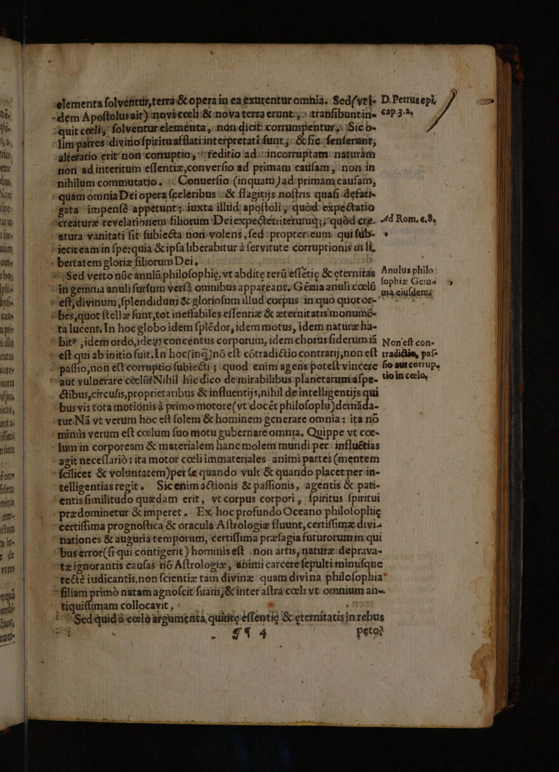 e, Jli- $ o. ict ent bus, Nan (pe rin Lors im Oll» )bo, pli« byfi Ql n plis illo ratas jgt« PIE d piis i25, inta: fimt munt éom ideni minis qu. n it | d nq er buts mU ;quit coeli folventur elementa , nón dicit corrumpentur,: :Sic o- Tinipatres diviriofpiriruafflatiinterpretati-funt fic. fenferunt, altefatio erit non corruptio; ^ feditio ad;:incorruptam. naturárn nor ad iriteritum effentiz,converíio ad primam caufam, non in nihilum commutatio . .:: Conuerfio (inquam )ad:primam caufam, 'quám omniaDei opera (celeribus .;&amp; flagitijs noflris quafi defati- gata impenfé appetunt; iuxta illud; apoftoli ;; quód: expeétatio atura vánitati fit fübie&amp;ta nori volens , fed :proptericum: qui füb- 4n gemtna anuli furfum verfà omnibus appareant; Gema anuli coeló eff; divinum fplendidum &amp; gloriofum illud corpus inquo quotor- ta lucent. [n hocglobo idem fplédor, idem motus, idem naturz ha- &amp;ibus,citcufisproprietatibus &amp; influentijs;nihil deintelligentijs qui bus vis tota motiónisà primo motore(vt docet philofopbj)deimáda- tur. Nà vt verum hoc eít (olem &amp; hominem generare omnia: ita no minus verum eft coelum fuo motu gubernare omnia, Quippe vt coe- jum in corpoream &amp; materialem hanc molem mundi per. influétias agit nece(larió: ita motor cceliimmateriales animi partes (mentem fcilicet &amp; volantatem)per (e quando vult &amp; quando placet per in- telligentiasregit, SicenimaGionis &amp; paffionis, agentis &amp; pati- entisfimilitudo quedam erít, vtcorpus corpori, fpiritus fpiritut przdominetur &amp; imperet, Ex hoc profundo Oceano philofophie 'certiffima prognoftica &amp; oracula Aftrolopiz fluunt, certiffimz divi nationes &amp; auguria temporurmi, certifTima przfagia futurorumin qui bus error(fi qui contigerit) hominiseft on artis riaturz: deprava- tz ignorantis caufas nó Aftrologis , dimi carcerefepulti minufque L) Miquifimamcollocavit,: |. . ., / *. . fio !^WSedquidà ccelo argumenta, quirite e(Tentie &amp;eternitatis inrebus | peto? EXP 2194 b : £4 4 HR ota dea so T E CRI ER -————— ao dc —Üe— iülÜáÓ— M €—ÀSHllins ilie. — » '
