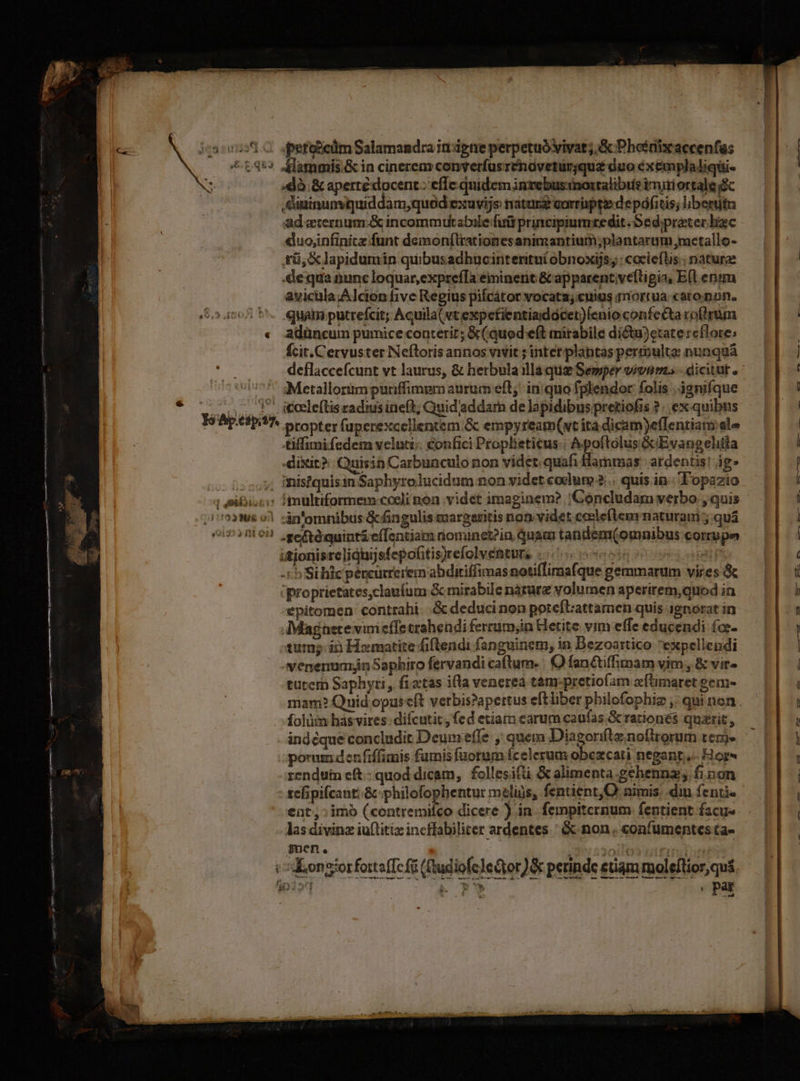 i210. pefosciüm Salamandra irr dgne perpetuó vivat; &amp; Phoénixaccenfas ^ t4*» Alammis&amp; in cinerem converfusrendvetürgqu£ duo éxemplaliqui- dà. &amp; apertédocent: effe quidem invebusinostalibis inui ortale .dininunvquiddam,qued exuvijs natur corripte depáfitis; libentitu ad eternum: &amp; incommutabile futi principiumxedit Se d.preter bac duojinfinitz funt demonítrationesanimantium;plantarum ,mctallo- fü, X lapidumin quibusadhucinteritui obnoxijs.; : coclefts.: naturae equa nunc loquar, exprefTa eminent &amp; apparentive(tigia, E(l enim avicula;Alcion five Regius pilcátor vocatz;«uius mriortua cato mon. quáim putrefcit; Acuila( vt expefientiaidócer)/enio confe&amp;ta roórum « adüncum pumice conterir; &amp;(quod eft mirabile dictu)etate reflore; fcit.Cervuster Neftoris annos vivit ; intet. plantas permulte: nunquá deflaccefcunt vt laurus, &amp; herbula illaque Semper vivum. - dicitut, ' sMetallorümpuriffimpm aurum eft: inquo fplendor folis | jgnifque ..- 1^ igceleftisradinsineft; Quid'addam de lapidibus pretiofis ?. ex quibus IéApetp7. ntopter (aperexcellentem &amp; empyreatm(wt ità dicam)e(Tentiany ale tiffimifedem veluci. confici Proplieticus:: Apoftólus GcEvangelitla dixit? Quisia Carbunculo non videt quafi Hammas ardentis! ig» oc Dosoy, Histquisin Saphyrolucidum non videt codum ... quis in Topazio ; SiBi.ci: fimultiformem-cocli non videt imaginem? 'Concludam verbo , quis 11123888 01 cin'omnibus &amp;fingulis margeritis non. videt ceele(lem naturam 5 qua oo) 8103 seftdguintiefTentiam nominet?in Quam tandem(omnibus corrupe utionisrelidhijsfepohtis)refolventurs . | 15 Si hic péncurrerem abditiffimas notiflimafque gemmarum vires &amp; 'proprietates,claufum &amp; mirabile nárurz volumen aperitem,quod i epitomen contrahi. .&amp; deduci non poteftattamen quis ignorat in Magnete vini effe trahendi ferrum;in Hetite vim effe educendi (c- tum; ià Homatite fiftendi fanguinem, in Bezoartico 'expellendi venenumjn Saphiro fervandi caftum. : OQ fan&amp;tiffimam vim, &amp; vir- turcrà Saphyri, fiatas ifla venere tàm.pretio(m aflimaret gem- mam? Quid opuscít verbis?apertus eftliber pbilofophiz ,: qui non folüm has vires: difcutic, fed etiam earum caufas &amp; rationes quarit, indeque concludit Deum effe, quem Diagonflz noftrorum tem. porum den fiffimis fumis fuorum fcelerum obezcati negant, Hors rendui cft.- quod dicam, follesifti &amp; alimenta .gehennz; fi non tefipifcant:.&amp; phiibliguektur melius, fentient,O nimis, diu fenti- ent: imo (contremilco dicere ) in. fempiternum fentient facu- las divinz iuftitiz incffabiliter ardentes ' &amp; non . confumentes ta- men. iji 220jlon cirgiio poris Kongiorfoitaffcfi (udiofclecior) &amp; perinde etiam moleftior,qu&amp; n à i Uh , pat w- : E 6. qu Ave