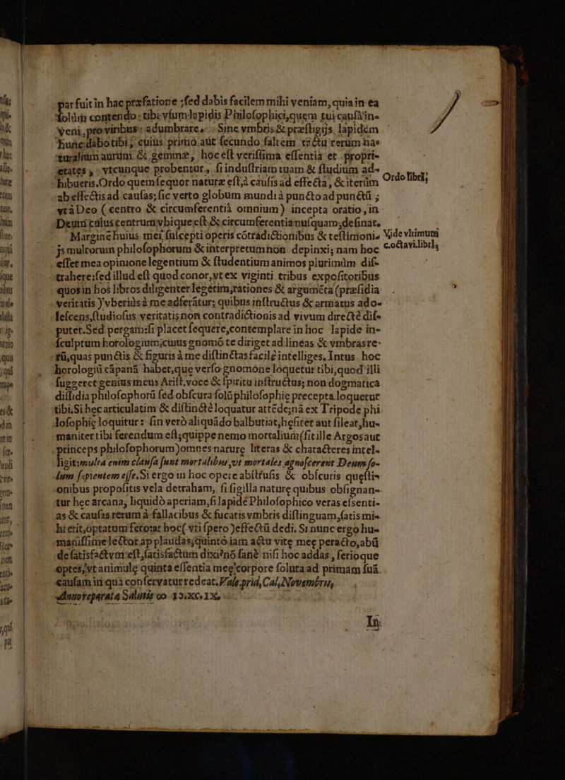 . ———— ——————————————— - ar fuit in hac prafatione ;fed dabis facilem milii veniam, quia in ea eni, pro viribus ad umbrare, Sine vmbis.&amp; pracftigys. lapidém hunedabotibi; cuius pririó.adt fecundo faltem t2&amp;u rerum nas xuralium aurdm. &amp; gemmz2 hoc eft veriflina effentia et .propri- ;etates , - vtcunque probentur, fi induflriam cuam &amp; fludium ad- bhibueris.Ordo quemfequor naturz eft; caufts ad effecta, &amp;iterüm ab effectis ad caufas; fic verto globum mundià pun&amp;o ad pun&amp;ü ; yrà Deo ( centro circumferentià omnium) incepta oratio , in Deuni caiuscentrumybiquee(t.Sccircumferentianuíquam;defina, —^ ———  Margine huius. mei fuícepti operis cótradictionibus &amp; teftirioni, Wde vlrimuta ji multorum philofophorum &amp; interpretumnon. depinxi; nam hoc c.octavilibil, eíIct mea opinione legentium &amp; ftudentium animos plurimdm dif- ! Ordolibri, quosin hos libros diligenterlegerim;rationes &amp; arguméta(prafidia —. ; veritatis ) vberiàs à me adferátur; quibus inflru&amp;tus &amp; armatus ado- putet.Sed pergam:fi placet fequere,contemplareinhoc lapide in- Ículptum horologium;cuius ?nomó te diriget ad lineas &amp; vmbrasre- fü,quas pun&amp;is &amp; figuris à me diftin&amp;tas facile intelliges, Intus. hoc horologit cápanà habet,que verfo. gnomone loquetur tibi,quod illi fugeeretgenius meus Arilt.voce &amp; fpiritu ipftrructus; non dogmatica. diílidia philofophorü fed obfcura folGphilofophie precepta.loquetue tibi,Si hecarticulatim &amp; diflin&amp;té loquatur attéde;nà ex Tripode phi. lofophig loquitur :- fin veró aliquádo balbutiat,hefitet aut fileat,hu- maniter tibi ferendum eft; quippe nemo mortalium(fit ille Argosaut tinceps philofophorum)omnesnarure literas &amp; characteres intel- f git:multa enim clanfa [unt vnortalibus vot mortales agnofcereut Deum fo- lum [;pientem e(fe.Si ero in hoc opereabílfufis &amp;- obícuris quefti onibus propofitis vela detraham, fi figilla nature quibus obfignan-- tur hec arcana; liquidó aperiam,fi lapide Philofophico veras efsenti- as &amp; caufas rerum à fallacibus &amp; fucatis vmbris diflinguam,fatis mi«. hi etit,optatum fero:at hoc( vti fpero )effe&amp;tü dedi. Si nunc ergo hu- maaiffimeleGtot ap plaudasjquintó iam actu vite mee peracto,abü de (atisfactvmeft,facisfactum dixi?nó fan nifi hoc addas , ferioque optes; vt animule quinta effentia mee'corpore foluta ad primam fuá. caufam iri quà confervatur redeat.Pafe.prid, Cal Novemt£rn,. vdunoreparata Sdutis oo. 32:X 1X, e nr A In L » ed