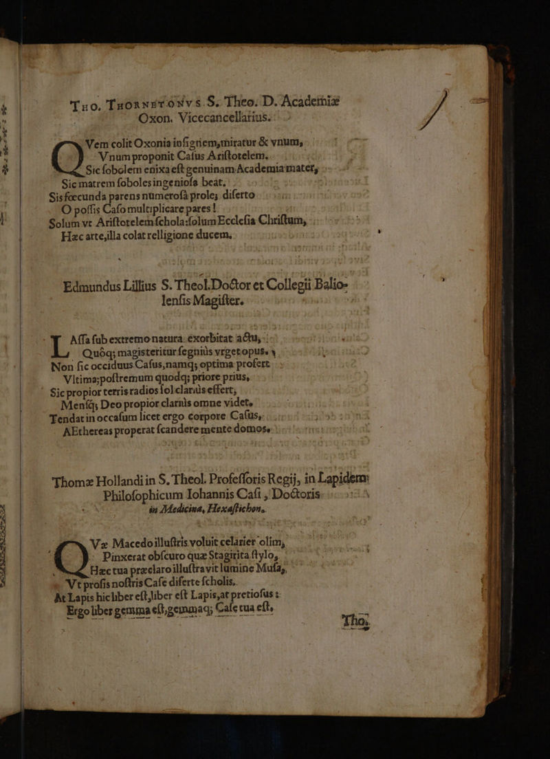 ML e CR D CSI c — M À ^ ———————————————À 'T:0, Tu05 xiroNvs.S. Theo. D. Acadeibis - Oxon. Vicecancellarius. V numproponit Catus Ariftotelem. Sic fobolem enixaeft genuinam Academia mater; Sic matrem fobolesingeniofe beat. : . : Sisfoecunda parens numerofà prole; diferto O poffis Cafo multiplicare pares! | Solum vt Ariftotelemfchola:folum Ecclefia Chriftum, -. Hzc atte;illa colat relligione ducem. j Q. colit Oxonia infigriem,miratur &amp; vnum, Edmundus Lilius S. Theol.Do&amp;tor t Collegii Balio- lenfis Magifter. | | Affa fub extremo natura. exorbitat atu, -: Quóq; magisteritur fegniüs vrget opuss y Non fic occiduus Cafus,namq; optima profert Vltima;poftremum quodq; priore prius, Sic propior terrisradios fol.clariüs effert; Men(d; Deo propior clarnis omne videt, 'Eendat in occafum licet ergo corpore Cafus,: AEthereas properat fcandere mente domos, : Thom: Hollandi in S. Theol. Profefforis Regij, in Lapidem Philofophicum Iohannis Caf: , Doctoris 1 | án JMedicina, Hexa[licbon,. Hactua przclaro illuftravit lumine Mufa;, Vt profis noftris Cafe diferte fcholis. At Lapis hic liber eftjliber eft Lapis,at pretiofus :: Ergo liber gemma ef gemamaq; Cale tua eft 7 - ds maie ; items . e —— -- o nam — RE AN Qua at icLà —-- ipe