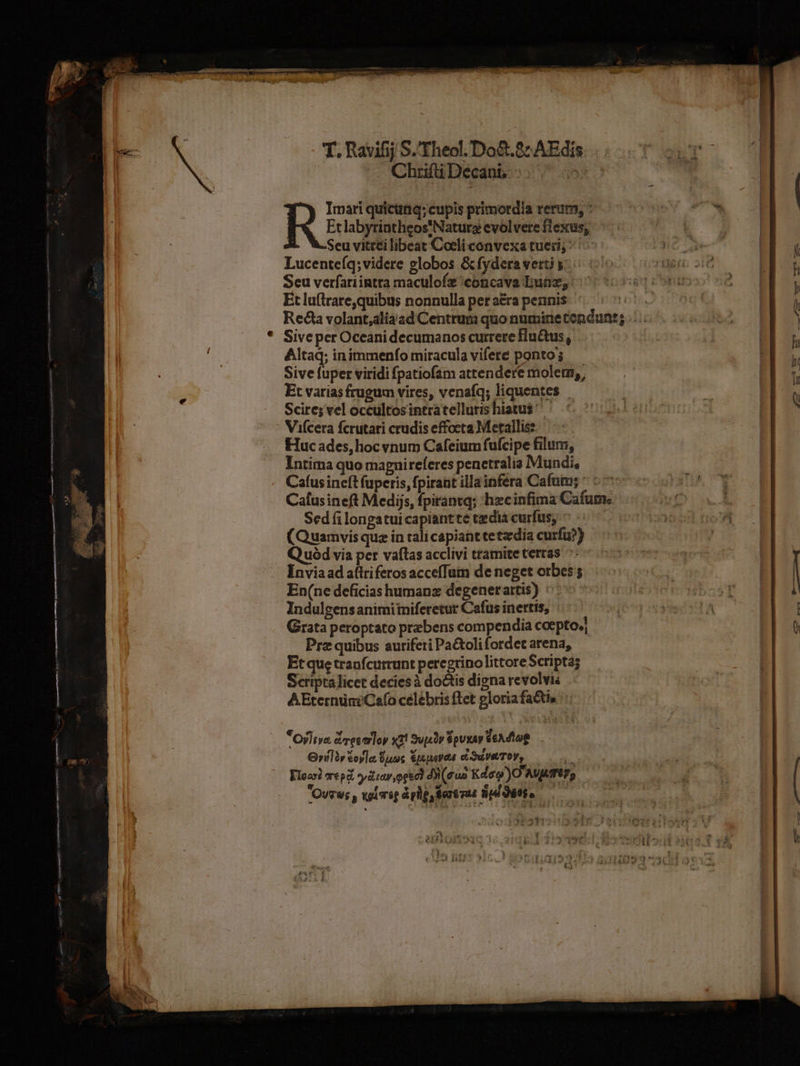 T. Ravifij S.'Theol. Do&amp;. 8: AEdis — Chrifii Decani. Imari quicüriq; cupis primordia rerum, : Eclabyrintheos!Naturz evolvere flexus, Seu vitteilibeat Coeli convexa tueri; | Lucenteíq;videre globos &amp;fydera verti y: Seu verfariintta maculofz concava Dunz; Et lu(lrare,quibus nonnulla pet a&amp;a pennis Sive per Oceani decumanos currere fu&amp;us, Altaq; inimmenfo miracula vifere ponto; Sive fuper viridi fpatiofsm attendere molem, Et varias frugum vires, venaíq; liquentes Scire; vel occultosintratelluris hiatus Viícera fcrutari crudis effocta Metallis: Huc ades, hoc vnum Cafeium fufcipe filum, Intima quo magnireferes penetralia Mundi, Cafus ineft fuperis, fpirant illainfera Cafum; ^ : Cafusineft Medis, fpiránta; hzcinfima Cafum.« Sed (i longatuicapiantte tedia curfus, ^: (Quamvis quz in tali capiant cetzdia curfu?) Q uód vía per vaftas acclivi tramite terras ^ Invia ad aflriferos accefTum de neget orbes En(ne deficias humanz degenerartis) Indulgensanimiiniferetur Cafus inertis, Grata peroptato prebens compendia coepto. Prz quibus auriferi Pa&amp;oli fordet arena, Et que tranfcurrunt peregrino littore Scripta; Scriptalicet decies à do&amp;is digna revolvis AEternüniCafo celébris flet gloria fatis *oyltys dreetloy x1! Supr $pUIXAy veAdiog — G»ilàr €oyla, LUTT Sp area d Sue TOY,  Kloasi vrepd oydtay peel ds(guo Kdeo)O AVATU, Ovves , visrsp aphp, Ser6vut WI ditto OA 4