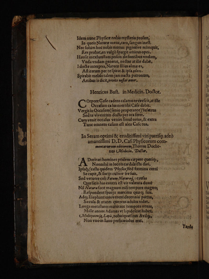 Idem nunc Phyficz nobis myfleria profert; fid In queis Naturz mens,caro, fanguis ineft, ( Nec folüm hoc nobis munus pignutve relinquit, 3E Res probst,en vulgó fpargit amicus opes. | 7 | | Haufit inexhauftam prifcis de fontibus vndam, |  o Vnda vndam generat, near atille dabit, | IE I do&amp;e interpres, Naturz filiusalmz es, | HE fr Aft iterum per tefpirat &amp; ipfa evers. | 1B Spirabit meliàs talem jam nacta patronum, : vx B Actibus is dicit,vivite noffer amor. | NH « ER 1B JE. Henricus Buft. in Medicin. DoGtor. TEST Wu 78: Orpore Gafe cadens calamorevirefcis;at ifte m E ; .Occafum cafus nontibi Cafe dabit. ^ | EE de Vergisin Occafum(fenio properante) fufittrus B m. Sedte viventum doóta pet ora feret, | » ET Cum venit occafus veniet fimul ortus, &amp; extra | Sí Tunc omnem cafum eft alea Cafc tua, EE d In Seram optirni &amp; eruditiffimi viri patrias adeo Hus .amantiffimi D. D.Cafi Phyficorum com- ^ enentariorum editionem, Thomas Doche- t Bm | | nus CMedicin, Dottor, | an A homines pridem czpere queriq; ded a2. Nonnihil in lucetntat duis ifta dari, dr | Ipfad;(cafla quidem *P5jfice)fed foemina cerni ^. 5^ 50 Secupit,&amp; focijs cültior ire fuis, | Sed vetuere coli Fatum Natnrad, : caufas Quzefatis hascontra eft vis valituta duas? — Nil Natura facit magnum nifi tempore magno; V , Refpondentfpatijs maxima quzq; fuis. - EL ri Adq;Elephantinosvenerz decennia pártus, 5-5 0 3090 os 18m Szcula &amp; xtates quercus adulta: videt. | ACT EE Longa metallares maturant tempota venas, 45.5: 77 | 1E Muile annos Adamas vt lapidefcat habet; «s | |  CMaulttpotew (4, Lapis nobis quzfitus Avilq: (50555 tt P] o ,, Nonvnoin lano perficienduá erat, |
