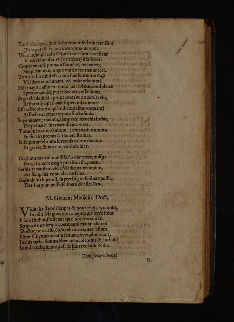 (Fata poteft fi quis vincere)maius opus, Vicit adimplendo Cm? nàm fata cavebant Viveret inculta vt (détribus) ifta foror; Contranitenti poenacp ftatüére, necemve, Suppliciumve;in quo quid nece maius erat, Ferritus his nihil eft ,nam ftat fententia Cafo Hóc magis : affinem quod jam CMedicina doleret Spretam,eiuíQ/ putet dedecus effe fuum; ReflaretQ; operi pars fuperanda minor: Effera Nephritis(quà nil crudelius vnquam) Afflidiexagitatcorporafra&amp;tafenis, — - Perpetuatd; fuas carnificina vices, : Totus in hisabijt(mirum ! ) cruciatibus annus, Sufficit in poenas &amp; tamen ille fuas. Infequitur febrium fuccenfacalore duarum Et gravis, &amp; vix non exitiofs lues, Cogimur hic aimos Pbyfice dimitterenofq;: Nos,vt amore magis; maior illaymetu, — Artificiq; fuà venit ab arte falus. Ceu ab his fuperett, fuperefld; vt Ícribere poffit, Det longum poffit fcribere &amp; efle Deut, M. Gwinin Medicin, Doct, Invidit Magnus non magnus;nofcere folus - Scripta &amp; non fcriptis;permagni maior alumni :.: Do&amp;or,non cafu, Cafu elicit artesnec vllum Elixir Chymicumtar fanum;dives,abundans, Invida turba fumns,nífi &amp; hic recolatar &amp; ille, m T T UTE € RTT € am ADIT Edu mg Lt erumpe METLLLTMUL