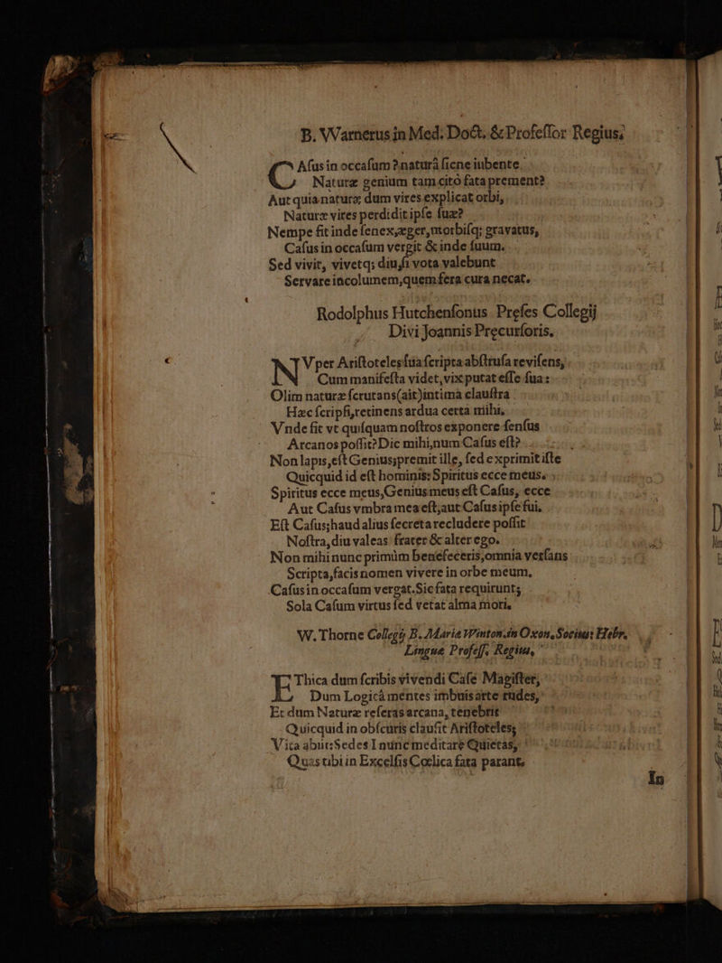 €O——— c — A NGÓ ; /—— — P hee LS A(usin occafum 2naturà (1cne iubente. Naturz genium tam cito fata prement? Autquianaturo dum vires explicat orbi, Natur« vires perdiditipfe fux? Nempe fit inde fenex,eger,morbiíq; gravatus, Cafus in occafum vergit &amp; inde fuurn. Sed vivit, vivetq; diujfi vota valebunt Servareincolumem,quem fera cura necat. Rodolphus Ffutcléniin Prefes Collegij Divi Joannis Precurforis. NE Ariftotelesfüa fcripta abflrufa revifens, Cum manifefta videt, vix putat effe fua : Olim naturz fcrutans(ait)intima clauflra Hzc fcripfitetinens ardua certa mihi, Vnde fit vt quíquam noftros exponere fenfus. Arcanos poffit? Dic mihi,num Cafus eft? .. Non lapis,eft Genius;premit ille, fed e xprimit ifte Quicquid id eft hominis: Spiritus ecce meus. ; Spiritus ecce meus,Geniusmeus eft Cafus, ecce Aut Cafus vmbra mea eft;aut Cafus ipfe fui, E(t Cafus;haud alius fecretarecludete poffit Noftra, diu valeas: frater &amp; alter ego. Non mihinunc primim benefeceris,omnia verfans Sctipta,facis nomen vivere in orbe meum, Cafusinoccafum vergat.Sic fata requirunt; Sola Cafum virtus fed vetat alma moti, Lingue Profe[f, Regit, ' Thica dum fcribis vivendi Cafe Magifter, Dum Logicá mentes imbuisarte rudes, Er dum Naturz referasarcana, tenebrit - Quicquid in obfcuris claufic Ariftoteles; Vita abuSedes Indinc meditare Quietas, Quas tibi in Excelfis Coclica fata parant,