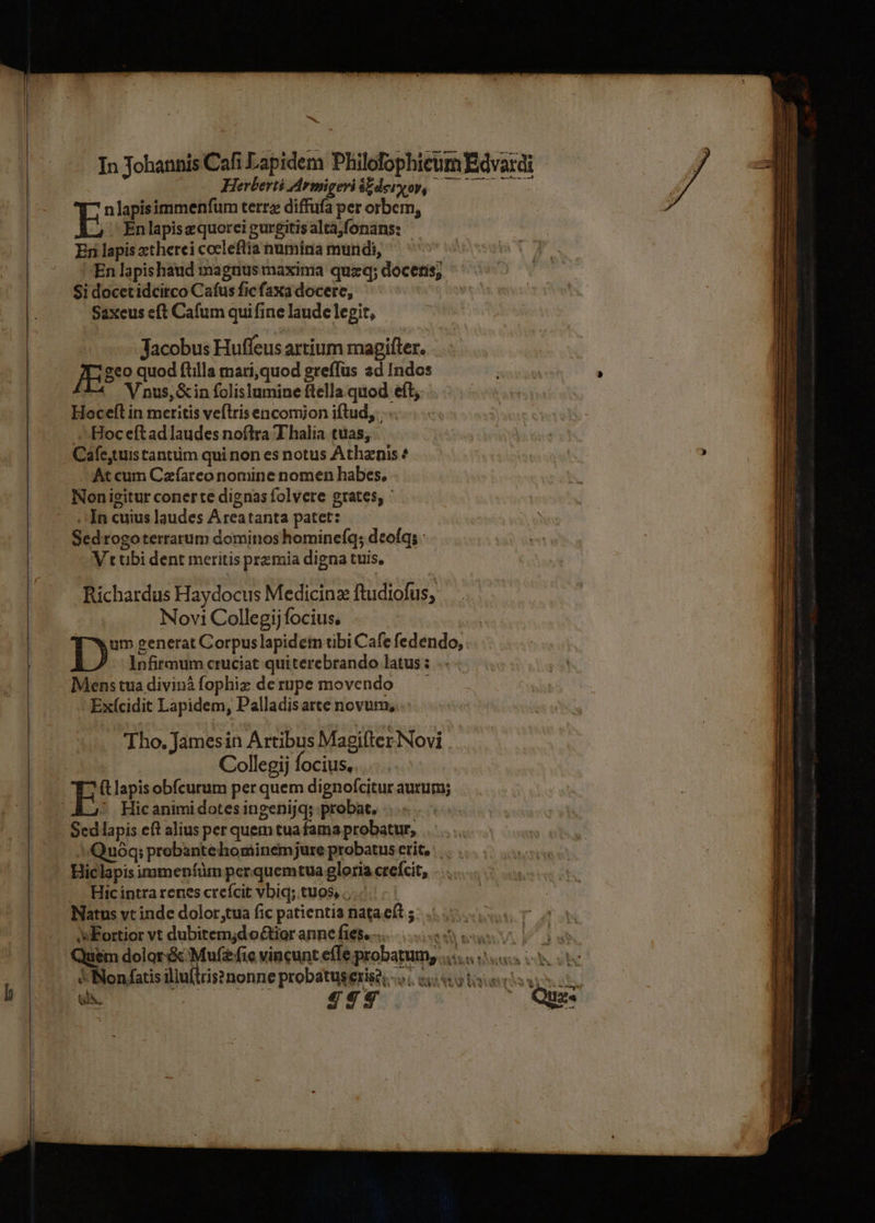 ———————————— —————— In Johannis Cafi Lapidem Philofophicum Edvardi — HerbertéiArmigeriszderyoy, nlapisimmenfum terra diffufa per orbem, E En lapis quorei gurgitis alta,fonans: En lapis xtherei cocleflia numina mundi, 'En lapis haud magnus maxima quzxq; docetis; Si docetidcirco Cafus fic faxa docere, i Saxeus eft Cafum qui fine laude legit, Jacobus Huffeus artium magifter. JES quod ftilla mari,quod greffus ad Indos V nus, &amp;in folislumine ftella.quod eft; Hoceft in meritis veflris éncomjon iftud, ..... Hoc eftad laudes noftra T halia tuas, Cafe,tuis tantüim qui non es notus Athznis At cum Czfarco nomine nomen habes. Nonigitur coner te dignas folvere grates; ' . In cuius laudes Areatanta patet: Sedrogoterrarum dominos hominefq; deofq; Vrubi dent meritis przmia digna tuis, Richardus Haydocus Medicinz ftudiofus, Novi Collegij focius, Dm venerat Corpuslapideim tibi Cafe fedendo, Infirmum cruciat quiterebrando latus : Menstuadivinàfophiz derupe movendo Exícidit Lapidem, Palladisatte novum, Tho. Jamesin Artibus Magifter Novi Collegij focius. Hic animi dotes ingenijq; probat. Sed lapis eft alius per quem tua fama probatur, -»Quóq; probante hominemjure probatus erit, Hiclapis immenfüm per quemtua gloria crefcit, Hic intra renes crefcit vbiq; tuos, ...- Natus vt inde dolor,tua fic patientia nataeft ; s Fortior vt dubitemjdo&amp;tior anne fies..... uu awe. [^ on Quim dolor &amp; Muf£fie vincunt effe probatum, .... « «s c C Non fatis illufirisa nonne probatuserise, -... «5.5: