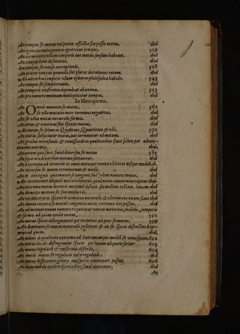 e^ CO xis we 7995784 €^ x EL -— 208  di nai z-— Wa RE E BEL 3. 9 wo , XE 1 j An tempus ft mots vel potitis affetita fen paffio motus. ibid adu sw noratomaot i penitus ignoretur 1evipta, $19 An dovmientes vllum vemporia aut mona (enims babenut, ibid adn tempia Lene definiatur, PU | ibid Au rempui frt cati (a corruptiorté, . $28 din prater tempua ponenda (int plures durationes verum. bid : e/dn adverbia temporss lun vfum in philo(ophià bábeat. $43 dn tempus [it fempitersum. ibid dn temportà exifWentia dependeat abanima, $53 dn prouumero motuum multipücetur tenput, abid | In libro quinto. Jn muzs mutatio (it motas, 5.562 E (it vlla mutatiointer terminosuegativor, | ibid dn fit vllus mokus natuvalis forma. ibid udnortus có ioteritus fint $becies motus, . - bid e/du motus [it folum in Q ualitate,O uantitate c vLi, $79 adn mot us Jubciatur motutant terminetur ad motum, —— ibid udin gvadus intenfinzs. cy vemilfouia in qualitatibus fiant fol per. admix - tonem contrata, - Sbids - udneorum qua fuut (maldiverfu ft motis | 58s n feparata dvver [nya motum [ortiantnr. ibid 4n à terimniuo ad termindá in onmi viotu pervenire v0 ligeat mfiper medii.ib. adu diver [ax (fa. motus terminorum cj med. ibid Mui contiguis qua mutuo (e tangunt fint idem mumero motu, ibid e/dn continzuter dligutd euoveriditatur,quod totu tamen imterrupituy ibid- an deinceps moveri (it (iie medo vei, ibid | anres dever[ari Spocieris vi motus waturalta c£ cotintibens uwura fiaut ibid dn omuia corpora fe mutuo tangentia moti continua dici poffint, ;bid du admotum vnm numerovequivaiur unus moveutisrmobila , temperta £j [orma ad quam vendit moti, 592 vudn matus fpecie difli»guanur per terminos ad quos feruntur, 99 edu diminutio (it vota naturalis pofitivis d an fit. fpecie diffmtius dter- | du tnito 4d quem. , fid, .nmotur à qualitate extrema ad extremamper medii fit unus Jfpecie. 6o P1 An matus localrs diffing matur fpecie | per locum ad quem fertur 603 dn morus Yegniaris C vwenforoue differat, vtta 604. d omuia motus fit vegularts velirregsdaris , : ibid rudmotus differentes genere aut [pecie coutinuari paff, o6 Au idgno uaobils contrari vootibas foul eaveatury —— - ibid hc : E