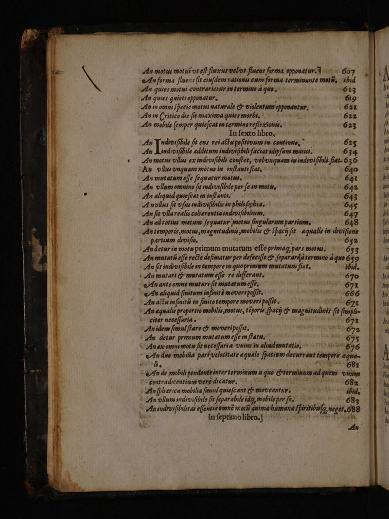 nS -—  ^ am gp UNPÍISC ice du motus motui ut ef? fuscus elut fluens forma opponatur. 3 607 Li edu forma fluess (it eiufdem vatioms cuns farm terminunte molié, ibid 1 dn quies motui contrarietur ia termsino d quo , 613 «dn quies quiettoppouatur, | 619 An in ovimi Specie moti naturale cb violentum opponastur, l 621 4n in Critico die [it maxima qnies morbi, 622 4n mobile (emper quiejcat m termino veflexionis, 623 In fexto libro, n Ire fft ens vei aElnpo(itivsim in. continuo,  62$ An Aindivifibile additum indivi(bili faciat idipfam mana. 634. €— ZInmotis vlla ex indoifibib con[fet, veleuguam ivindsvifibili.fiat. 65 6 As vlla vnquam morus in. inffauti fiat, 640 dna mutatum effe fequatur vuottus. 64t | adn vllum omnino [it mdivifibile per [e sn motu, 642 | 5 41a aliquid quie(cat im inflantis— 643 | A nvllus (it vfus máioifibuta im pbibofopbia, 64$ | dn fit vllavealis cobarentiaindrvifibulinm, 647 | dn ad totius metum f[eguatur moria [ingularum partium, 648 partium divifie, : 652 Andetur in motu primum mutatum effe prima pars morta. 6$3 adn mutati e[fe rette defimatur per defeciffe &amp;&amp; fepararid termnno à quo 69 An (it indivifibile $m tempore in quo primmm emntatut» fist, itid. : adn mutari cj mutatum effe ve differat, 670 e/dn anteomne mutari (it matatum e[fe. 671 e» aliquid finitum infinité moveri poffit. 666 An atn in[initiá in finito tempore moveri poffit. | 671 An equalis proportio wiobilis motus, teporté ,[bact) cf» smagwitudiuis fit fippli- citer nece[Jaria 671 Anidem fimul flare c moveripoffit. 672 du detur primum vntatum effe m fati... 675 Man ex omni motel fit wece[fari a uius in alind mutatio, 676 e/dn duo mobilia pari;velocitate equale fpacium decurraut tempore 22na- eU. | HORA SBg * An de smobilipendenteinter terminum a quo ecrterminum ad ques onim gostradicentium vere dicatur, 07 p! 682 Hn [pbarica vsobilia (imul quie(cant e moveantur, ibid, An vllum indivifibele fit feparabile idg, mobile per fe, | 7683 ednindrvifibibtat e(fcentie ome ari anima bumana fpiritibu fs, neget, 688 wu In feptimolibro;] ZI t.