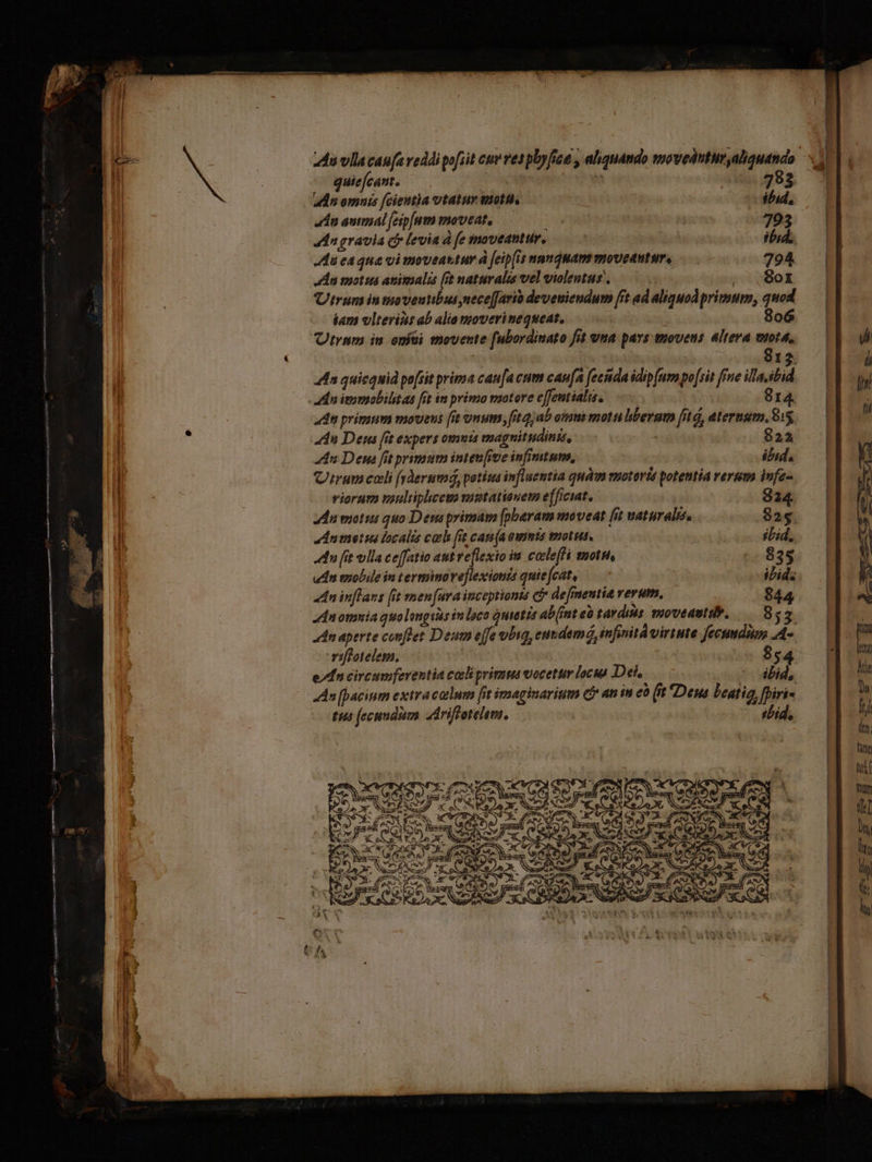 E zi — BR , — —— ———— (ad ax agg DIIS. cease em on quie(cant. 793 adn omnis [cieutia vtatur tote. ibid, dn antmal [eip[um moveat, ; 393 dn gravia cb levia d fe moveantur, i ibid. du ca qua vi moveantur à [eip(is numquam movetutur, 794 An motus animalis (it naturalis vel violentus , | , .8or Utrum in tpoveutibus nece[Jarià deveuiendum [it ad aliquod primum, quod iam vlteriis ab alio moverinequeat, 806 Utrum in oníti movente [ubordinato fit vna pays movens altera wuota, 912 4 quicquid po[sit prima can[a cum caufa fecida idip (um po [sit fPne illa,ibid en itomobilit aa fit im primo motore effentialis. 814. 4n primum movens [it onum fitqjab omui mota hberam [it à, aternsum, 1x 44n De fit expers omnt magnitudinis, 8224 An Dem fit primum inten [ive infimtume, ibid. Cirum cali früerumá, petia influentia quàm enotoris potentia verum infe- viorurm uuliphcem mutationem efficiat. EN Mu mots quo Deus primam [pbaram moveat [it vaturalis, 825. dnmetus localis cali fit can(a aumts motus, : itid. du [it vlla ceffatio aut reflexio im caleffi snotet, 835 udn mobile in terminoveflexionis quiejcat, — | ibid. «dn inflars [it men [ura inceptionta ci de[mentia verum, 844 zdnomnia quolangiisinloco quietis ab(int eà tardis moveautdb, 855. adn aperte conftet Deum effe vbsg, enudemó, infinitd virtute fecumdim A- riffotelem, 854 e/fn circumferentia colli primu vocetur locus Dei, n7) An [pacinm extracollum fit imaginarium C an m eo (it Deus Leatig, fhiri- tus fecundum driffetelem. itid, fum itr Mte ju. ftd (tn; tinm if Dm (d Y : | i hy