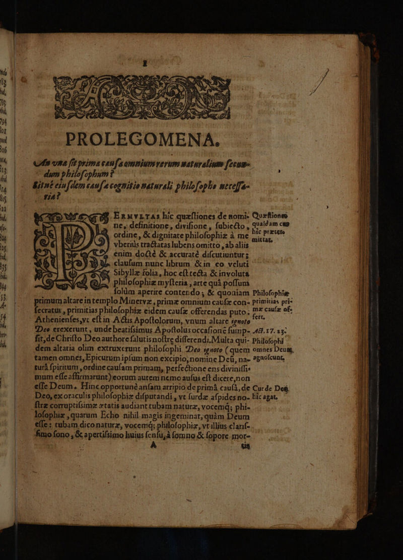 PROLEGOMENA. 2/8 ExnuvLTAs hic quzíliones de nomi- Qurftioneo -. ne, definitione, divifione , fubiecto , quete am cu otdine , &amp; dignitate philofophiz à me aig mug vberiüs tractatas lubens omitto , ab aliis eX enim doGé &amp; accuraté difcutiuntur; 9155 claufum nunc librum &amp;in co veluti £z Sibylle folia, hoc eftre&amp;ta &amp;involuta philofophiz myflcria , arte quà poffuma | folüm aperire contendo ; &amp; quoaiam Philofophie primum altare intemplo Minervz , primz omnium caufz con: primitias pri- fecratux , primitias philofophiz eidem caufz offerendas puto. Ro cauíz of. Athenienfes,yc etin A tis Apoftolorum, vnum altare sgwofo ^ — Dee erexerunt , undebeatifsimus Apottolusoccafione fump- 48.17. 33: fit,de Chrifto Deo authore falutis noftre differendi.Multa qui- Philofophi dem altatia olim extruxcrunt. philofophi, *Deo sgneto ( quem omnes Deum, tamen omnes, Epicurum iptum non excipio, nomine Dcü, na- ?gnofcunt, mum effc affirmarunt) eorum autem nemo aufus eft dicere,non e(Ie Deum, Hinc opportune anfam arripio de primá cau(á, de Cur de De$, Dco, ex oraculis philofophiz difputandi , vt furdz afpides no- hic agat. lofophiz , quarum Echo nihil. magis ingeminat; quàm Deum effe: tubam diconaturz, vocemd; philofophiz, vt.illius clarif- fimo fono , &amp; apertifsimo huius fcnfu;à fomno &amp; fopore. mor- CER TOUR | va 3—3 COP Jmm zer doni nde DORT diui cii n OON  ; - acr E Memes scam - a — —nQ— — i—