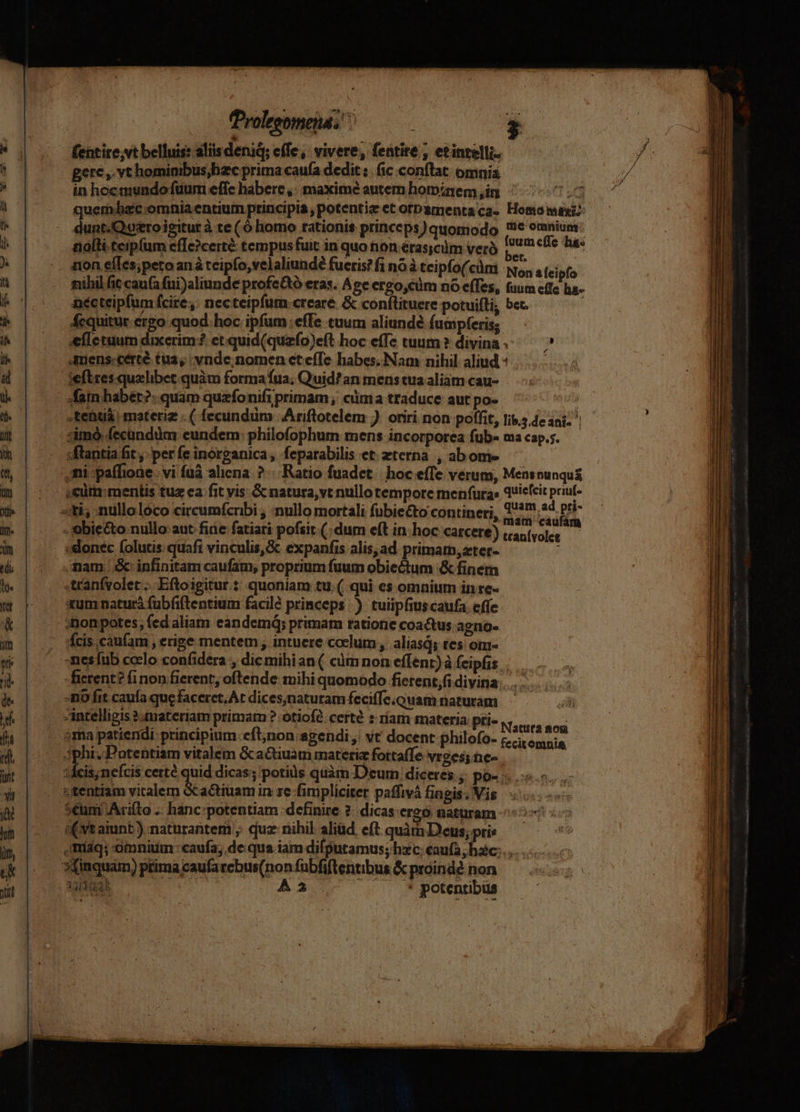 roleeomend ^ 2 fentire;vt belluis: aliis deniq; effe: vivere, fentite , etinzelli-- gere ,. vt hominibus, zc prima caufa dedit :. (ic conftat: omnia in hocinundo fuum effe habere ,: maxime autem hominem,in ^ T ad quemdhacc omnia entium principia potentie et orbamenta ca. Homonuxi dunt.Queroigitur à te ( ó homo rationis princeps ) quomodo E Merc ! nalli.teipfum effe?certé tempus fuit in quo non erasicm verà sali tus non eíles;peto anà teipfo,velaliundé fueris? fi no à teipfo(cüm No, 4 [eipfo fihil fic caufa fui)aliunde profe&amp;tó eras. Age ergo,cüm nó (fes, fuum cffc h&amp;- nécteipfumfcire,: necteipfum.creare &amp; conftituere potuiíti, bet. fcquitur.ergo quod. hoc ipfum:effe tuum aliunde fumpferis; sefletuum dixerim? et.quid(quzfo)eft hoc effc tuum? divina. —— Amens:certé tua; vnde; nomen et effe habes. Nam nihil aliud « | ieftres. qualibet.quàm forma fia; Quid? an mens tuia aliam cau- .tenuá. materie . ( fecundüm 'Ariftlotelem ) oriri non poffit, lib.5.deani- | imo fecündüm eundem: philofophum mens incorporea fub- ma cap.;. «flantia fit perfe inorganica, feparabilis et terna , abome — ,mi -:paífione. vi fuà aliena? Ratio fuadct | hoc effe verum, Mensnunquá «cüm:mentis tuz ea fit vis. Gc natura, vt nullo tempore menfura» quicícit priut- siti, -nulloloco circumfcribi ; ;nullo mortali fubieéto contineri, Vern 2s DE . obiecto.nullo aut fiie fatiari pofsir (dum eft in hoc carcete) cantvolee  ; donec (olutis quaft vinculis, &amp; expanfis alis,ad primam, zter- . imam |.&amp; infinitam caufam, proprium fuum obiectum &amp; finem -tranfvolet... .Eftoigitur :: quoniam tu. ( qui es omnium in re- xum naturá fubfiftentium facilé princeps.) tuiipfius caufa. effe cis.caufam erige mentem , intuere coelum, aliasd; tes om- :mesfub coclo confidera , dicmihian ( càüm non effent) à feipfis -fierent? finon fierent, oftende mihi quomodo fictent,fi divina... . -mo fit caufa que faceret. At dices;natutam feciffe.ouam naturam intelligis 2 materiam primam ? otiofé. certé s riam materia pri- »ma patiendi: principium. eft;non agendi ,' vt docent philofo- phi, Potentiam vitalem Gactiuam materie fottaffe vroes;ne- 1Ácis;nefcis certé quid dicas; potius quàm Deum diceres; po- . ..«.- «tentiam MU) decim in ze fimpliciter paffivá fingis. Vis. 5€um .Arifto ... hanc-potentiam definire ?. dicas ereó naturam Natura aod fecitomnia ,imríaq; omnium caufa; de qua iam difputamus; hxc; caufa, hac;... »Xinquam) prima caufarebus(nonfubfiftentibus &amp;próindé non — ] SUM A2 7-7 *potentbus — - LA
