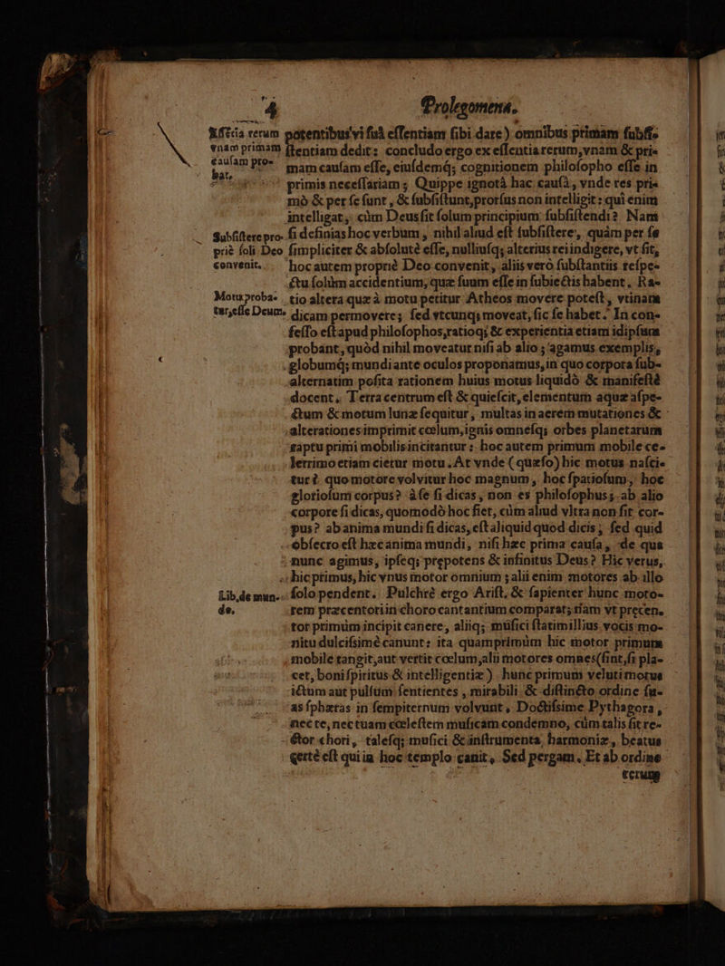 | E Kftcia rerum potentibus vi fui cfTentiam fibi dare) omnibus ptimam futbfi- €auíam pro- dp: mam cau(am effe, eiufdemd; cognitionem philofopho effe in (^^ primis neceffariam ; Quippe ignotà hac caufà , vnde tes pris mó &amp; per fe funt , &amp; fubfiftunt,pror(us non intelligit : qui enim intelligat: càm Deusfit folum principium fubfiftendi?. Nam .— Subfitere pro. fi dcfinias oc verbum , nibil'aliud eft fubfiftere, quàm per (s convenit... hocautem proprié Deo convenit, aliis vero fub(tantiis tefpe- £u folim accidentium; quz fuum efle in fubie&amp;is habent, Ra- tare(ie Deume dicam permovere; fed vtcunqs moveat, fic fe habet ^ In con- feíTo eftapud philofophos,ratioq; &amp; experientia etiam idipfuas. .globumá; mundiante oculos proponamus, in quo corpora fub- | alternatim pofita rationem huius motus liquidó &amp; rnanifefté docent ,. Terracentrum eft &amp; quiefcit, elementum aquz afpe- | | gaptu primi mobilis incitantur :: hoc autem primum mobile ce- tur . quo motore volvitur hoc magnum , hoc fpatiofum., hoc glotiofuni corpus? -àfe fi dicas, non es philofophus;.ab alio L : .. -«orpore fi dicas, quomodó hoc fiet, cim aliud vltra non fit; cor- | pus? abanima mundi fi dicas, cít aliquid quod dicis ; fed quid -ebfecro eft hecanima mundi, nifi hzc prima caufa, «de qua ; nunc agimus, ipfeq; prepotens &amp; infinitus Deus? Hic verus, ; lhicprimus; hic vnus inotor omnium ; alii enim motores abillo £ib.de mun... folo pendent. Pulchre ergo Arift, &amp; fapienter hunc moto- de, rem pracentoriin choro cantantium comparat; tlam vt precen. IN. ———À e —— Müll aüÓ c  - saisons: aD : —Á— Ó— —— ne auct Mer t À À1( eisqii1m mme omms yt ———— rona aa d : E - eM cem z c [153 » ^ » nitu dulcifsimé canunt: ita quamprimum hic tnotor primum mobile tansit;aut vertit coelum;alii motores omnes(fint,fz pla- cet, boni fpiritus &amp; intelligentiz ). hunc primum velutimotus i&amp;umaut pulfum fentientes , mirabili. &amp; diftin&amp;to ordine fu- asfphatas in fempiternum volvunt , Doctifsime Pythagora , nec te; nectuam cceleflem muficam condemno, cüm talis fit re- mn———— Án - terum
