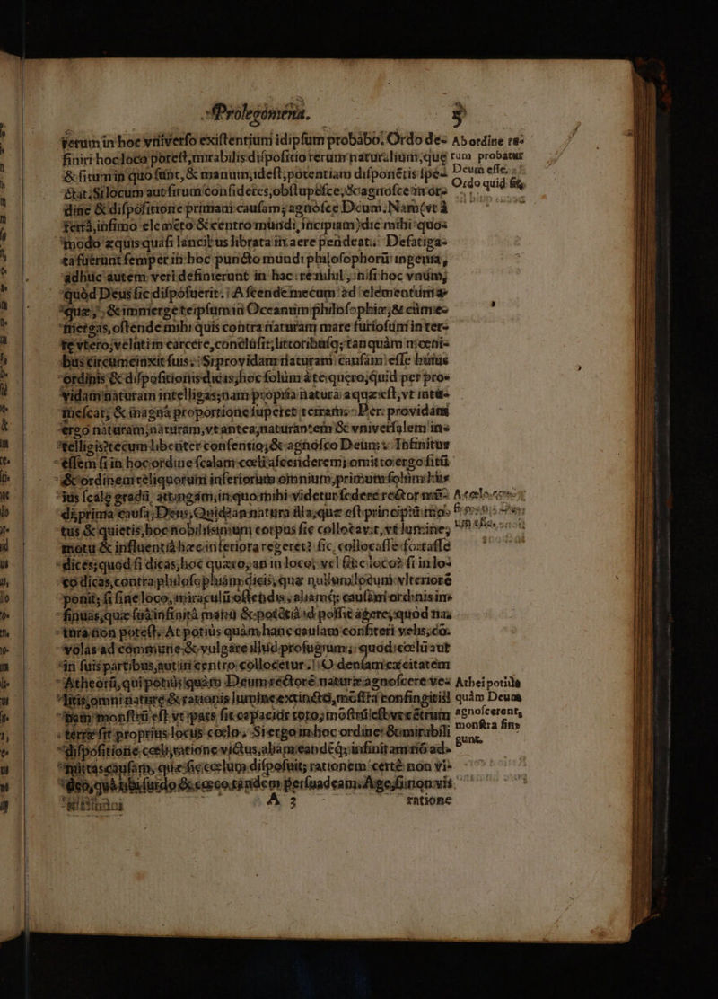&amp;fimumip quo finc, &amp; manum;idefl; potentiam diífponétis fpé- &amp;atiSilocum autfirum'con(idetes,ob(lupefce,Scaguofce mors dine &amp; difpofitione primaui caufam; agaófce Dcum; Nam(vt à terá,infimo elemeto &amp; centro müadi, iücipiam)dic mihi/quos modo zquisquafi lancit us librata iiv aere perideati; Defatiga- &amp;a fuerunt femper ib boc puncto mundipbilofophorü ingen, adhtic autem veri definterunt in hac rezilul , nifi hoc vnm ineteas,ofténde mibi quis cobra tarurany mare furiofuni in ter- évterojvelutim carcére,conelüfit;litcoribüfq; tanquàm moent- bus éircuniciaxit fuis; /Srprovidanr riaturani: caufam: effe burus ordinis &amp; difpofitiomsdicas;hoc fohinr à tequerojQuid per pro» Vidamnàturam intelligas;nam propria natura aquzeft,vt intüt» ihieícat; &amp; inagná proportione fupetet tcrram; Der: providans *ereo naturam;aaruram,vtantea;naturap'em i vnivetfalem ins *telligisstecum libeüter confentioj&amp; aghofco Dein; Ynfnitus -effem fiin hocordine fcalam coeli afeeriderem; omitto ergo fitá a:icordinearcéliquoruii inferiorum omnium,priautfolnykus fs Ícale eradü. attumgdm, inquo riibi-videturfcdere re&amp;or ni- diprinta caufa; Deus, Quid? an natura illa;que cftprin opimo: tus &amp; quietis,boc &amp;obihiisimum corpus fie collotav;t,vt lurine; motu &amp; influentiá hz cinferiora regeret? fic, collocaffefostafle *dices;quod fi dicás;hoé quaro; an in loco; vcl Gite loco? frinlo- *o dicas;contra plulofophiám dicis, que nudumloeuniwlteriore ponit; f fine loco, miraculitoftendis, aliam: eaufaniordinisim fipndas;quie füáinfinità mang &amp;potétià id poli agerejquod nai tura üon pote(t; Acpotius quàmhanc asulam confiteri velis;co. volasad cómmuneScvulgareilhiíd profugum: quod;cclu aut *in fuispartibus,autiti centro collocetur! denfamczcitatem itheorü qui potidsiquàm D'eumré&amp;tore naturzagnofcere vez Alitis;omni natire &amp; rauionis lumincextinét,moffta confngitis! ibat monflrü eft verpas fic cepacidr toro; mofiiiefovecetruim «ter fit propriis locus coco, Siergoimboc ordine: Gnirabili difpofitione corliyatione victus;aliam'eap ded; infinitamrió ad-- pyittascanfar, qua ficcerlum difpofuit; rattonem'certé non vi- eo, Mobiutdo Pecoesdémdem peruadeamiAgejfinon vis EA - &amp;iiiinaoi  f£atione hn Deum efle. ;' Acoto.tono un eia. T Atheipotiia quàm Deun&amp; agnoícerent, monfta fin» gunt