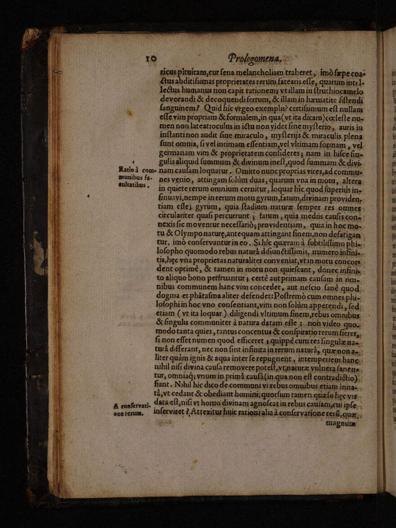 di (Profesomena. -: 1-3: ! ricus pituitam;cur fena melancholiam traheret, imó fxpe coae 1 &amp;us abditifsimas proprietates rerum fatearis e(Te, quarum intel: Ml lectus humanus non capit tationem; vtillam in ftruthiocamelo Hi devorandi &amp; decoquendifertum, &amp; illam in hzmatitc fiflendi [i fanguinem? Quid híc vrgeo exemplis? certifsimum eft nullam ; eíIe vim propriam &amp; formalem,in qua( vt ita dicam)coclefle nu- men non lateat:oculus in i&amp;tu non videt fine myflerio, auris ina inflantinon audit fine miraculo , myfterijs &amp; miraculis plena l : funt omnia, (i vel intimam effentiam,vel vltimam formam , vel. ! germanam vitn.« proprietatem confideres ; nam in hifce fin- | , gulisaliquid fummum &amp; divinumine(l,quod fummam &amp; divi. i Ratioà com» nam.caufam loquatur .. Omitto nunc proprias vires,ad commu P. sedie fa^. nesvenio, attingam folüm duas, quarum vna in motu, altera 1 P5. inquictererum omnium cernitur, loquar hic quod füperids in- T : finuayi;)nempe inrerum motu gyrum,fatum,divinam providen, : t tiam eflej, gyrum, quia ftadium.naturz. femper res omnes | circulariter quafi percurrunt ;. fatum , quia mediis caufis con- : | . mexisfic moventur neceffarió; providentiam, quiain hoc mo-. E tu &amp; Olymponature,antequam attingant finem,non defatigan - uni tur, imo confervanturin eo, Sihíc quxramà fubtili(flimo phis. 1i | lofopho quomodo rebus naturá difiuntifIimis, numero infini... I dent optime , &amp; tamen in motunon quiefcant., donec infini« to aliquo bono petfruantur ; certé aut primam caufam in 'om- I : nibus communem hanc vim concedet , aut.neício fané quod li dogma et phátafmaaliter defendet:Pofltremó cum omnes phi- lofophiinhoc vno confentiant,vim non folüm appetendi , fed j etiam ( vt ita loquar ). diligendi vltimum finem,rebus omnibus I &amp; fingulis communiter à natura datam.cfle :.. non video quo... fi modo tanta quies , tantus concentus confpiratio rerum fieret, I fi non effet numen quod efficeret 5 quippé cum tes fin gula na... turà differant, nec non fintinfinitainrerum naturà, qux:nonae.: ll liter quàm ignis &amp; aqua inter fe repugnent., intemperiem hanc. | nihil nifi divina cau(a removere poteíl,vtinaturz vulnera fanena.. l tur, omniaj; vnum in primá caufá (in quanon eft contradictio). li fiant. Nihil hic dico de communi virebus omnibus etiam inna-. . tá, vt cedant. &amp; obediant homini; quorfum ramen.quzfo hec vis 4 düfiiat: data cíl;nifi vt homo divinam agnofcat in rebus cauíam,cui ipfe... enererum, —lnferviset (, Attexiturhuic rationialiaà confervatione rerü,quos. . tnagnunm