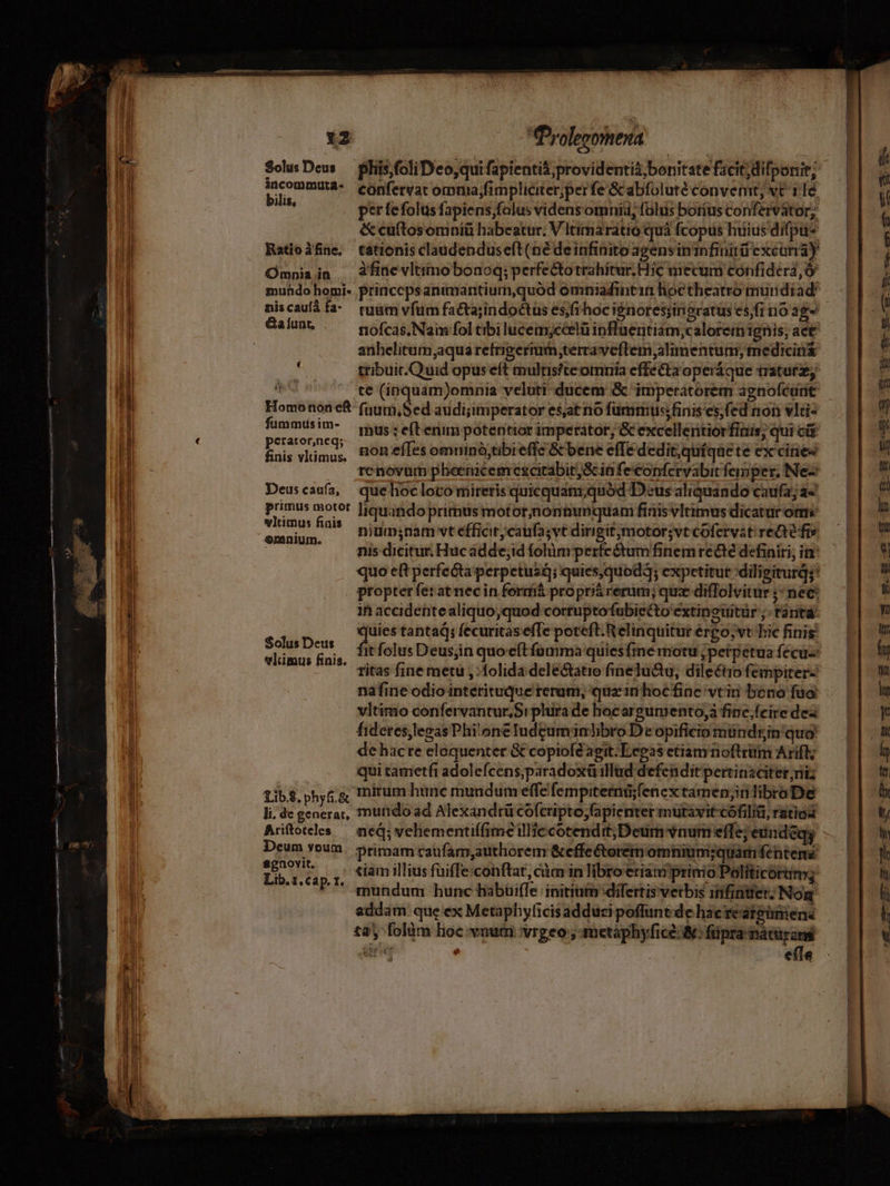 Tros SolusDeus — liis foliDco,qui fapienti&amp;;providentià;bonitate facit; difponit; 'ul i confervat omnia;fimpliciterperfe Gc abfolutéconvemt, vt ilé,— | i 1 M per fefolusfapiens;falus videns omnii, falus botíus confervator, |  IH &amp;cuftosomniü habeatur. VItimaratio quà fcopus huiusdifpu^ — — É ul Katioifine, tationis claudenduseft(né deinfinitoagensininfinitü'excuna) — IT Omniain . àfiüevltimobonoq; perfectotrahitur.Híc mecum confiderd,Ó — | j 1l muhdo homi- princcpsanimantium,quod omniadfintin hoctheatrotmundiad^ | : I niscauíifa- tuumvfum factajindoctuses/frhocignoresiinsratusesfinoag- — | u J &amp;alunt, nofcas.Nam fol tibi lucemyccelü ipflnentism;caloreim ignis; aet ; | anhelitum,aqua refrigermi,;terraveflem,almmentum,medicin&amp; — | à i à tribuic.Quid opus eft multistteomniaeffe&amp;taoperáque traturz,— | á ill Lab UC t€ (inquam)omnia veluti ducem &amp; imperatorem agnofédnt — | ' l Homonon e£ fium, Sed audi;imperator esat rio furmmiussfinisesfed non vlis — L| | | | i dedi mus : eft enim potentior imperator, &amp; excelle ritiorfinis; quic — 1 I EnsivlincE non effes omninó;tibieffe &amp; bene effe dedit;quíquete excnes [|- | n , enovum pheenicemexcitabit;&amp;infeconferyabitfemper,Nes — 1| 1 Deuscaufa, quehocloto mireris quicquan;i quod Deus aliquando caufaja4 — | à H Lp pd liquando primus motor,nontunquam fiiis vimus dicatur e i. | | emnium. Unam vtefficir;catifa; vt dirigit motorsvt cofervat reaéfrs | 14i | nis dicitur Hucádde;id folümperfeétumfinemrecé definiri;im: — || V M quo eft perfeéta perpetusá; quies,quod3; expetitur-diligiturg;! — ||. Hi | (o propterferatnecin formó proprii rerum; qux diffolvitur Pme Kk | | it accidentealiquo,quod cortuptofubiecto extinouitür;.tantàá — || V 1 NES y oti tantaq: fecuritasefTe poteft.Relinquiturérgo;vthiefinis — L| ! el om fnis it folus Deusjin quo-eftfonma quiesftne motu,petpetuaíécus — | fy ! ' ritas finemetu ,: folida dele&amp;tatio fineluctu, dileétiofempiter-- 1| m | nafine odio interituque reram, quzinhocfine vrirn beno faa. : j vltimo confervantur,Srplurade hocargumento,áfinc,feireded — || y Í fidetes,legas Phi'oneludcuminlibroDeopificiomündginquo — || M sl de hacre eloquenter Gt copiofdagit.Ecpasetianrnoftrüm Arift; — (| dy !| qui tametfi adolefcens,paradoxüillad defenditpertinaciter,diz — || il Lib$, phys; mirum hanc mundum efféfempitemü;fenextamen;nlibraDe — [| ll lide generat, mundo ad Alexandrü cofcripto;fapienter mutavit-cófilia, rátiod rp i Arítoteks — neq; vehementiffime illie cotendit;Deum vaum effe; eundeqy - L| | Deum voum. primam caufam,authorem &amp;effe&amp;oremomnium;quamfentene — || l Yu 7 ,?tiamillius füiffe:conftat, càm inlibroeriimprinioPoliticórim; — L| d UP mundum hunc habüiffe initinib difertisverbis infintfer: Nog.— ||. j addam: que'ex Metaphyficisaddusipoffuntdehaerearpümene — || | l £2, folüm lioc. vnum vrgeo ; metaphyfice:&amp;: füpranátüra — V  825 4 à E  : e