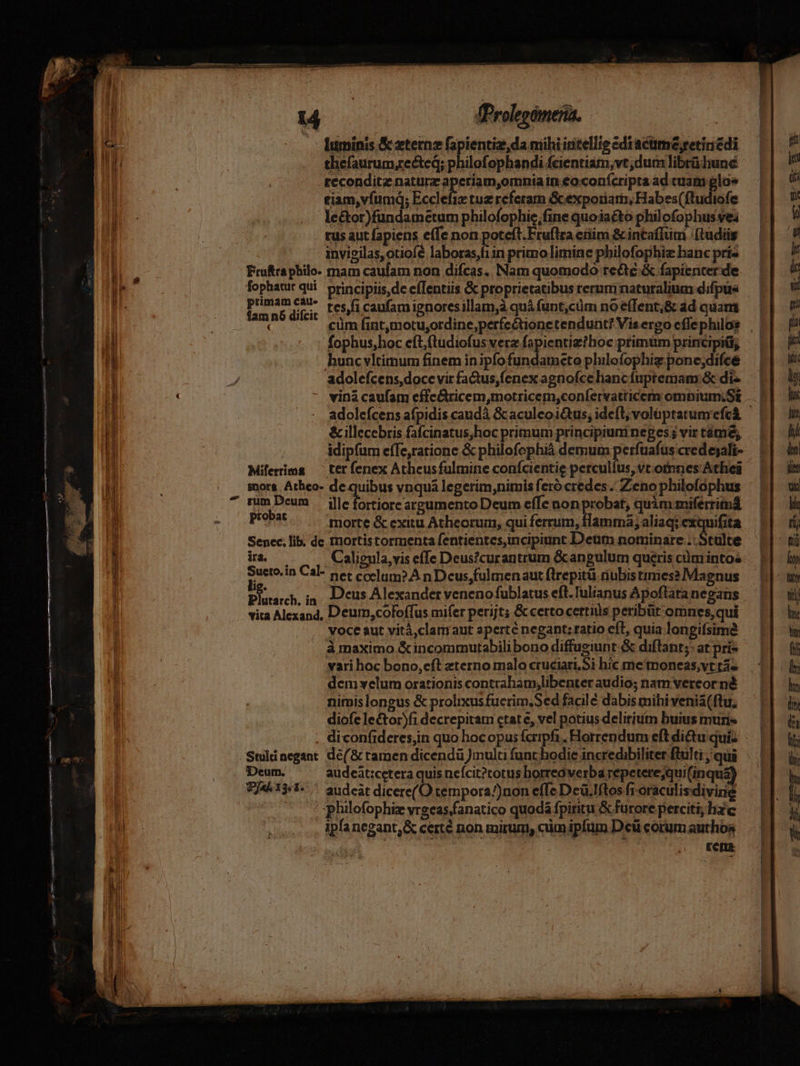 fProlepómeria. thefaurum,rected; philofophandi fcientiam, vt; dum librü lune .teconditz natura aperiam,omnia in €o:confcripta ad cuam gloe tiam,vfumq; Ecclefix tuz referam Gcexporiatn, Habes(ftudiofe leétor)fundametum philofophie,fine quoiaéto philofophus vea tus aut fapiens e(Te non poteft. Fruftra etiim &amp; incaffüm (ludis invieilas,otiofe laboras,f1in primo limine philofophiz hanc príz Frufra philo. mam caufam non difcas.. Nam quomodo tede &amp; fapienter de primam cái. re. ( Caufamienoresillam,à quà funt,cüm no e(Tent,&amp; ád quam fophus,hoc eftftudiofus ver fapientie?boc primüm principii; hunc vltimum finem in ipfo fundameto philofophiz pone;difce adoleícens, doce vir fa&amp;tus,fenex agnofce hancfupremam:&amp; di- viná caufam effc&amp;ricem,motricem,confervatticerm omnium;SE &amp; illecebris fafcinatus,hoc primum principium neges ; vir támé, idipfum effe,ratione &amp; philofophià demum perfuafus cred ejali- Miferima — ter fenex Athcusfulmine conícientie percullus,vt.otnnes Athei inors Athco- de quibus vnqua legerim;nimis feró credes. Zeno philofophus probat morte &amp; exitu Atheorum, qui ferrum, flamma; aliaq; exquifita Senec. lib. de mortistormenta fentientes,incipiunt Deut nominare .: Stulte ira — — ^. Calignla,viseffe Deus?curantrum &amp;angulum queris cümintos ^ in Cal- pet ccelum? A n Dcus,fulmenaut flrepitüi riubistimes? Magnus Plutarch, ip. Dcus Alexander venenofublatus eft. Tulianus Apoftata negans vita Alexand, Deum,coloffus mifer perijt; &amp; certocertius peribüt omnes,qui voce aut vitá,clamaut aperte negant: ratio cfl, quia longifsime vari hoc bono,eft eterno malo cruciari.Si hic me'moneas,vt rá- dem velum orationis contraham,libenter audio; nam vereor né is 2 í . ^ 3 4 : ÁN * s 5 nimis longus &amp; prolixusfucrim,Sed facilé dabis mihi venia(ftu, diofe lector)fi decrepitam etate, vel potius delirium buius muris Stuliaegant de(&amp; ramen dicendü multi funt hodie incredibiliter ftulti qui Deum. audeàt:cetera quis nefcit?torus horreo verba repetere;qui(inqu£ T/A^13:1- . 2udcat dicere(O tempora/)non effe Dcü.Iftos fioraculisdivine j philofophiz vrecas.fanatico quodà fpiritu &amp; furore perciti, hac ,, Ipfanegant,&amp; certé non mirum, cim ipfum Dcü corum authos dd Een.