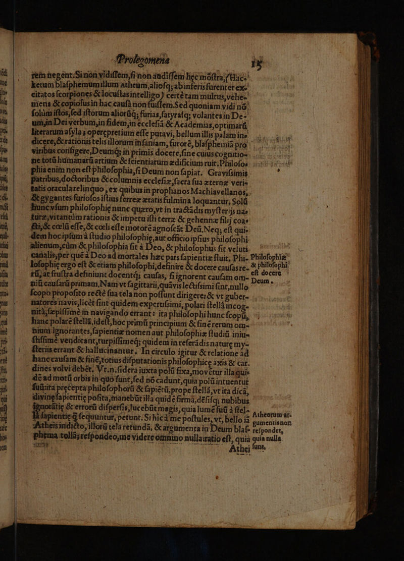 --—-——— B rei negent;Sinón vidiffem,fi aon aadi(fem liec moftra (Res ketumblafphemumillum atheurii aliofq; abinferisfurentet ex-' citatos (corpiones &amp; locuflas piede ) certétam müleus,vehe-' miens &amp; copiofusin hac caufà nonfuiffem.Sed quoniam vidi nó | folim iftos;fed iftorum aliorüq; furias fatyralq; volantesin De- umjnDeiverbumin fidém;in ecclefia &amp; Academias,optimar literarum afyla ; opercpretium effe putavi, bellumillispalamine |... dicere,&amp; rationis telis illorum infaniam, furore, blafpheinia par. ossa viribus corifigere,Deum6y in primis docere;fine cuius Cogtiitio» : pliaenim noneftphilofophia,fi Deum non fapiat. Gravifsimis j patribus,doctoribus &amp; columnis ecclefiz;facra fua xternz veris tatis oracularelinquo , ex quibus in prophanos Machiavellanos, . ture,vitantümrationis &amp; impetu ifliterrz &amp; pehennz filij coa» fti,&amp; ceclü effe, cceli effe motore agnofcst Dciü.Neq; eft qui» alienum;cüm &amp; philofophia fit à Deo, &amp;philofophusfitvelut. ^^ 777 canalis;per que à Dco ad mortales hac pars fapientia fluit, Phi- pio ; lofophicergo eft &amp;cetiam philofophi,definire &amp; docere caufasre. * yu rii, at fruftra definiunt docenti; caufas, fiignorent caufam om- is : nili caufarü primam,Nam vt fa gittarii,quavislectifsimi fint;nullo Ícopo propofito re&amp;é fira tela non poffunt dirigere: &amp; vt guber- natores navis licet fint quidem expertifsimi, polari (tell iricog. nità;Gepiffime in navigando errant: ita philofophi hunc fcopü, hanc polate ftella ideft;hoc primü principium &amp; finérerum om- niuni ignorantes fapientiz nomen aut philofophiz fludiü iniu« füiffimé vendicant,turpiffimed; quidem in referádis nature my« de ad motíi orbisin quo funt;fed nó cadunt;quia polü intuentut fuüzita precepta philofophorü &amp; fapictüi prope ftellá vt ita dica, : | ul idivinefapientie pofitajmanebütilla quide firma, defifq; nubibus, | hb Puotatie Gc errorü difperfis,Iucebüt magis quia lume fuü à fle].- Bibrerodrdi: là fapientie d fequüntur, petunt. Si hicà me poftules, vt, bello ià gumentisnon phema tollá;refpondco,me videre omnino nullazatio eft, quia quia nulla Ed qu: Athe fe