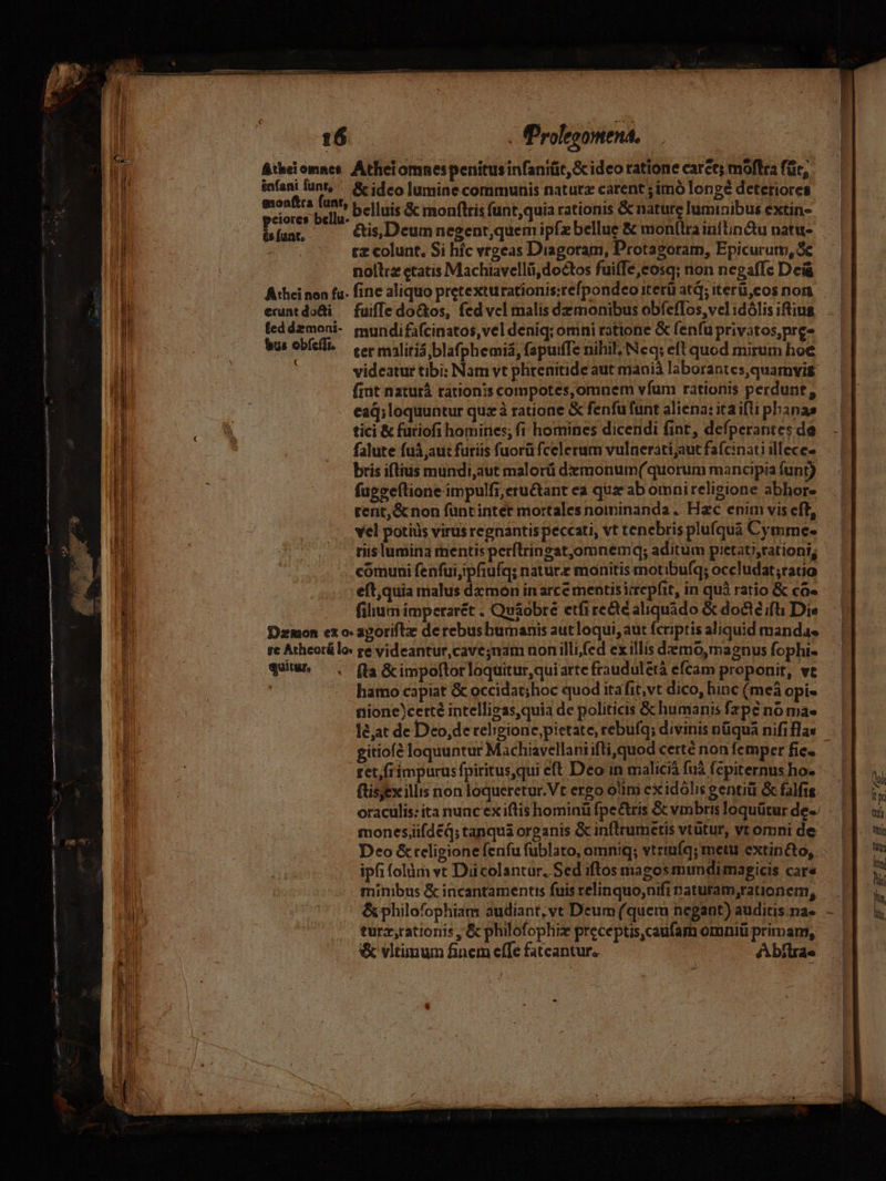—————— ác - gem ag IIIA esmaceiettd 16 P (Prolegomena. ÁAtheiomnes. Atheiomnespenitusinfaniüt, Sc ideo ratione caret; moftra für, infani funt, &amp; ideo lumine communis naturz carent ; imó longe deteriores Mmi cu belluis &amp; monftris funt,quia rationis &amp; nature luminibus extin- is (unt. | tz colunt. Si híc vrgeas Diagoram, Protagoram, Epicurum, Se nollrz etatis Machiavellü,doctos fuiffe,cosq; non negaffe Dci Athei non fa- finc aliquo pretexturationis:refpondeo iterü atq; iterü,cos non eruntdo&amp;i — fuiffe do&amp;kos, fed vel malis dz monibus obfeflos,vel idólis iftius leddzmoni- mundifafcinatos,vel deniq; omni ratione &amp; fenfu privatos,nre bus Obfeli. — eer mliris blafj phemiá, fapuifTc nihil; Neq; eft quod mirum hoe videatur tibi: Nam vt phrenitide aut maoiá laborantes,quamvis frit naturá rationis compotes,omnem vfum rationis perdunt, ead; loquuntur quzà ratione &amp; fenfu funt aliena: ita i(li phanas tici &amp; füriofi homines; fi homines dicendi fint, defperantes de falute fuà aut furiis fuorüfcelerum vulnerati;aut fafcinati illece- bris iftius mundi,aut malorü demonum(quorum mancipia funt) fapeeftione impulfi,eru&amp;tant ea quz ab omnireligione abhor- rent, &amp; non fuüntinter mortales nominanda .. Hzc enim vis eft, vel potiils virus regnantis peccati, vt tenebris plufquá Cymme- riis lumina mentis perftringat,omnemq; aditum pretat),rationi; comuni fenfuijipfiufq; nature monitis motibufq; occludat;ratio eft,quia malus da mon in arce mentisiirepfit, in quà ratio &amp; co» filium imperarét . Qu&amp;obre etfire&amp;téaliquado &amp; doct? ifli Die Dzmon ex o: aporiftz de rebus humanis autloqui, aut fcriptis aliquid mandas re Athcorálo: ge videantur,cave;nam non illifed exillis demo, magnus fophi- qui^ . (ta &amp;impoltorloquitur,quiarte frauduletà efcam proponit, vt : hamo capiat &amp; occidat;hoc quod itafit,vt dico, hinc (meà opi- nione)certé intelligzas,quia de politicis &amp; humanis fzpc no ma- Je;at de Deo;de religione pietate, rebufq; divinis nüqua nifi flas gitiofé loquuntur Machiavellani ifti, quod certé non femper fic- ret,frimpurus fpiritusqui eft Deo in maliciá fuà fepiternus ho. ftisjex illis non loqueretur.Vt ergo olim exidólis gentiüi &amp; falfis oraculis: ita nunc ex iftis hominü fpe&amp;tris Gcvinbris loquütur de-. mones;ifdéq; tanqua organis &amp; in(lrumetis vtütur, vt omni de Deo &amp;teligione fenfu fublato, omniq; vtriuíq; metu extin&amp;to, ipfi folàm vt Dii colantur, Sed iftos magos mundimagicis care minibus &amp; incantamentis fuis relinquo;nifi naturam,rationem, &amp; philofophiam audiant, vt Deum (quem negant) auditis.na« turz,rationis, &amp; philofophiz preceptis,caufam omnii primam, &amp; vitumum finem effe fatcantur. Abílra«