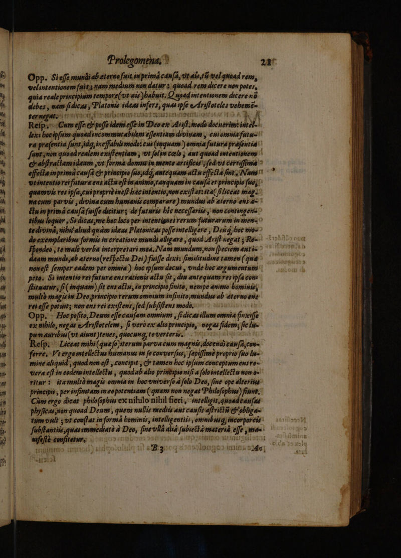 Opp. Sieffe mundiabaterto fuit imprimacan[a, Ut aks,tii vel quoad remo, velintentionem fait. nam medium non datur s, quoad rem dicere non potes, quia realeprincipisim tempore( vt as babuit. Q uoad intentionem dicere o debes , mam fidicua , Platonis idee infers, quad tpfe eydrifloteles vebema Reíp. Cumeffe c poffe idem effe in Deses dii modo docnevim: intel-- dexi bocip[um quaad incommurabuem efentiasm divinam , cniomniafutu-' ra pra(entia funt ida incffabilimodo: cui (inquam ) omnia futura prafeutia fint non quoadrealem exi[lentiam , t folin celo ; aut quoad iwtentionem C abflratlamideam yut forma domin mente artificu'; fed.ot céreifftma ^ effeilain primá caua ci principio (uoyidá, antequam atTa effe la fit, [Nam vtintentioreifutura ens alu e[] in animo tanquam in cau[a et principio uo; quamuis es ipfa,cui proprré iuefd bac intentio non exi[l at: ita( filicóat mag: macum parvis , drvinacum bumants comparare ) mundus ab eterno ens 4 &amp;uinprimá cau(Afuiffe ducitur; de futuris bic nece[farito , mon comtingeua tibys loquar , Sí dicae,me boc loco per intentignes verum [uturayum in sem2 o te dioiná; nibil aliud qudm ideae Platouics poffe intelligere , Den, boc toos do exemplaribus formis in creatione mundi aligare , quod 4frifl negat ,'Re- ffondeo , te maie verba interpretari mea, Nam mundum non beciern ant ie daam mnnde,ab eterno(reffetin Dei) fuiffe drxix fmifitudime tamen (qua wjoneft femper eadem per omnia ) boc sp[ums docui , onde boc argumentum : peto. Si intentio vei future ensvationis allu [it , diu antequam ves ipfa cons multo sag is in Deo,principto rerum omnium infinito,mundus ab termo ens rei effe potum y tran ens vei exe[Tens, fed [ub ffl ens modo. Opp. - Hecpofto, Deum effe caufam omnium , [dicas illum omnia (inxiffe ex tibilo, negat edriflotelem , [i vero ex alioprimcipio, wegas fidem; fic lue pum auribus(vt aiunt )teues, quocum tevertersy. Refp. ^ Liceat mibi(queo)tterum parva cum magnis docendicau[A con — ferre. Vi ergosmtelletiua bumana vn fe cowuer fus, fepiffime proprio fuo lu gnine aliqnid quod non efl , concipit , ci tamen boc ip[um conceptumenive- vera eff in codérmintelletlu , quodab alio pristitspio vifi a folointelleElu won o- vitur : itamultümagis omniain bocemivev[o 4 folo Deo, fine ope elteriia principis , per infitittam in eo potentsam ( quam non negat QPbilofopbie) finnt, CAm ergo dicat. philo(opbus ex nihilo nihil fieri , intelligit, quoad can (as phyficae non quoad Deum , quem nullis veedits aut caufis aflvitid tP'obliga- tum vlt ; vt colat in formA bomine , intelligentiis ,ommbuig, incorporeis : fab/tastiis quas smmcdiaté à Deo, [mevllá alia (ubica tmatersá ejfe mae vifeffe confitetur, | Iitqio wrdatrouistn i