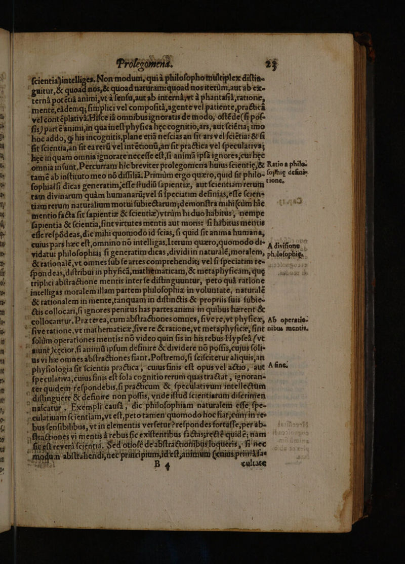 (cientia)intelliges. Non modum, quià philofophotnültiplex diftia- 'guitur, & quoad s105,& quoad natürar:quoad nos itetüm;aut ab exe ternà potetiá animi, vt à fenfu,aut ab internáyvt à pharitafià ratione, mente,cádemq; js vel compofità;agente vel patiente,pra&icá velconteplativa.Hifce tà omnibusipnoratis de tnodo; oftéde(fi pof- fis) parte arimi,ini qua ineft phyfica hec cognitio, ars, aucfciétia; imo hoeaddo, qj his incoguitis,plane etia nefciasan fit ars vcl fciétia: 8C fi fit fcientia,an fit earerü velintetionü,an fit practica vel (peculativa; lice inquam omnia ignorare neceffe eftfi anima ipfa igores;cur hee táin divinarum quàm humanarü;vel fi Ípeciaum definiás;efe fcien* tiamreruim naturalium motüi fübie&tarum;d emonftra mibi(cüm hie mentio facta fit fapientiz G fcientiz)vtrüm hiduohabitus, netüipe fapientia & fcientia fint virtutes mentis aut moris: fi hábitus meritis effc reípódeas, dic mihi quomodo id fcias, fi quid fit anima humana, cuius pars hzc eft,omnino no intelligas Iterum quero,quomodo di- vidatu: philofophia; fi generatim dicas ,dividiin naturalé;moralem, & rationalé,vt omnes fub feartes comprehendit; vel fi fpeciatim te- fpondeas,diftribui in phyficámatli&maticam, & metaphyficám; que triplici abltra&ione mentis interfe diftinguuntur, peto quà ratione intelligas moralem illam partem philofophiz in voluntate, naturale & rationalem in mente,tanquam in diftin&is & proptiisfuis fübie- Qs collocari;fi ignores penitus has partes animi in quibus haerent & collocantur. Praterea, cum abftractionesomnes, fivere,vt phyfies, lone, A divifione a philefophigs . Ab operatio. folüm operationes mentis: no video quin fis in his rebus Hypfeà (vt us vi hac omnésab(lractiones fiant .Poflremo;fi (cifcitetut aliquis;an phyfiologia fit fcientia practica ,' cuius finis cft opus vel actio , 'aut fpeculativa,cuiis finis eft fola cognitio rerum quastra&tat ; ignoran- £erquidem refpondebis,fi practicum & fpeculativünr intellectüm & definire non poffis, vrideiftud Ícientiarüin difcrimen - «ultace A fine;