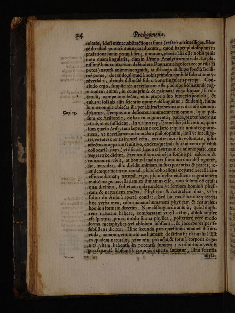 IT eulcate ; ideft ménte;abftra&tiones fiunt )re&te nonintelligas. Huc | i ,aiddo illud primo intuitu paradoxum;, .quod habet philofophus in t | prafatione huius primi libri: . nimirum, yniver(alia effe nobis pris an ; . z mde. j. * got t? 3 4e. I li spen ;nota quàm fingularia ciim in Primo: Analyticorum videatur pla- 4l bots ni(fimé huic contrarium defenderc.Pugnantia hecloca reconcilia(f . potes) naturà anime incognità; át illàcognitá & perfpectà facilli- 3mé potes , .docendo;aliquid à nobis primüm confuíé fub ratione v- .iniverfalis , deinde diftin&é fub rationc ingularispercipr . Con- ..cludo ergo; fimpliciter neceflariam effc: plulofophó! riaturali cog. ,'nitionem animi ,.in cuius primá. & :palmari ( vtita-loquar ) facul- *. .tatulà, nempe intelleQu, vt in ptopriofuo fubiecto ponitür ,' , cuius vi folà ab.aliis Ícientiis optime: diftinguitur ::& denid; huius .Jumine omnia obiecta illa perabftra&iones mentis à caufis demon- Cap:3. .flantur, Tempus me deficeretannumerantem omnia; qua pof- .. fum. ex Ariflotele, dchac re argumenta;. pauca;przterhace qua ;;attulinunc fufficient.. In yltimo cap, Primi libri Ethicorum; quors .: fum quzío Arift ;tam fepe;tam neceffarió requirit aniini cognitio- .,imeni,,. vt. neceffariam ad: moralem philofophum, ^ft vt intellise- S affeQusin appetitu fenfitivo, eodemque iráfcibiliant:concupifcibili ,,€ollocari2:.nam (vwtillic ait.) anon cftvirtus in ca animae parte, que ,, Megetatrix dicitur. Etenim illamaxime in fomno per calorem & ; mutritionem vivit ,..atbonusà malo per fomnum non diffinguitur; fic; wt. vides; illic dividit animam in fuas potentias -& pattes; :e- dufdemque notitiam morali philofophogaliquà ex patte neceíTariám ffe; confirmat s naturali ergo, philofopho: eiufdem: cognitioriém , multà magis.neceílariam exiftimamus effe, non folum: ob caufas pro (eparatà. fubüantit, gorporis experte, fuimatur illius fcientia nl EB acbtis tüeta- . oe rar n6oads í . quas diximus , fed etiam quia eandem. vt formam hominis: phyfi- i cam; & naturalem traQat .. Phyficam & naturalem: dico , vt^in . 1d 2109001 sLabris de Animà aperte conílat Sed hic malé ne interpretetis | | . hac.verba mea, cim animam humanam phyficàam & naturalem à | hominis formar dixerim .. Nam diftinguo de animá ; quód dupli- ..&em. naturam. habeat, comparatam vt eft. actus , abfolutanive J eft. fpiritus; .priori, módo forma: phyfica', pofteriore vero modo i ; forma. metaphyfica vel abfoluta. fubftantia, & incorporea,per:fe 7 NM T fub(ftens dicitur ;... Hinc fecunda pats queftionis emihet difcuti- W ;enda , nimirum,vtrumanimz humani do&trina fit naturalis ?;Eft n ,€a quidem naturalis; ; vtanima. pro actu, & forrmà corporis orga« di ;4niti , vitam, habentis; in. potentià fumitur : verüni enim veró: fi