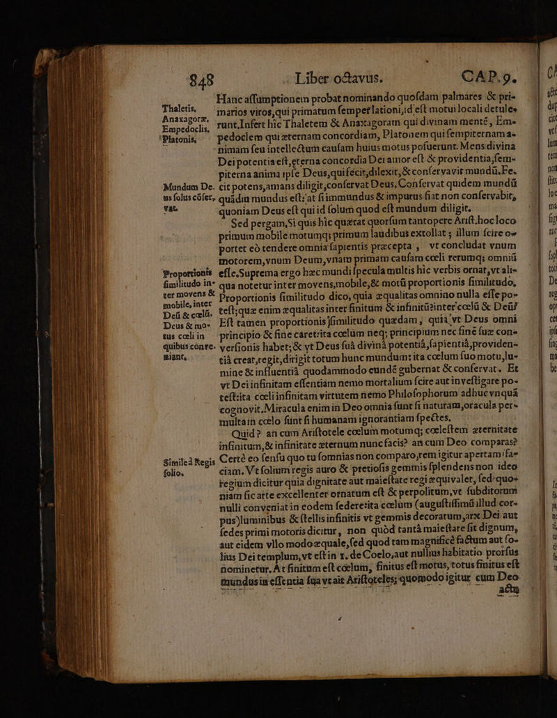 Hanc affumptionem probat nominando quofdam palmares &amp; pri- Hove marios viros,qui primatum femperlationi;id eft motui locali detule» àj Empedoclis, 'unt.Infert hic Thaletemu &amp; Anaxagoram quidivinam menté, Em- — | &amp;' | vi Platonis — pedoclem quizternam concordiam, Platonem quifempiternamas - nimam feu intelle&amp;um caufam huius motus pofuerunt. Mens divina | lun Deipotentiaelt,eterna concordia Dei amor eft &amp; providentía,fem- | te piterna anima ipfe Deus,qui (écit,dilexit, &amp; confervavit mundü.Fe. a Mundum De. cit potens,amans diligit ,confervat Deus, Confervat quidem mupdü — | iu us folus cófet- quidin mundus elt; at fi immundus &amp; imputus fiat non confervabit, | lo: n quoniam Deus eft qui id folum quod eft mundum diligit. T om Sed pergam,Si quis bic querat quorfumtantopere Arit.hocloco — | fj primum mobile motumq;: primum laudibus extollat ; illum fcire o» | ni portet eó tendere omnia fapientis precepta , vt condudat voum | ! | , tnotorem,vnum Deum, vnam primam caufam cceli rerumq; omniü | y Proportionis ef[c,Suprema ergo hzc mundiípeculamultishic verbis ornat,vtali« — | v fimilitudo A qua notetur inter movens,mobile,&amp; motü proportionis fimilitudo, | D: vedi ado Proportionis fimilitudo dico, quia zqualitas omniao nulla effe po- | re Deü &amp; caelá teíl;quz enim zqualitas inter finitum &amp; infinitüzinter ccelü &amp; Deü? | op Deus&amp; mo- Eft tamen proportionis Iimilitudo quzdam, quia vt Deus omni | ct tusceliin ^ principio &amp; fine caretrita coelum neq; principium nec fine fux con» y quibus conre- verfionis habet; &amp; vt Deus fuà divinà potentià fapientià;providen- | fn a tià creat ,cegit, dirigit totum hunc mundum: ita coelum fuo motu,lu- | | m mine &amp; influentià quodamrnodo eundé gubernat &amp;confervat. Et | b vt Deiinfinitam effentiam nemo mortalium fcireautinveflisarepo- — | i TM tefl:ita coeli infinitam virtutem nemo Philofophorum adbucvnquá | cognovit.Miracula enim in Deo omnia funtfinaturam,oraculapers . | EIE multain ccelo fünt fi humanam ignorantiam fpectes. | ACHTEN Quid? an cum Ariftotele coclum motumq; cocleftem aternitate — || D i infiaitum,&amp; infinitáte zternum nuncfacis? an cum Deo comparas? | TRIN | l Similed Regis Certé eo fenfu quo tu fomnias non comparo;rem igitur apertam! fa i folio. ciam. Vt folium regis auro &amp; pretiofis gemmis fplendens non ideo | repium dicitur quia dignitate aut rnaieftate regi equivalet, fed: quo | niam fic atte excellenter ornatum cft &amp; perpolitum,ve fubditorum — | | nulli conveniat in eodem federe:ita ccelum (auguftiffimi illud cor- : pus)luminibus &amp; ftellis infinitis vc gemmis decoratum,arx Dei aut Y fedes primi motoris dicitur, non quód tantámaieflatefitdisnum, — 1 &amp; aut cidem vllo modozquale,(ed quod tam magnifice fadumautío- | lius Deitemplum, vt cítin r. de Coelo,aut nullius habitatio prorfus | í tiominetur. À t fiüittim eft coelum, finitus eft motus, totus finituseft 4 mundusiueffentia fua vcait Arifforeles; quomodo igitur cum Deo 1 ace «| t eee |  | | UTER Areas Ie, te grau ie MEE