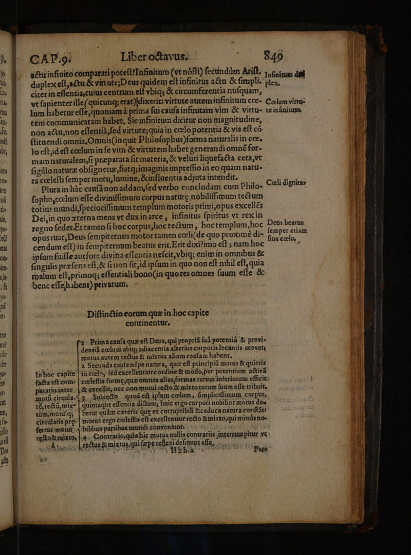 á&amp;u infinito compatari potefl? Infinitum (vt nófti) fecundüm Arift. 1 nfiníttim del ^ E. duplex eft,adtu &amp; vittute;Deus quidem eft infinitus a&amp;tu &amp;fimpli sex, —— 2 M — citerineflentia,cuius centrum elt vbiq; &amp; circumferentia nufquam,  M ^— vtfapienter ille(quicung; erat)ldixerit: virtute autem infinitum coe- Colum virtue ting t lum habetur effe,quoniamà prima fui caufa infinitam vim &amp; virtu- teinfinitum -  E —temcommunicatam habet. Sic infinitum dicitur non magnitudine, ; h B ^ nonaQu;noneflentiá,fed virtute;quia in ccelo potentia &amp; vis eft có Mi ^— ftituendiomnia Ofnnis(iaquit Dbhilofophus)forma naturalis in coc. b, B — locftideft cocluminfe virn &amp; virtutem habet generandi omne for- mam naturalem,fi preparata fit materia, &amp; veluti liquefacta cera,vt i v B ^ figillonaturz obfignetur,fiatq;imagrnis impreffio in eo quam natu. v B racocleftifemper motu, lamine, &amp;influentia ad;uta intendit, ACCU MUR im | Plura in hàc cauf(ànon addam,fed verbo concludam cum philo. Coli dignitas | eS A] H fophoscoclum effe diviniffimum corpus nature nobiliffimum tectum i« M — totiusmundi;fpeciociffimum templum motoris primi,opus excellés. l | lo, | Dei,in quo «terna mens vt duxinarce , infinitus fpiritus vt rex in y regno fedet.Ettamenfi hoc corpus,hoc tectum , hoctemplum,hoc En beattis Wd M . opusruatDeus fempiternes motor tamen ceeli(de quo proximé di» ^^ xig: mi M. — cendumeft) in fempiternum beatus erit.Erit dixi?imo efl ; nam hoc i m B. ipfum fuiffe autfore divina efTentia neícit,vbiq; enimín omnibus &amp; den. (ineulis przfens eft,&amp; finon fitjid ipfum n quo non eft nihil eft, quia o t LJ 4 - . [LJ ? LÀ , Y malum eft,primoq; effentiali bono(in quores omnes fuum effe &amp; B benc effejhabent) privatum, Jo U | | UE Diftin&amp;io eorum quz in hoc capite | continentur, idt n Ure n? fr: Primacaufa quz eft Deus, qui proprià (uà potentià &amp; provi« b E dentiá coelum abíq; adiacentia alterius corporis locantis movet; b a motus autem re&amp;us &amp; mixtus aliam caufam habent, UM 2 Secundacaufanépe natura, qux eft principi motus &amp; quietis Jn Inhoc capite | in.codlo, fed excellentiore ordine &amp; modo,per potentiam a&amp;ivá 9» B (a&amp;a eft cori: | coeleftis formc,que omnes alias/formas rerum inferiorum efficit: E aratiointer. 4&amp; excellit, necnon motui re&amp;to.&amp; mixto totum fudm effe tribuit, t amotü circula. 3... Subiedo — quod cft ipfum cocum ,. fimpliciffimum, corpuse | ré, redtü,mixe | quintaque effentia di&amp;um; huic ergo corpori nobilior motus dee LE cüm;motuíq; | betur quàm ceteris que ex corruptibili &amp;caduca natura conftat: (o B- citcularis pre | motus ergo cceleftis eft excellentior re&amp;o &amp;mixto,qui minüs no- ylis fertur motui... y bilibus partibus muridi conveniunt. 3 AR UA :  reto mixto, | 4 Contrarioquiahic morus nullis conwariis interrumpitur vc jt VENIS 3 5c d bac: à vis. defi Lis Mit uj o uuo reus Amiitus qui fzpereflexidcfinuntelle, |... [5 —— ; A TE Mem  rem MA PES ed MO a MMde me I m CMM or S snis iio D EINE. DINI aaa o0 ONUS e gi i ON jt ETE MT am iat LR o1. A le AE Sai E MK MR (Latet os a man —o—ED- ut NL. SR — A ^ - ————M— ——- —-