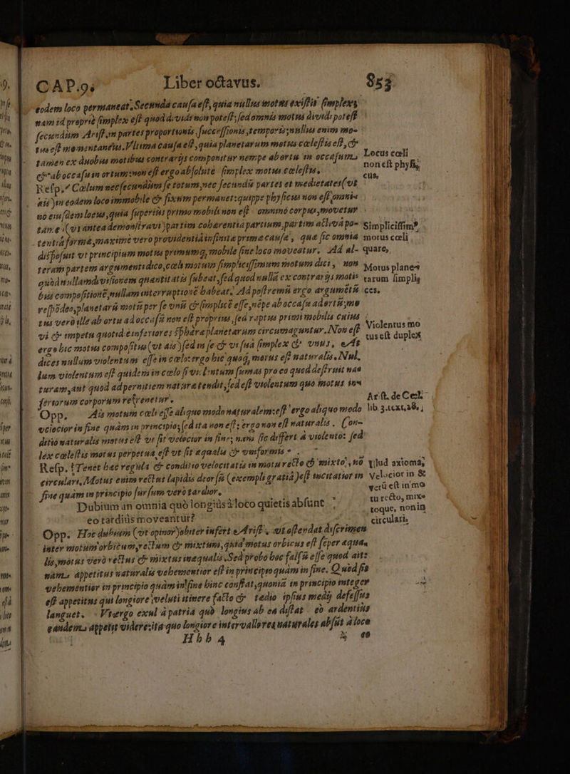 eodem loco permaneat, Secnnda caua efe, quia nuls nott exti fimplex eam id prepvtà fimplex e Jf quod d;vids mon poteff; ed omnis motu dividi poteff fecundum Arifl im partes proportionts , fucceffronis temports;nnla eni mo« pra cfl mamantanéii.V lima caua elf quia planetarum morsa ceclefd is ef , ct» tamen ex duobus motibus contrarts componit i nempe aberta m occafum eb^abocca[uin ortumiinon eff ergoab[oluté / mplex motu ecleflus, Refp,^ Calum net fecundi fe totum nec fectindia partes et meedietates(vit eid ta eodem loco immobile c fixtim permanet:quippe pioy [ieua won eff onati« no es (dem loeus quia feperirs primo mobil non e(f K ommo corpus movetur tane (o1 antea demonfiravi )partim cobarentta partium partim atio p2- Simpliciffim? tevira fortu ynaxime vero providentia infinita primecau/a , qua fic omma morus caeli : diffofut vt principium vyot ua prirmwsmo, mobile [ie loco moveatur. Jd al- quare, teram partem avgamentidico,carh motui fimpheifimum motum diti 08 cows planes auád nullamdivifiouem quantitati abeat fed quod vnlla ex costrarjs motis vivum [implis 6. compefrtione millam iterruptione babeat. Ad poflvemn ergo argumetít ces, vefpideosplanet av À moti per fe vnié c mplice effenepe abacca(a adertH me tii verüilleab ortu adoccáfut nov eff proprius , fea r aptuta prin viobslis cnius vi cb tmpetu quotid étofertores ffbáraplauetarum circumag untur INon e(f ergo bic motus compo[ztus(vt ais )fed in feci vi fa fimplex (£^ vnus, »z 1 dices mullua volentum e[fe in caelzergo bie quod, merus ef? paturalis. Nul, lum violentum efl quidem im ccelo frviclntum fumas pra ea quad defruit naa taramyatit quod adpermtiem nature tendit cd eff violentum quo motus qn« fertorum corporum retrenetur. Ar ft, de Cel Opp. i motum cali ejfe aliquo modo naturalemze[? ergo aliquo modo Vib.3.ext. abs , y ciecíor in fine quam 1H brimctpios (ed tta von eff: ergo »9 eft natur ali . (^ ore ditiomaturalis metes e vr fit elector in fin»; nava (ic differt &amp; violento: fed lex cableflis motus perpetua, ef vt [it aqaalua ej uniforms ..— 7 Refp. UTenet bac veguta ct conditio velocitatis in motu reo (b mixto! n0. vlud axioma, circulari, Motus euim vetlut lapidis deor [à (excermph gratia Jeff tucitatior sm. Nelociorin &amp; fne quam m principio fur [utn vero tardior, | get mmo Dubium an omnia quó longis 3loco quietis abfunt e dnoBies eo tatdidus moveantur? | otia m. Opp. Hodie Qot opinar Jobitev infert ed rifF , t offendat difcrimen Locus caeli non cft phyfi,. Violentus mo wseft duplex lis ymorps Vero vetus C mixtus inequalis Sed probo boc fal is e|[e quod ait: spam. appetitus uaturalu vebementir e]d in principto quam in fime. OQ uid fr vebementier iti principio qudmin fine binc conflat quonia £n primcipio tte ger i eff appetitus qui longiore veluti nimere fato c tedio ipfius meat) defe[us : languet. - Virgo exul à patria quà longius ab ea diflat — eo av dentins eandeuzs appetit idevexita quo longiore intervallreguaturales ab[ut à ioca mai Hd HhbbA | A^ e vibe mtt al PIS m mes tme ntt om p A ba m e RN Pp. CEMEPMEPT Ue E