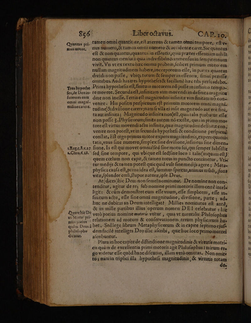 Tabero&amp;avus. CAP. 10; Quantus prj. famen omni quantitate,eítacernus &amp; tamen oni tempore; cft v« musmotor, , 7lus nUrmero, &amp; tamen omni nümeto &amp; accidente caret. Sic quantus: cít &amp; non quantus;quantus in e(lentiayquia preter effentiam nibil: non quantus meníurà quia indivifibilisé&amp;immenfusin fempiternum vivit, Vis vtex textu hzc omnia probem cilicet primum moto:em nullam magnitudinem haberejincerporeum efle, in paries quantas dividinonpoíle, vbiq; totum &amp; femper in eífentia, imul przcífe | . emhnibus Audi hastres hypothefes&amp; facillmé hzc tibi perfuadcbo, Tresliypothe Prima hypotliefis eít,finitum motorem nó poflein infinito tempa- fes,de Deoin- re movete, Secundaeltinfinitam vim movendiin definita magnitu ferenteseum, dine non ineíTe, Tertia e(t magnitudini infinita vim finitam nó cons omni ma£0!- venire, FTis pofitis perfpicuum eft primum motorem omni magni. ldpaggir eine tudine'&amp;divifione carere;nam fi vlla ej infit magnitudo aut erit fin L taautinfinita; Magnitudo infinitanonje(T, quia calis probatur effe non poffe 3.Phyficorum;finita autem nó exiftit, quia in primo moz tote eíl virtus movendi a&amp;u infinita,quz magtitudinidetinitz conj venire non poteft, vtin fecunda hypothefi &amp; conditione perfpicué: con(tar, Eft ergo primus motor expers magnitudinis, expers quantis tatis,vnus fine numero,fimplex fine divifione,infintus fine dimen; p Reg.c.S..27 fione. I5 e(t qui movet omnia'fed (ine motu fui,qui femper fubfiflie s. Chro.6.15. fed, fine tempore, qui vbique eft fedfineloco : talis(inquam eft) quem coelum non capit,&amp; tamen totus in puncto continetur , Vtis turmedijs &amp;tamen pote(l quicquid vult fine medijs ageres; Meta. phyfica caufa eft,prima idea eft, fummus fpiritus;animus müdi, fons vitz,(plendor cceli (tupor naturz;ipfe Deus. At(dices)hic Deus non femel nominatur; Denominenon con: tenditur, agitur de re; fub nomine primi motorisillumcerté inte]; ligit: &amp; càm demonftret eum effe vnum, effe fimplicem, effe in. finitum a&amp;u, effe fineomni magnitudine, divifione, parte ; ad. huc ne dubitas an Deumintelligat? |. Millies nominatus eft ante. .. é&amp; in mille partibus illius operum nomen D E I celebratur : iie d veró potius nomine sretoris vtitur , quia vt naturalis Philofophus Me Lard relationem ad motum &amp; confervationem rerum phyficarum ha« quim Deus à bet, Sedlege librum Metaphyficorum &amp;in cápite feptimo cjuf- philefopho — dem facilé intelliges Deoillic aícribi , quz'hocloco primo motori dicatur, aícribuntur. Vt ij  ' cis quàm de excellentia primi motoris agit Philofophus t mirum er« go videtur effe quód hanc difcutias, illam veró omittas. Non omite to; namin triplici illa hypothefi magnitudinis ; &amp; virtutis totam : de: