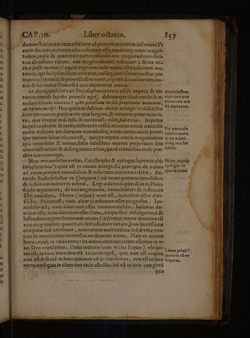 (t CADP.10. - -Xibero&amp;avus. . $57 demon(lritionem cumrelatione ad primum motoreminfinuavi;Vt enim doceret motoremactu infinitum efTe,eundemq; omni magnis tain ab anfinita virtute , nec magnitudinem infiniram à finita vir. tuce pofle moveri, equiri ergo concludit vnum zétuinfinitum mo, torem; qui fuà ipfius liberta atzifkoctta nullàq; neccílitate coactus pro impetio,fipientiá &amp; providétidámoveret regeret &amp;confervaretom- ni2;&amp; hic motor Deus eíl à quo dependent | omnia. At dices;quid fibi valt Philofophusintextu cü'de i impetu &amp; vir- Anproiedum tutemovendi lapidis proieQti agat, dubiumque il lüd inutile &amp; o- vi proiicicnris tiofum iterum moveat? e7fr proietium vi (ola pratjctentua wivpecatur, ^ raoone me an Vatione medrj ? Hoc quidem dubium obiter attingit vt diftintio y di£ tpycatufs inter poreatiam projjcientis quz languet, &amp; virtutem primi nioven. tis, qua femper ind«fefla &amp; inconcufTa valetjhabeatur, | Impetus inquitiaculantis &amp; medij deferentis ceílat;vis enim omnis naturalis Vis naturalis tnotti violento aut diuturno contabefcit, virtus auter animi primis cabetcitmoru, ue motoris laboriofa non efl , quippe expers omnis magnitudinis arvis animi. ip(a immobilis &amp; ndbsirdus iubfiltens motum perpetuum fine dciq; non lat omnilaffitudirie &amp; defatigatione efficit, quod viventibus mole prz» baicit. ditis non conungit, Non ero moleftus verbis, Cataftrophe &amp; .epilogus fapientis phi- Hüius capitis ad vnum primum immobilem &amp; infinitum motoremreferat', Ac, 299 Yerfatun tende (tudiofeleGtor vt. (inquam ) 'ad vnum primum immobilem &amp; iufinitum motorem referat, Lege calcem capitis &amp; in ea Philo. fophi'argumenta, de vnirate,primatu, i immobilitate &amp; infinitate Dei con&amp;dera, Motor ( inquit) vnus eft , namaliter effec divi: fibilis, Primuseft; nam RituPr eit dilan i progreffus , lm- niobilis:eft ;; nam aliter non eflet incommutabilis |. Infinitus. de- nique eft; nam aliternon efTet Deus , neque c fine defatigatione &amp; luffirudine regeret &amp;kmoverer omnia.E ic(inqui t)motor maximus eft non magnitudine quantitatis fed infinitate virtutis non fücceffione temporis fed aternitate , nonratione multitudiiis fed diving vnie tátis Vt omnta totius vniverfii in eo dicantur vnum. - Nam vt omnes. linez circuli in vno bids» ita omnesomnium rcrum e(lentiz in v4 tas:e(t; in loco enim non eft. circumfcripté, quia non. eft corpus; dantes OSA eft dcfinité inloco quia non eft (p. ricas hritus; non eftinloco bigutas, — «oinparate quia i inillum non cadit affeétus:(ed et inloco. com pleté quia