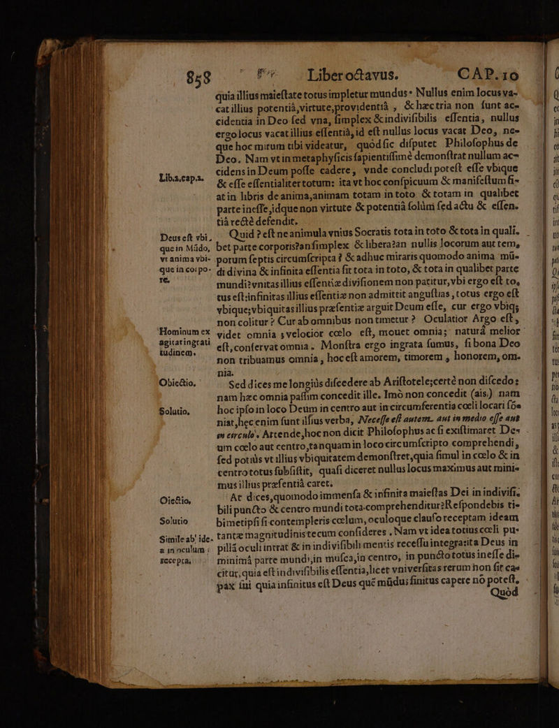 Zum 058 Lib.2.cap.z. Deus eft vbi, que in coi po- Ie. agitatingrati tudinem. ObiecGio. Oie&amp;1o, So/utio Simile ab: ide- 2 in oculum ; ECC pta. Fu Liber octavus. CAP.10 quia illius maieftate totus impletur mundus* Nullus enim locus va- cat illius potentiá,virtute,providentià , &amp;hectria non. funt ac- cidentia in Deo fed vna, fimplex &amp;indivifibilis. effentia, nullus ergo locus vacat illius effentià, id eft nullus locus vacat Deo, ne- que hoc mirum tibi videatur, quódfic difputet Philofophus de Deo. Nam vtinmetaphyficis fapientiffimé demonftrat nullum ac- cidensin Deum poffe cadere, vnde concludi poteft effe vbique &amp; efTe e(fentialitertotum: ita vt hoc confpicuum &amp; manife(lumfi- atin libris deanima,animam totam intoto &amp; totam in. qualibet parte incfTe idque non virtute &amp; potentià folüni fed actu &amp; e(Ten. tià re&amp;té defendit. Quid ? eft neanimula vnius Socratis tota in toto &amp; tota in quali. bet parte corporis?anfimplex &amp;libera?an nullis locorum aut tem, orum feptis circumfcripta ? &amp; adhuc miraris quomodo anima -mü« di divina &amp; infinita e(Tentia fit tota in toto, &amp; tota in qualibet parte mundi?vnitas illius effentiz divifionem non patitur, vbi ergo eft to, tus eft;infinitas illius effentiz non admittit anguftias , totus ergo eft vbique;vbiquitasillius przfentie arguit Dcum effe, cur ergo vbiq; non colitur ? Cur ab omnibus nontimetur ? Oculatior Argo eft, videt omnia 5velocior colo cft, mouet omnia; naturá melior : eft;confervat omnia. Monftra ergo ingrata fumus, fibona Deo non tribuamus omnia , hoc eft amorem, timorem , honorem, om. nia. | Sed dices melongids difcedere ab Ariftotele;certé non difcedo: nam hzc omnia paffim concedit ille. Imó non concedit (ais) nam hoc ipíoin loco Deum in centro aut incircumferentia coeli locari (5e niat, hec enim funt ilfius verba, Aeceffe efl autem. aut in medio effe aut m etrculo « Attende, hoc non dicit Philofophus ac fi exiftimaret Des . um coelo aut centro,tanquamin lococircumfcripto comprehendi, fed potidis vt illius vbiquitatem demonftret,quia fimul in ccelo &amp; in centrototus füb(iftit, quafi diceret nullus locus maximus aut mini« mus illius prefentià caret. At dices,quomodo immenfa &amp; infinita maiefTas Dei in indivifi, bilipan&amp;to &amp; centro mundi tota.comprehenditur2R efpondebis ti- bimetipfi fi contempleris coc]um, oculoque claufo receptam ideam tantz magnitudinistecum confideres , Nam vt idea totius cceli pu- pillá oculi intrat &amp; in indivifibili mentis receffuintegra:ita Deus in minimá parte mundi,n mufca,in centro, in puncto totus inefle di- citur, quia eft indivifibilis effentia, licet vniverfita srerum hon fit cas pax iui quiainfinitus c(t Deus qué müdu; finitus capere no poteft, Quod