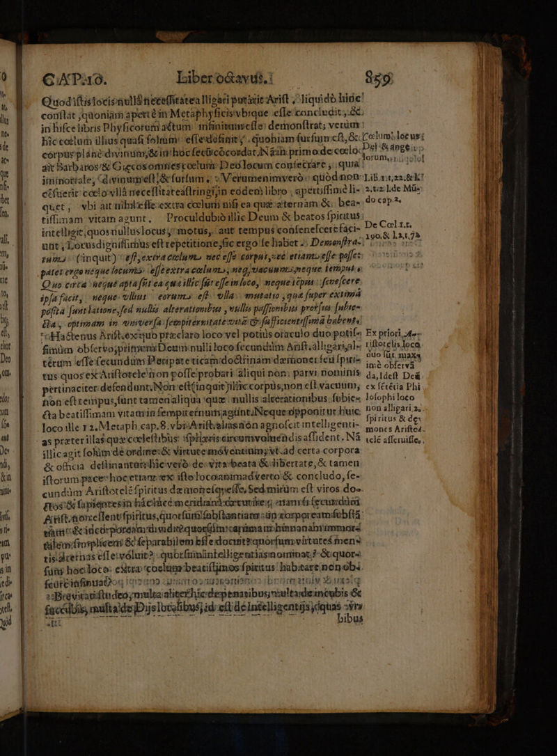 ———— ——— C XP. Iibero&amp;avti. Quodi(tisTecisvlld tieceffitatea llipari putt Arift ,^ liquido hide: in hifcelibris Phyficorem actum: mfinitamce(le: demonftrat; verum corpas plánediviniim&amp; in!hoc fecicócordat Nan: primo.de: ceclo: ait Batbaros'&amp; Giecosomiescoclum: D'eó locum congfecrare , quia : iitinottale; Cd ivinanreft/&amp; furfum « «V erumenimyeró «qtiod non: ct fuerit coelo vllá rreceffitateaflringijin eóden libro , aperuffime li- quet, wbi ait nibileffe:excra celurii nifi ea quae zternàm &amp;: bea- tiffinam vitamaeunt, Proculdubioillie Deum &amp; beatos fpiritus: intelligic,quos nulluslocus;* motus, aut tempus confenelcerefaci- unt , Locusdigaiffimus eft repetitione ;fic ergo fe habet -: Demonfira- tum: (inquit) effyexera eolumb uec effe corpns sec etiam effe poffe: pátet evgeueque lotum»: eje extra colum; Heg UACUMPLS neque Éemput. v Quo ceca eque apta fut eaqua illre fefe imlotoy mequetepna: feuefcere ipfafacit, meque: vlims — earum» eft. vlla. mutatio qua [uper exuma pofita [unt latione, fed nullas alreratiomtus , utili paffiosbaas prorfus [nhe Bay optimam in «mte fa:[etmpitérsatate vita eufufficientifima babent ri Hastenus Arift.ex'quo przclaro loco vel potis oraculo duopotií«^ fimüm ob(ervojpritrem: Deum:nulli loco fecundüm Arift;alligariale térum e(fe fecundum Peripateticamdoóttinamdamoner fed fpiie tus quos ex Ariftotele rion poffe probari aliqui non: parvi nominis: ertinaciter;defendunt;Non'eft (inquit jilliccorpüs;non e(tvacuun; non e(t renípus,funt tarienaliqua 'qua nullis alterationibus fübies £ta beatiffimam vitaavin fempiretnumagtintuNeque opponitur buic loco ille r 2. Metaph cap.8.vbisAriftisliasnén agnofcit intelligenti- illicagit foim de ordimes&amp; Virtute mátentiuing vt.dd certa corpora &amp; officia. deflinantaidie veró de: vitasbeata &amp; dibertate, &amp; tamen iftorum pacechoc etram.sex ifto locoanimadverto &amp; concludo, fe- cunddm Ariftotelé fpiritus dzimohneíqueffe, Sed mirüm eft viros dos. gor fapieqntesin báciücém eridrand-coecutike:g eranrír fecusdücd üftooneflentfpiricus quorfüut fab[lantiam sip zorpoream/fob(ta efatii rfcidc Orporéam divid irequoniim canima im binnanahrimmoare eilemfrurpliceni &amp; feparabilem bfle docintranorfunsvirtutes mens ti$-adrernás efTeiwóluit? quorfuininteilige ntjasm Qiimat: ?-«Gquor« füiu hocloco: estia coelümbeatiíTinos fpiritus: habitare nen obs. fcürcitfinuat? 95 FIIO cOTBIIEO SE snis ibrameatalv Xue q »sBieasitadiftideo; multa ahicerhtedepenavibus n:ultaide1neubis &amp; facéluie muftadsD je ocelibus] zd eR dé Intelligentisydquas si a conr ibus $59 2,62; ].de Müs do cap.2 De Col 1.t. Ex priori, 4» riltetelis loco, duo füt, max ime obfervà da,ldeft De&amp; ex fetéca Phi lofophi loco fpiritus &amp; de — Dee co a RE e ARIES BI a e S LEER RE i e S C ERROR » ó . eI ÀÀÁ ————— — maion —-—————