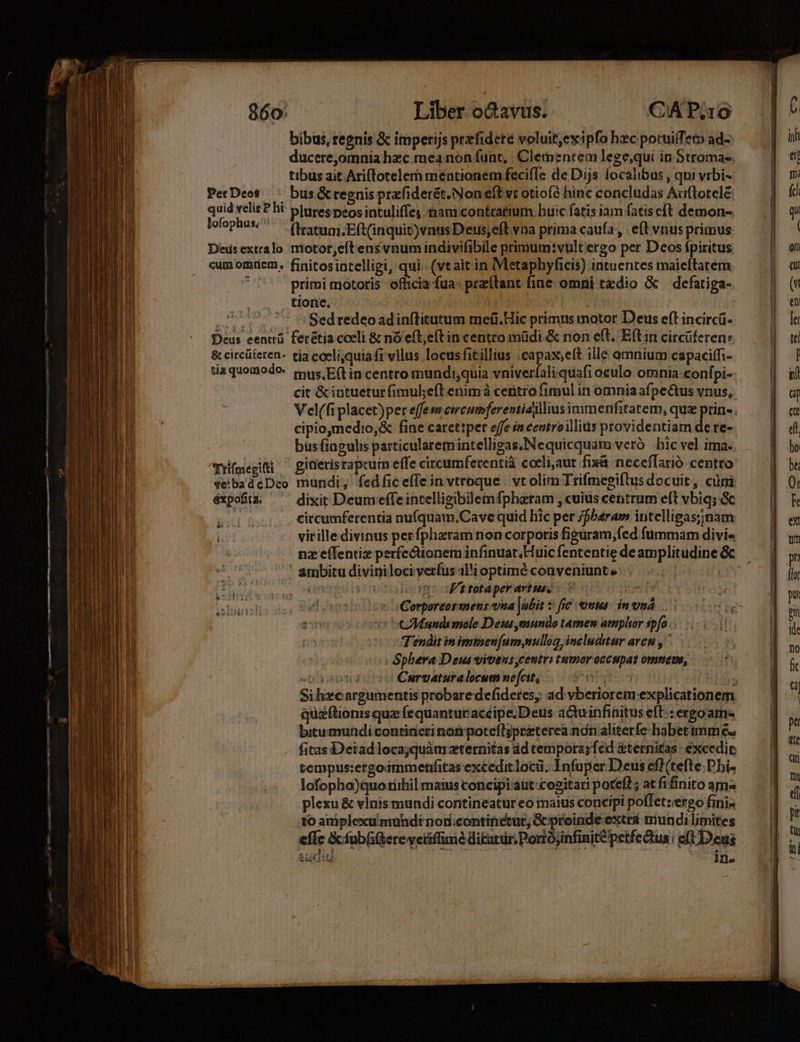 ^ WAmT Xd SRCPW MCN ERE LU CC ES MIU ARS Etha ES PNE qe P cT T HERES, f — v ein] Y 860: Liber odavus. CAP.10 bibus, regnis &amp; imperijs prefidere voluit,exipfo hzc potuiiTe ad- quid velit P hi plures peos intuliffes nami contratium buic fatis iam fatiscft demon- lofophus,^ ftratum.Eft(inquit)vnus Deus,eft vna prima caufa, . eft vnus primus Deisextralo motor,eft ensvnum indivifibile primum:vultergo per Deos fpiritus cum omrem. finitosintelligi, qui. (vtait in IMetaphyficis) intuentes maieftatem j primi motoris vica fua: preítant fine omni tedio &amp; | defatiga- tione. : | Mates sci Sed redeoadinftitutum meíüi.Hic primus motor Deus eft incircá- Deus eentrü. ferétia coeli &amp; nó efl;eft in centro müdi &amp; non e(t. Eítin circüferen: &amp; circüteren- tia coeli,quiafi vllus locusfitillius .capax,eft ille omnium capaciffi- daquomodo mus. Eft in centro mundi;quia vniverfaliquafi oculo omnia-conf pi- cit &amp; intuetur fimul;eft enimà centro fimul in omnia afpectus vnus, cipio,medio,&amp; fine carettper effe in centroillius providentiam de re- bus fingulis particularem intelligas, Nequicquam veró bic vel. ima. Trifmegifti giderísraprum effe circumferentia ceeli,aut fixa neceflarió centto vebadeDco mundi; fedfic e(Te in vtroque | vt olim Trifmegiftus docuit, cüni éxpofià ^ dixit Deumeeffeintelligibllemfpharam , cuius centrum eft vbiq; &amp; oio .Citcumferentia nufquam.Cave quid hic per /fbaram intelligas;nam virille divinus perfpharam non corporis figuram,fed fummam divi« nz e(fentiz perfectionem infinuat, Huic fententie de amplitudine &amp;c ambitu diviniloci verfus il'i optimé conveniunt e | iungsgsi»sn Jt tataper artus. | CAMaundi mole Deus mundo tamen amplior spfo ... Tendit inimmen[um,nullog includitur avet ,'— | Sphera Deus vivens,centri tumor occupat omnene, Curvaturalocum nefcit, j quaftionis quz fe quantur acéipe.Deus aduinfinitus eft: ergo am. bitumundi contineri nanpoteft;przterea nàn aliterfe babettmm e fitas Deiadlocajquàmzternitas dd temporasfed &amp;ternitas | excedit tempus:ergoammenfitas exceditlocü. Infuper Deus eff (tefte: Dhi- lofopho)quo tiihil maius concipi:aut cositari poreí?; at fifinito ams plexu &amp; vinis mundi contineatur eo imaius concipi poffet:iergo finis to amiplexumundi noncontinetur; G proinde extra mundi limites effe &amp;fub(ifterc vetiffime i£arur; Porrójinfinité petfectus | eft Deus a: A wig iw ine