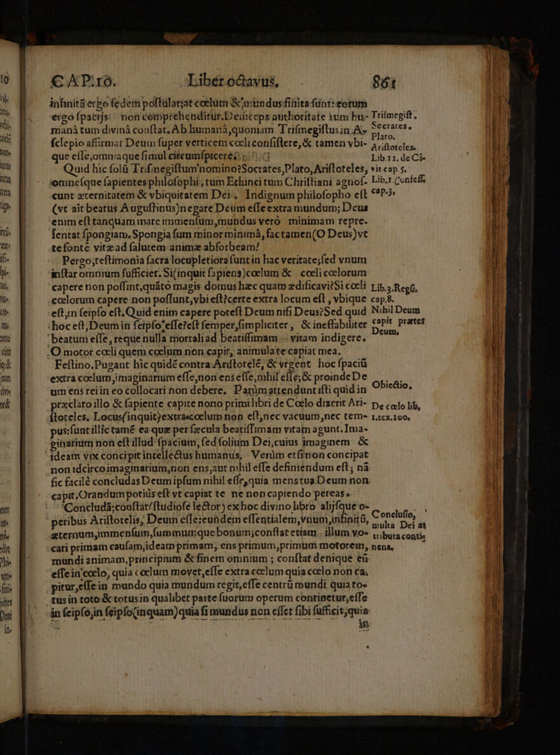 €APuO. - Libéro&amp;avus. 861 inhinità erbo fedem poftulat;at coelum &amp;mündus fitiita funt: eotum eroó fpacijs; / rion cemprehenditur.Deinceps autboritate tum hu- Trifmegift, maná tum divinà conftat, Ab humaná,quoniam Trifinegiftusin.A- SOCIALES, fclepio affirmat Deum fuper verticem coeliconfiflere, &amp; tamen vbi- 4 6,1, que eíIe,omniaque fimul circumfpicere 5 0] Lib.11. de Ci- Quid hic folà Trifimegiftum'nomino?Socrates,Plato,Ari(loteles, vitcap s. — cunt aternitatem &amp; vbiquitatem Dei. Indignum philofopho eft €*P-? (vt ait beatus Augufhnus)negare Deum efle extra mundum; Dcus enim eft tanquam tnarc immenfüum,mundus vero minimam repre. fentat fpongiam, Spongia fum minor minimá, factamen(O Deus)vt tefonte vitzad falutem animz abforbeam/ Pergo;teftimonia facra locupletiora funt in hac veritate;fed vnum inftar omuürum fufficiet. Si(inquit fapieng)coelum &amp; | coeliceelorum — capere non poffint,quáto magis domus hzc quat zdificavi?Si coeli. y jp, ? Regíi, eft in feipfo eft, Quid enim capere poteft Deum nifi Deus?Sed quid Nihil Deum Feftino.Pueant hic quidé contra-Anftotele, &amp; vigent. hoc fpaciü extra coelum jimaginarnim effe,non ens effe, nibil eff e; &amp; promdeDe ||... um ens reiin eo collocari non debere, Parümattenduntifli quidin Obic&amp;io, pracláro illo &amp; fapiente capite nono primilibri de Coclo dixerit Ati- p, (1 fig, (toteles, Locus(inquit)extrascoclum non eft,nec vacuum,nec tern- 1,.:6x.100, pus:funtillic tamé ea. qua per fzcula beatiffimam vitam agunt. Ima- einarium non eft illud fpacium, fed folium Dei,cuius imaginem. &amp; non idcircoimaginarium,non ens;aut nihil effe definiendum eft; nà fic facilé concludas Deum ipfum nihil efle,quia menstus.D eum non. capit, Orandum potiüis eft vt capiat te ne non capiendo pereas » 'Concludá;couftat/ftudiofe le&amp;or) ex hoc divino libro alijfque o- peribus Ariftotelis; Deum effe:eundem effentialem,vnum,nfinitá, Conclufio, multa Dei ai mundi animam, principium &amp;finem omnium ; conftat denique eü effe in'coclo, quia c celum movet,eífe extraccelum quia ccelo non ca; tus in toto:&amp; totusin qualibet parte fuorum operum continetur;effe in (cipfojin (eipo(inquam)quia fi mundus non effet fibi fufficit jquia 25 : in —— BÀ Det uto *- zs SSCEEULIL x Ra rudis i m UON cM rore ce acc memi vei eer ETT » à RS ERI ci MÀ THERE EOS. emindce 29 MEEEnC miiicc incauta goo Lade] 77 me i M Xt