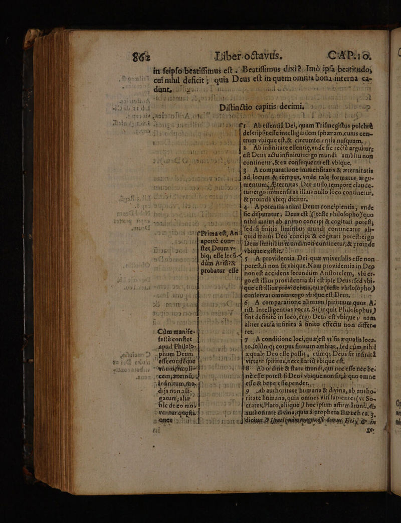 . cuimhil deficit; uie aie eft in. Sus omhfila sena interna ca- ' | düntoi D «sa DS E | i TET &amp; t Y y  | j b ^À o eb a ded Diflidio e decimi; uni au silveüp TOn$104 anb » fi A^ (US IT , Mer j i nol! ( tnipu Edit once dapi dh iur Ab elfenid Det, quam Tiifmegiftis — uum vbique cft; &amp; circumfeicntia nufquam, , $^ z Abinhnitate eífentie,vnde fic reae arguiturg ; | du vt dls^odtmo! b -. | deferipfiteffe intelligibilem fphzram,;cuius cen- | eft Deus a&amp;uinfinitussergo mundi ambitu non (41818205 Lf contínettr', &amp; ex conféquenti eft. vbique, ' t P ) 3. Acomparatione immenfitatis &amp; zternitarís 14 HT e cog rc da 14 ad.lecunii&amp; cempus, vnde tale formatur. argue mentum, Aternjtas Det nuilo tempore claude. tur:ergo immenfitas illius nullo loco conüuneiur, &amp; proindé vbig; dicitur. 4-. A poténtia aninii Deum concipientis, vnde fic difpyratur; Deuscf ,( tefte Philofopho)'quo | i | ) sequel: 5] nihil maius ab.animo atu &amp; cogitari potefl; i Just Meo Ted.fa initis. limitibus mundi contineatur alie l AMA, URP rPrimseft; An^ quid maius Deo: concipi &amp; cogitari potett:ergo perte €on- : |: Deus Iiciiribusi ündimoii ecntinecur;&amp; PEUindc fec Deum v* || A bigseiegiftit? 5: || biqs eíIe feci $-À ists iia Dei uh vniverfalis cflenon. dum Ariflxe. poteft,fi non fit vbique.Nam providentia in Dep probatur . elle non eft accidens fecundüm Ariftotelem, vbi er. T go eft illius providentia ibi cftipfe Deusifed vbi. f qüe' ett illiuepróvidehtia; quz (tefte Jit ie ) :; [ricontfervatomnia:ergo vbique;eft Deus, ::..:« Cu | 6: A; comparatione aliorum, Ipirirunm, quos. À; -» lriftIntelligentias vocat Si(inquit Philefophus ) n '. |fintdefinité inloco ;érgo Deus eft vbique s: nam | 5 ]aliter caufa infinita à finito cffctu non differe Cüm man'fe- | ret. fefté conftet ke 7 .Aconditone loci;qua! eft vific equalis loca: ,'apud Philofo: 1. te folüaig; corpus finium ambiac, [ed cüm;nihil onulase D. «phum Deum | $4 |&amp;quale Deoclie poffit, cümq; Deys fit infinitd $s 641 eiala efíceundédue 'virture fpititusneccflarid vbique e : engoccnadu: Or baniifitpli- d 718^ Abordiie &amp; ftatu thundi,qui ncc effe néc be; a r 'cecy2ternü; d eo otmnoicdneeffepotreft fi Deus vbiquenon fità quo emne B i ^ An finitum, me. cc ow ]effe&amp;bepeeflependen ... ,. M -' . dijsnon alli-. : [9. oadb authoritate humaria &amp; divina, ab autos: gatum; alim | -v qr ritate lGmana,quia ofincs virifamentes(ve $04 hicdeeo mo crates, Plato,aliique ) hoc'ipfum aftirmárunt; Ap 2 yentur: Pe 1o tt 1 2authotitate divina;quia à: ptophera:Bárüéh ca. ones; dd ito esa cd dicitur Lmelomamagtiat[t- dotum Bi dr jin TES 11 T I FON 3 : - |