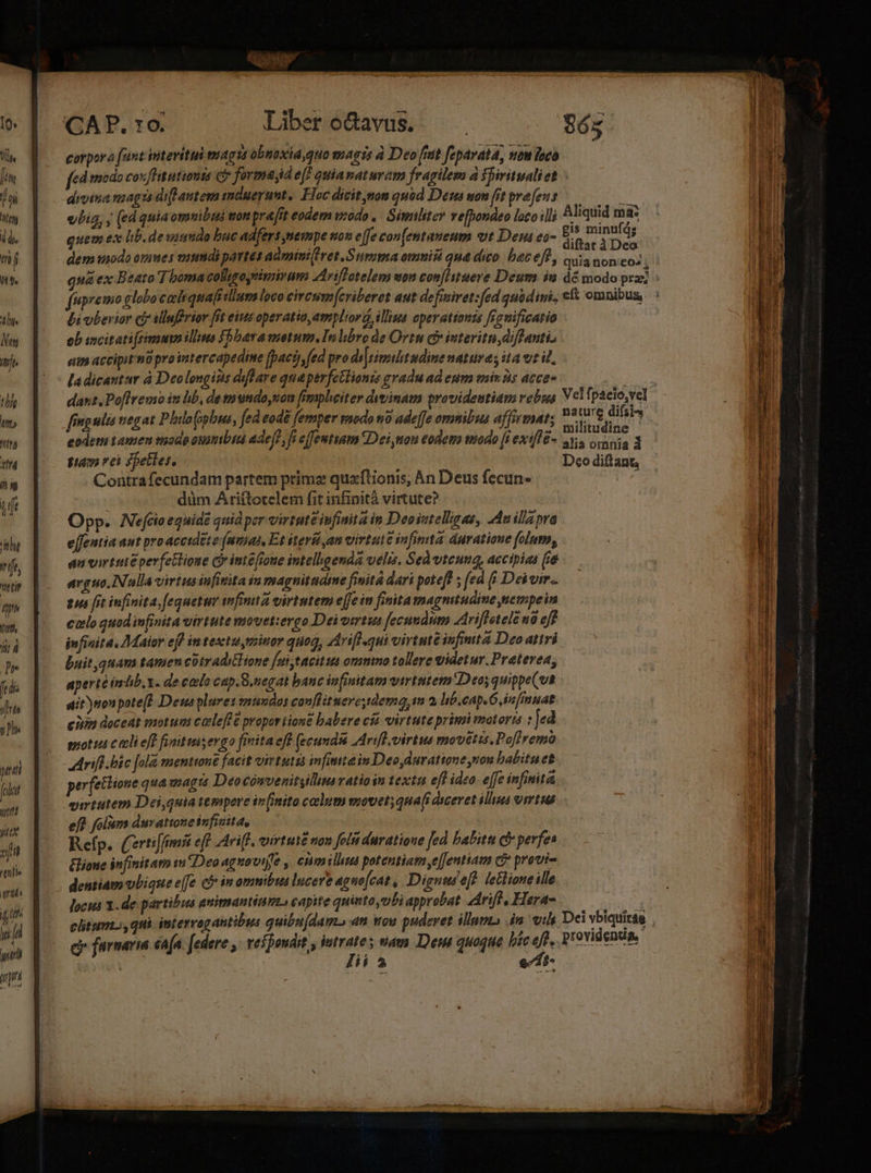 T 1 (t rt ^f tlf ifr Tit, Áii 4 Tr fedis irte jh T folu un yt «qi ^ttille ens / [ife  yim q Libero&amp;cavus. — 865 2t ^ | . gis minufág quem ex lb. de ssumdo buc adfers pmempe on e|[e con[entaneum ut Den ea- 5 De dem tnodo omes onumdi partes admini Het .Surimia ommis qna dico. batefl, cosa nono: fupremo globo caliquafitllum loco circsm(criberet aut defisiret:fed quodini, cft omnibus, bi uberior cf? Mluffrtor fit eius operatio,ampliord, illius operattonts frauificatio ob incitati(rimusn illie fbbara motum, In libro de Ortu c interitu difdfantis am accipit mü pro intercapedine [pac fed pro di|rieshtudine naturas ita vt it. la dicantur à Deolongins diflare quaperfetlianis gradu ad eum min 3s acce- ; dant Poffremo it bb, de mundoyuon fimpliciter dvvinam providentiam rebus Vel ipacio,vel fingula negat Philo(opbua, fed eodé femper rmodo 10 ade[fe ommibus affirmat; MT eodeti tamen tnodo ommibia adejf, fi effemtiam Dei mon eodem mado [i exif&amp;- i. orania 3 fam vei Shetles. / Dco diftant Contrafecundam partem primz quaflionis, An Deus fecun- düm Ariftotelem fit infinità virtute? Opp. Nefcioeguidé quid per virtute infinita in Deosmelligas, Au illa pra e[fentia aut pro acctdéte (uias, Et ieri an virtute infinita duratione folum, au virtute perfetlione ci inte[roue intellgenda velis. Sed vteuna, accipias (ie arguo. INulla virtus infinita in magnitudime finitá dari potef! ; ed fi Dei. eus fit infinita, equet wfimita virtutem effe in finita magnitudine nempeim colo quod infinita virtute movet:ergo Deivirtus fecundum riffetele 0 eff ivfinita. Maior eff in testuyminor quoq, Ariflqui virtute ifimta Deo atiri buit,quam tamen cütraditHone [ui ,tacit is ommno tollere videtur. Preterea, aperté imüb,. de codo cap. S.negat banc infinitam virtutem Deos quippe(vt ait ynonpote(? Dewsplures mundos couflituerc,dema, im 2 lib.cap. Gin finuat ciiin deceat motum coele[fé propar tione babere cía virtute primi imatoria : Jed moti c ecli eff finit inis ergo finita eff (ecamdss Arif. virtus movetzs.Po[lremo perfetlione qua magts Deocónvenitylm ratio in textu efl ideo efe infinita virtutem Dei,quia tespare ir(inito colum movet; qua(i diceret ilhmas virtus ef? folum duvattoneinfiuita, : ; ANE Refp. (erti[fmnit eff riff. oirtuté non folu duratione fed Palitu &amp; perfe Elione infinitam wm Deo aguowijfe , cnm illua potentiam ,e[fentiam C provi- dentiam vbique effe c in omnibus lucere agno[cat , Digumef? leHioueille locus 1. de partibus animantium capite quinto yubi approbat drift. Hae 00. clitum.;, qui intervagantibus quibu(damo an vou puderet illuvts 4n vi Dei EM | c farnaria én[a. [edere ,- veipoudit , intrate s nam Dem quoque bie eft, Providenda, Jii à edi Sedi ca Wer n pen: AS D 2 2 AU te. -— SE —- - Y exon (Prata, d vt  - E z Mübteerceme eome emm m ea * z : — Exec cr t BEER eia ^ M  1 s — D ——9 » e aii 7 ME. 9 a nmm qoom 7 v n aqaa A REA C MMESEEN erri rry um vmm ene VU REe cap EC pe i RUE IU aS rece DESI teGE LAT AT AP aat DAC d MAE E M T. eater Idee C LETT. REI NU CIE.. M UNES ART ec s Mgr mo aaeraagrrE s a i BR rs BIET ATITNT - Lamb L7 RSS MÀ - yep 21 age e Maie aita 3 e —- - COUOUÉUmERGE MISC. 1i ati re m pi T T Attico e — -— € Vaca