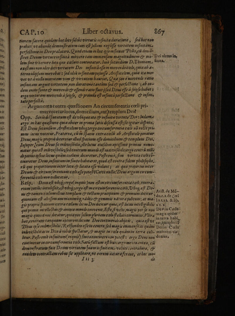 | Mj. I Min Mn, Adis ij ita eÍn M: TN Mc. CAP.10 Liber o&amp;avus. 067 tionem facere quidem boc loto folis virtutis infinita duratione ,.— fed boc om probari vt abunde deman[iratim iam eft ullum vegz[fe virtutem finitam, perfebluxe n Dea pralacere, Q sod ettam in loe ip[osm[fuat Phis cft deo j [fret Deummvirtuteinfinità mouere tamimmen(am magnitudimem (f tio: D ci virtus in, lem [ime vt ertore oco qua catluro contmeatur. Tayo [fecundis D. Thomam. inita, exifl ma non ideo dici virtutem Dei infinita e[fe vm movendo celo, qHia ab a- tertio idipfum movebat x ed idea infinitam pofmiffe 2Ari[Totelem,quia ita mos vet vt ànullomomcem vim c? virtutem bauriat, Qua (an e povtéudi vAtio infinitam arguit virtutem xot duratioet antim (ed ct* perfetlione 5 ab to dem enitn fonte cj movevds et effendu ratio fluitstfed Deus effe à fetpfo babet : erga virtutera movetidr à feipfo, cy proimde efl mfinita perfetlione — infini, Argumenta contra: queftionem Àn circumferentia coeli pri- : mus voceturlocus,domicilium;autitemplum Dei? Opp. Seria difputatumefl de vbiquitate có infinita virtute Dei : Iudam» ergo in bac que[Hone quia obiter in prima fatta difeu[fa e[fs fic igitur difptto, Eft Deus fecundum Ariffotelem vobia serao circumferentia celi n0 velle pris eiua locua votetur.Praterea, ción fpacio extracali ab Ariffotele ponatur Deusmaghs proprsé diceretur illud [pacium effe dormicihiutm c templum Dei, Jufuper cum Deus [it indroifóbilis ple locus einfdesn aptiffimé primus. vomi- satur qui eft indiotibiliss(ed centrum mundi eff maioe[ibalesergo centri emita dipotias ipfius locus quam coelum dwevetur.Poffremo, fi | vertice colico- tiueretur Deus infinitum in finito babitaret quod ef] coutra fidem phubfopbo, ! vió qui proportionem viter loca cy locata effe wolunt ;'' at qua proportto inter Denm? circumferentiam calreffe poteflfCerte nnlla Deus evgoin ctrcum- ferentidcolinsmcollratur. 0008 ! Refp.: Denefe vbid :ergo(mquis )non efl in circumferentid coh eontra - vitm potitr eutulifebyeflobió) evao eff memcumferentia coli. big e(l! De-- i sà c tameucaelumslu teriplum ct» tetlum praecipuum ci premur dieitur , Arift. de Má- gu proprie [pactum extra caelum locus De dicitur.quia, ej 177277; intelgibilu 2t. 2. enagzt quoad noi dicáturquidnos [olám gloriam eol (i ellati cermimizs V ity a 285 quam  boc,cetitrum tanqaam aptipeni focum: Deovostinehaoobycis ,| quiae vt indvvifibiht at im Dod uobis fellatur cb »nagts im colo quàm in tera coli- maiorem vig; litur. Pofly em in(initum(inguts) finitocontinert non potefl 5. evgo Det sog demuss cantinetuy in circumferentia coh. Satfatlum efl bucarovmento antea, cíá demonflratum fuit D eum virtutem ]uam it finitamo veluti coutrabere, cf eandem contratlamévebus [i6 applicáre,ot earuta Waturafeyant, 91 boc imo- D 41 E ds E aget EE ed des — : - - — - ——— ct sanare ui Lad -3 - EXIT x—— x ow, r: m LTCENMU ue ——-— - CH-Lqn 5 - E ROSORCESESE aie iia JR Cae ECCL Mom ré T ME oT E oe UD WES *2 EET e me D D - ec - EUNDEM RP E p ER LRLELUC . : — t e ER x — — ei n c ata A I S EUR AT A Dm ere i e ERIGI. Mna — I qcigerm t T e nr — tI - - M pcdidicerpaliilit e a e 3 » Gp. rm PE a itia DRE 7. TOR de RT Teese T—