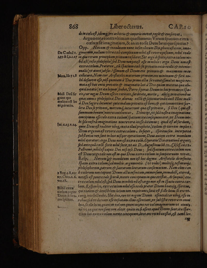 doit caloeff idem pro avbitrio ci» imperio movet regit c covfervat , Arguinenta'contra vltimam quzftionera; Vtrum fpacium extra caclumfit imaginarium,&amp;an in eo fit Deus beatique fpiritus 2. ' Opp. AVovam c iaudunm nnnc infers locum Dei pbasta]licam, ima- De.Cololt. ginartim,nullum:vltraeoli complexum vibil eff reverapoluum, wibil reale 109.&amp; La.t37 sm quo rerum principium primumre[ideret,.Sic ergo dr[putasextracaluta ni- fil eff (teffe pbilofapbo)fed Dews nonpotef! efe su niiüa: ergo. Dess mone(F. extracoium.Práterea ,ch fpacinm coli fit privatio eutta realis ei» sntents- nali (vt aiunt )abfm ch'ffimum efl Deum eus. primum qf-. maximam ines Mcetalibz 8. collocare AN cur Zeriffoteles usateriam primam ene minitumm CP fevé ut : bil definvvit effe mfi quoniam &amp; Deo primo aiu [it vewnotifima?at magis ve- - mota eft bec entis privatio D imaginatio loci à Deo guam materta que ali- quidentatis(vt «ta loguar )babet. Porro fiponas Desin bocprrvativo fja- Mali Deüfu: tio,cur negas Deum effe in cacitate,furditate, morte y. Alj[o, privationibua güuntqus — omaroymes phio(opoia Deo alienas. vette co fapicnterindiamt He mali khi. d Deo fugere dicuntnr quia malum privatio eff Danis ci qui committumt [ees P lera Deo fe privant, mortemá, incurrunt gna eff privatio, fi Deo (gnieff fetmmum bonum)nonrecoucitentur ,. Deincept ut falá wofira imaginatione cencipimma e[fe tale extra colum spacium:ita confequenserit ot Deum imis bi (Ma noffrá imaginatione wonrevera inc[fe dcamtu s quod efl abfurdum, quta Deus eff realiter vbig inxta illud propbetey caelum ci terram impleo s Den ergonon ef] revera extracolum «. Infüpes ,. ápirituafen. | incorporea fubflantia non funt in loco nifi per operationem; Deus antem extra. snumdum siibil operatur: ergo Deus uon eff exíra cali .Operatio*Dei creatione arguit; fed antequa coli fecit mibil fecitymt ait. D, Auguflinsa lib. xx, Cofeff.caa2. Pofireno nibdle(! capaz Dei tifiipfe Deu; fedypatiumextra calum ton eft IDeuszergo tale uou eff ia quo Deu extracalum in fempiternuto vivat, Refp, | Nevuta cb inauduum mou eff boc dogma. Ariflotelts deimfiito. facio extra calum; [ed mmitis avgumentis. (vt vider) multifg teftimongs phtlofophortum ,patrura c&amp; Jacrarum literarum confirmatum. INam cim com $1 Rep c.8.ver Zt eelorem son capiant Denm acia tufrmit ummmen(nmymmolile , eterna, 27: Chto.c. 6, meceffe e(! pouere tale aciài mente conceptum quo exiffat. At maquis) exa Ner.18. tracolam nibileff;(ed Dena innbilono effzergo non efl in facio extra ca Nibilera Utm Refpondea, exiracaum nibil effe veale prater Deum beatofa, fhirittat, colum preter. 1i redlema e áivifibiem locum non requirunt ates efl ff ille locus fit eus vt- Deui &amp; bea €nig, otelletiualis. Hac dico,uon vt tegem*Denm | e[fentiabter eibi, effe in tgosfpiritus. — pebras(edvt doceat effe infinitam illises effemtiam vt [nbsfhit revera in ovni loco, it alle locus quautza uel uon quantusseus ves velimaginarium vt ainuts . rà vt ca qua von futt tron alter quam ac (s e(fentapudDenm fustzita (fa. cim boc extea colum puente conceptum cet ens reiuoexiflat ed. tame loo. oH ——-——. RUE AUID-UNHRN gU: ———— Pm t SC - e -— — A : -z — ——M—À rf —— ix zie ^ ma ier saa o timen E RE : -— ESI — -— Re - msc — —— T — sca LE——— — — A Á—— Ter, €.23..24. (fÓ€—-——— eii Ue- e EN iati c ——— —— M ÁÁÓÁ—A $i oz: Ü