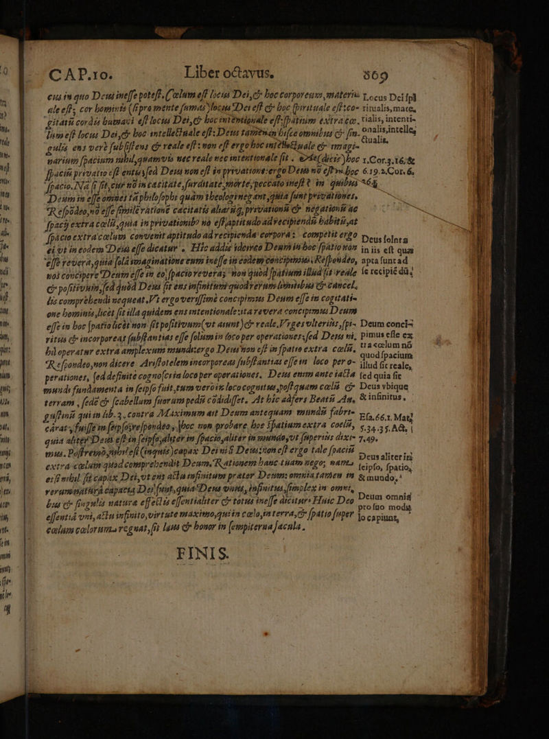 CAP.10, 40:5 o Diberocavus. 569 cus iu quo Dein ine[fe pote[f (C'elum efl locii Dei Ci boc corporeuvo materia y ocus Dei fpi | ale eff, cor bomints (fipro mente (amas Voce Dei eff c£ buc [prittale efetco* riualis mate, Hh gitatis cordis batuasi eff locus Dei,eo boc intéptiguale eff latinum extraea. fiin intenti» d Jam ef locus Dei c boc sntelletinale eff: Deta tamtman bifee omnibus (5 frn- Egi. an gulis ens vert fub[iffeus c reale eff : non eff ergo boc init éllsEialo emap- nariuta foacium nibil quamvis uec veale ec int entionate fit. e2fe(dicrz)boc 1.Cor.3.16/&amp; [[4cisi privatio eff enti [eà Dei non eff j» privatione:ergo Dem o ejt v« loc 6.19.2. Cor 6, fpacio.INa (f ft, cir n0 in ca citat e,fnrditate moríeypeccato inel t im quibus ^68 - Deum in effe oriues ta pbslofophs quam wbeologineg am ,jiiia [unt pyivatiomes, uc *R efpodeo,no effe fipaile variant cacitarts alarna, prevaruni c negationie ac TS fpact) extra cali quia in privationb? wo effiaptitudo ad vecipiendu babiti,at herd | fpa cto extracalum convetit aptitudo ad recipienda covporá: competit ergo Deus lolnts ei Ut in eodem Desa elfe dicatur «Hic addis iderto Dehinboe fBAVoWos iniis eft qua *J9 pedir pire UMP Uv CHE ter ERE NL IA aprafuncad, uoi concipere Destm effe in eo; (pactoveveras mon duod Jpatium illüd (it wedle Ie recipit du, C pofitivum, fed quód Desa fit ens in(inituvi quod yerum biniibua Gr canet, des comprehendi nequeat V1 ergo vvert[[imé concipimus Deum effe iti cogitati- one bominta licet fit illa quidem ens mtentionale starevera concipimiui Deum ejfe in boc [patio licet nou fit pofitivum(ut amnt )e veale.Vrgesvlterins ,(pi- Deum conci ritus cb incorporeat (abflantias e[fe folam in foco per operationes: fed Den ni, pimus Hie ex bd eperatur extra amplexum mundsergo Denon cff in [patto extra. cosi, Male rit *R efpoudeo,non dicere. Ariffotelemineor pereeo fubfe antias effe loco P* ?- illud fit reale, perationes, (ed definite cogo[cria loca per aperariones. Deus enim ante jatia fed quia fie mouds fundamenta in feipfo fuit,tum ueroite loco cogntuut pofl quam cali C Deusvbique terram , [ede c [cabellum [eoram pedit codidifet. 4t bic edfers Beats 4a. &amp; Mi dor d guenni qui in hb. 3 contra Maximum ar Deum antequam mundi fabrte c egr Mat] cáratsyfuiffeim fepfosre pondea y roc. tron probare, hoe Spatium extra. cot, s, s ha, | quia alte Deus ef in feipfaaler im fpacio,alitér in saundoyUt fuperius dtt 7.49» mus. Poffreuo ubl efi (inquis )eap ax Deinit Deuton eff eret tale fo «ji Deus aliterin extra calum quad comprebendit Denm, Rationem Dau pm ego, fAPI? (eiofo, fpatio, eif niil fi capax Dei,vt ens alla infinitum prater Denm: OHIHTA E4998 199 &amp; m uado,* verumnatürA cayacta D ej (nut, quia Dena vut , infpait ua fimpleg im ovt, Deu id [xu c fegulia natura effeklts effentialiter cf totus sne[[o dicitur Hui Deo. n S e[fentid vri, atn infinito virtute maximo quiin cola in terra, c [patio «per sc, pin — caiups caclorum regnat it 1gpa Gr bonor in (empiterua jacula. | FINIS. —— RvwRrP CM — ela A ems e m ha zo : EVE NI rata mm em IRE