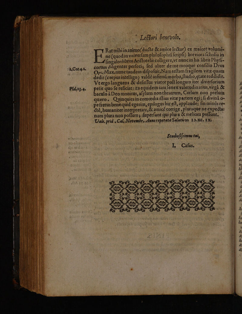 e Cot.4. 2. Pfal?5.4. 4. ne(quodin vaiverfam philofophia ft ctipfi) breviora Ícholia in ( nguloslibros Ariftotelis colligere,vt nuncin his libris Phyfi- corum diligenter perfeci;. fed aliter deme meoque confilio Deus Orc Max.nunctandem difpofuit.Nam teftam fragilem vitx quam dedit (corpusintelligo) valde infirma morbo,ftudio,etate reddidit. Vtergolanguens &amp; defeífus viator potlongum iter diverforium petit quo fe reficiat: ita equidem iam fenex valetudinarius,virgà &amp; baculo à Deo monitus, afylum non theatrum, Ceelum non prelum quzro, Quinquiesin comocdia ifTius vitze partem egi ; f1 divinà o- pefretus benequid egerim; epilogus hic eft, applaude; fin minüsre« &amp;8, humaniter interpretare, &amp; amicé corrige , pluraque ne expecta: nam plura non poíTum ; fuperfunt qui plura &amp; meliora poffunt, - Ule. prid . Cal, Novembr, Anno reparata Salutiéoo 12.X€, 1X6 E mihi inanimo( docte &amp; amice le&amp;tor) ex maiore volumi- Stadiofifsimm tni, | L Cafus.