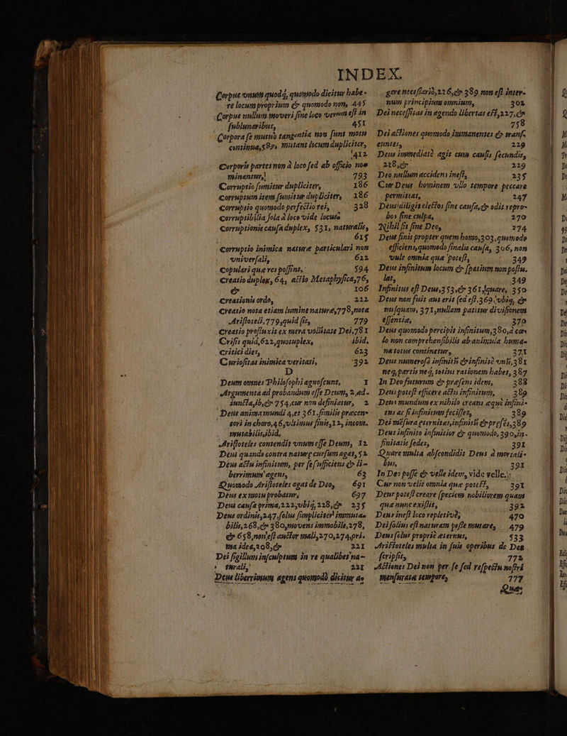 €t o--— ORE L7 uae, ——— —— t€ ———— xul ELS CN Corpus onum quod, quomodo dicitur babe - re locum proprium d quomodo nom, 445 fnblunaribus, 451 contia 597» Titant locum dupliciter, ,41l L Corporis partes non à loco fed. ab officio noe minantur, 7893 Corruptio fumitur dupliciter, — 186 coreupium item [unitur dupliciter, |. 186 corruptio quotuodo perfectio tei, 328 corruptibilia fola à loce vide locuta Corruptionis caufa duplex, $3X, petet, I$ Corruptio inimica nature particulari non vniver[au, 612 Copulari que ves po[Jint, 594 creatio duplex, 64, a£fio Metapbyfica,76, e I06 Creationia ordo, 225 Creatio nota etiam lumine nature, 779,nota Mriflotell,779,qwid (ir, 779 creatio prefluxis ex mera voolittate Dei,781 Crifis quid 622, qu0ruplex, ibid. critici diet, 623 C nriofrtas inimica veritati, 392 D Deum onines Philofophi aguofcunt, 1 vargumenta ad probandum effe Dewn, 2,«d. iuntla,b.e 754.cur non definiatum, — 2. Det auima mundi 4,et 361.fFmilis precen- - — gori in choro, 4 6yvltimus finis 12, incon. mutabilis ibid, Mrifloteles contendit vnume[fe Deum, 12. Deui quando contra nature curfum agat, 5 V Deus affu infiaitum, per fef ufficitns c» H- beri! agens, 63 JO nomodo JArifloteles agatde Deo, .— 69t Deus ex moin probatur, 697 Deta caufa prima, 222,0big, 218,0» 23$ Deus ordinis,247.folus fnpliciter insmutao bilis,2 68,7 380,moven: immobile, 278, e 658,nonle[) aucfor mali, 270,27 Apri. 1a ided,2 08,7 : 221I Dei figilum infculptum in ve qualibet na (oO Purali, 25I Dti übervisinm agens quotodl dicitur ae ^ — geve neceffarió,23 G, cv 389 non ef) iniev- nup principium omnium, 02 Dei nect(eaa iri egendo libertas ef1,12.7, in 758 Dei a£liones quontodo Vaimanentes d» wanf- emntes, | 229 De iystnedjatà agit cum caufis fechndis, 218,0 229 Deo nullum accidens nef], 23$ Cur Deu. bowinem vllo tempore peccare permittat, 247 Deusidiligis ele£los ine caufa cy odit vepro- bos fine culpa, 270 Nibil frt fine Deo, 274 Det fenis proptev quem bonjo,3 03 .enomiodo efficiens, quomodo finalis CapíA, 306, non vult otinia que 'orefl, 349 Deus infinitum locum Qr (batium non pofIn. lat, 349 Infinitus efl Deus353 c7 361,auare, 350 Deus non fuit aut erit (ed ef],360 ubia, dy nmi[quau, 37Y,nullam patitur divifionem e[fentie, 270 Det quomodo percipit infinitum,380,d ca lo non comprehenfibilis abanimuia huma. 2410145 contintinur, — 371 Deus numerof? infinitis drinfinità emi, 38x neg, partis nec, totius rationem babet, 387 1n Deo futurum d» prafens idepi, 388 Deui potef? efficere a&amp;hu infinita, |. 389 Deni mundum ex nibilo eret equi infini- £5 ac ft infinitum fecifjes, 38. Dei mefura esernitasinfmiti érpre[e1,389 Deus infinito infimitior Q quomodo, 39 0,42 fénitatis fedes, 39I Quare xinlia abfcondidit Deus à mortal- bus, 291 In De» poffe d velle idev:, vidc vellc.:: Car non velit omnia que pottf?, — 391 Denr potefl creare (pecieta nobiliorem quam quae nuncexifhit, 3392 Deus inefl loco repleti? .. 479 Deifolus efl naturam poffe mutare, /— 479 Deus (clus proprié eiernus, $33 Jriffoteles multa in (uis. operibus de Deg fcripfit, 772 VAlienes Dei non per. fe fed vefpetiu noflri penfuraie spore, 777 Que