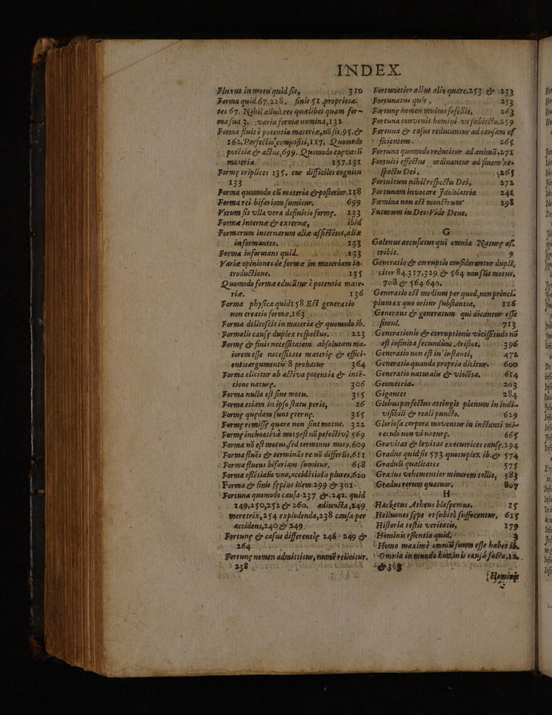 Forma quid.67.2198,. . finis 51 quopriene; 30567, Nibil aliu ves quelibet quam for ma [ua 3. varia forie uomina, 132. Forma fluit e potentia matericesno fit .9$.c7 162, Perfectio compóofrti, 117. Q woinodo porétia e acius 6o ?. Q nonado cog vacie niateria 157.131 Forme triplices 1 3 $. Cur ir d eme 133 Forma quomodo ci cis materia drpo[lerior.118 Fortma vei bifaviam [umisuv. 699 Vivuta (71 ulla ota definitio forme. Forme interne c» externe, ibid Formarum internarum alie a(fiffetet alis informantes, 133 Forwa informan: quid. 55$33 Varie opiniones de forme in materiam ba. trodutcl ione. 135 Q uonodo forme educitur é potentia mate» rie. 136 Forma pb ca quid158.Eff generatio eon creatio forse.163 copo delitefcit in materia ev quomodo ib. Formalis cau[e duplex vc(bettus. .- 213 dos Q7 finit neceffitatema | abfolutam mia- joremi e[Je. nece[fitate materie c effici- ettisargumentis 8 probasur 364 Forma elicitur ab atfiva potentia d. ini$- $ione naturg. : Forma nulla eff fine motu, Forma etiam in ipfo flatu perit, Formg quedam [unt eterne. : Ferme retnif]? quare non fint morus. |. 322, Forte inchoativé mo19ef n0 pefeGlivQ. $69 Forma n e[? metus fed sermimius or9.609 Forma flnés Qr terminás reni differt 611 Forma fluens bifariam fumitur, 618 Fori effétialis und,accidétiali plutes.$zo Forma cir finis fepius ideur.299 cy 301: Fortuna quomioda cauja-357. dv .243. quid. 249,2350,2321(47 260. diunéla,249. gieretrix, 254 explodenda,238 caufa p &amp;ccidens 240 c» 249 ; Were dr cafus differentie dé: s T 264... Fortunetta qu: - 253 Fortung &amp;owien viteltos feti it, 163 Fortuna convenit bomini vi fübieélo.n39 Fortuna d cafus veducaniur ad cap(am ef. ? ficientem-. 26$ Forruna quottodo veducitur ad anima 271 Foriuiti effe Fue. ordinantur ad fier és fpe&amp;iuDei, 4261 Foriuitum nibilref]ehn Dei, 272 Forzsnata invocare f dololatria 241 Feriina non ef sionflyuur 298 Fuiuruu in Deo:Wide Deus, G alus eccufetmr qui onmia Nen af. cribit. 9 Generatio cfr corrüptio confiderantur dupli, |Gter 84,317,329. 4» $64 nonflit nous, - .708 t» $64 640. Generatio eff mediuti per quod non princi- wiumex quo orititr fubflanzia, ri6 Generaus dy genevamm | qui dicantur effe fime. 04945 Generatzonta cu corruptionis vici/frtudo no eff infinita Jecundimis triflot, 396 Generatio non eff in in[lanii, 472 Generatio quando propria dicitur... 600 Generatio naturalis c vielesa, 6I4 Geométrias 203 Gigantes . 234 Globusperfeflus attingit planum in indi« vifibili e reali puntlo. 629 Gloriofa corpora .noventur in inffanti wii raculo non oi neeurg. 66$ Gravitas d levitas executices can[g. 294. Gradus quid fit 573.quetuplex ib.gy $74, Gradnii qualitates $75 Gradus vebementior winorega 10lljs, 2n 3 Gradus rerum Leve 8607 Hacketn: Athens Bafperin. I$ Helluones fgpe et febità fuffocanm, 61g Hiftoria teflis veritaiu, 179 :Heminis effeniia quid, : 3 C Hoo maxime omnis fun effe babel ib. Omnia in — Loin b nj 4 fatua: Á. iig H Howin