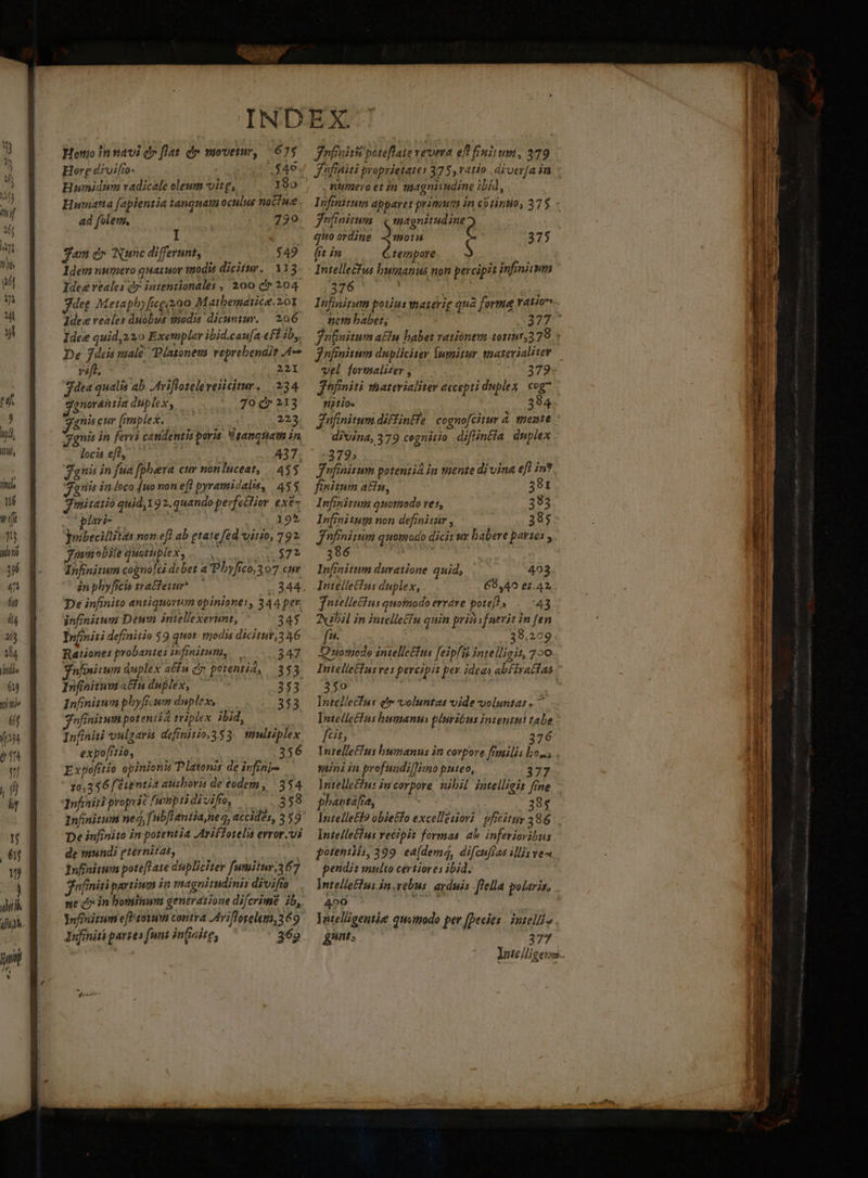 lu ULM i dai 0f, Ims né f 1 alit j qn ép (4 13 14 jitdia 619 tt te i r2 IL Honio in navi d» flat dr movemr, (675 Hore diviffo- | $46 Hunidim vadicale oleum vite, 19o Humatta [apientia tanquam oculus nociue ad folem. ! 730 I. e jam d» Nunc differunt, $49 Idem numero quaiuor wa0dis dicitur. 113 Idee reales dr intentionales , 200 c 204 deg Meiaphyfegzo0 Matbemátice. 201 Idee reales duobus tnodis dicunty. — 226 Idee quid, 220 Exemplar ibid.caufa eff ib, De 7deis male Platonem reprebendit A vc 221 dea qualis ab. Avifloteleveiicitur. 234 gnorantia duplex, — 70 dr 213 gnis eur (implex. ec da: 223 gnis in ferri candentis poris. Vganquam in locis eft, 437. gnis in fua [phera cur nonluceat, | 435 anis in loco [no non efl pyramidalis, 455 Jmitatio quid 192. quando perfectior exe- opa 195 (rnbecillitas non efl ab gtate fed virio, 792 3mm obile quotupiex, lebt Infinitum cogno]cs debet a Pbyfico,307 cur in phy[rcis tra&amp;leiur*— 344. De infinito antiquorim opiniones, 344 per infinitum Deum intellexerunt, ^— 345 Ipfmiri definitio 59 quot. trodis dicitur,3 46 Ratione: probantes infinitum, 347 nfiniuum duplex a&amp;in cy porentid, 353 Infinitum aCfu duplex, — 353 Infinisum phyficum duplex, 353 nfinitwn potentia triplex ibid, Infiniti vulaaris definitio,353. multiplex expo[tio, : A 356 Expofítio opinionis Platonis de ivfini- 20.356 [e1entia ausboris de eodem , 354 Infiniti propric fumptidi vifre, (358 Inhnitum ned, fubfLantianez, accides, 3 59 De infinito in potentia Ariffotelis evror.vi de mundi gternitas, Infinitum pote[Tate dupliciter fumitur,367 jnfiniti partium in magniimdinis divifía ne d» in bominum generatione difcrime ib, Yofinitum efPsoyum contra Ariflorelem, 369 Infinitk partes funt infinite, 369. frasi poteflate vevera ef? finitum, 279 J'üfiniti proprietates 375,vatio .ajutr[a in numero et in magniudine ibid, fufinitum | ( magnitudine Q quoordine motu (tim tempore $ Intellectus bunanus non percipit infinium 3$ Lm 375 vel formali£er , 379 jhfiniti materialiter accepti duplex cog7 fiti0« 3 8 4 Znfinitum diffintfe | cognofcitur 4. mente. divina, 379 cegnitio diflintia duplex 372» Jnfinitum potentia in mente divina efl in*. finitum atu, 381 1 nfinitum quotiodo vef, 383 Infinitum non definiizir , 385 J'nfinitum quomodo dici ur babere partes ,. 396 Infinitum duratione quid, 403. fntelleius quofmodo errare pote], 43 Nibil in intelle£fu quin pribsfnerit in fen f. 38.229 DO uamode intelle£fus feipfis intelligit, 720 Intellectus ves percipit pev. idees abfiratfas 350 Intclletfus ct» voluntas vide voluntas. ^ Intelle£fns bumanti pluritus intentu! tale fcit, 37 6- Intelle£ts bumanus in corpore fnilis boss sAini in profuadil]imo puteo, 377 Jnutelle£ius iu corpore. nibil intellieit fine phantafia, eui 385 Intellecf? obietfo excellesiori | pficituy 286 Intelle£ us vecipit formas ab inferioribus potentis, 399. ea(dema, difcuftas ilis ven endi: viulto certiores ibid. ; Intelle£lus jn.vebus. ayduis [fella polaris, 409 Jutelligeutie quomodo per fDecies | inttlli» &amp;unr E 377 E A D QT 2e ati Na Duis gi. 52. T di RE E T WEE T ame n. ^ Std — -——- DOCU a e e. raa m m EROS D mem Lu pti P xS E :