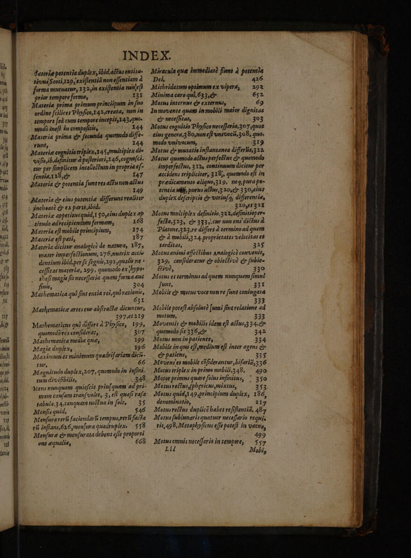 UN ji DA jt TU 4n Jd EJ] hw b li [L il Wy ^nt Uie Mobi M Au dj $66 pr D fife 6j ju Ji uf ON] tais QUUM ifm jt iti : i Ji 4 (ji- mf var nf (t 4 Hh matt nj liit WT sce dario potentia duplex, oid.afins entita- sits Scoti 129 y exi Jentiá non efentiam à forma mutuam, 13 2n exi]eniia nene? prior tempore forma, II Materia. prima primum principum in fuo ordite fcilicet Phyfico,Y42,cveata, ton in sempore fed cum semipore incepit 143,0H0- sfodà inef) án compofisits 144 Materie cognitiotriplex, 145,9ultiplex di« vifio,ib. definitum d pofleriori, 146, cognofci. zur per [splicens intellectum in propria ef- (entia, 329,0» 147 | 149 Materia d» eius potentie differunt vealiter Materie appetisuiquid, y 0,eius duplex ap ! aitudo advecipiendum formam; 168 Materia efl mobile principium, 174 7Materie efl pati, 187^ Materia dicitur analogic de natura, 187, mater iupeyfeclionum, 27 6,nutrix accie dentium ibid.per fe fegnis, 29» qnalis ne * ce(fitas materie, 399; quoumodo ex bypo .. abeft magis fit nece[Jeyia quatà forma aus finis, 394 Mathematica qui fint entia vel, qui ation, 631: Mailematice artes eur abflvacle dicuntur, j . 39761219 Mathematicus qui differt à Pbyfco, 199, quomodo ves confiderat, 307 Maibematica media que, 199 Magia duplex, | . 24i 156 Maxivium ez minium quadrifariam dicis- Magnitudo duplex,207, quotzodo in infimi. iun divifbilis, | 348 mam caufam tvanf'ootet ,-3 , efl quafi vafa tabula,3 4,tanquava no&amp;íua in fole, — 35 Menfis quid, $46 Menfuraverí faciendas tempus,veri facfa ri inflans,626,men[ura quadruplexy — 55 8 Menfure e men[urata deben: effe proporti ene equalia, 668 Miracula que Vuediasd fms à porenmia Dei, | 426 Mitbridatum opiimum ex vipera, — 292 Minima caro qui, 633,07 652 Motus interni C» externus, 69 In:ovente quam inyiobili vuajor dignitas c nece[frtat, 303 Motus cognitio Pbyfico necefJaria 307 quos piodo univecum, | | 319 Motus dr tautatie inflananea differitt,322, Maius quomodo atus pevfeEinis C quomodo imperfeiius, 312, continuum dicitur per accidens tripliciter, 319,, quomodo ef? in predicamenio aliquo,319, neq purape- 1entia vB, purus a&amp;ius,5 20,77 330565 duplex defcriptio d viriuf2, differentia, 320,7 321 Moms multiplex definitio,3 22, definitiopera fetla;323, er 333, cur uon ens diclus à Pjatone,323,re differt 2 sevminoad quem C à mobilis 2 4. propriezates velocitas et sarditas, 32$ Motus animi affectibus Analogice convenit; 329, cen[ideratur iy obietiivà q fubie- &amp;ivé, 330 Morus et terininusad quem nunquam fimul Junt, ioi dd Mobile dy totus voce non ve fun coniugata ? Y 333 Mobile potefl abfolutà [uns fnt velatione ad potiti, 333 Moventis d tnobilis idem efl a£lus,3 3 4 c quomodo fit 336r 342 Motus non in patiente, 334 Mobile in quo ef medium eff Intey agens à» e patiens, 335 Movens e mobile cofrderantur ,bifaria 5 36 Motus triplex in priu mobill,348, ^ 490 Motor primus quare [olus infinitus, «330 Motusretlus,[phericusmixtus, 353 Metus quid, 49, principium duplex, 186, denominatio, 2 I Motusvetfus duplice babet vefiflenziz, 48 Motus fubiunaris quatuor nece[fario veguj, .Hi1,498, Metaphy [rcus effe poteft in vasto, | i 499 Motus ovinis nece[fario insempore, — $57 L T Mobi, i paca T su A T 3 MUT m aei Ra cr RMSAUCUMRCEEISaP er AMETE o imper n. — Vui rni Saad acil ESTÁ T IDEST Missa EE - p. Meme cce n TRE Lc t i an ue Lc n